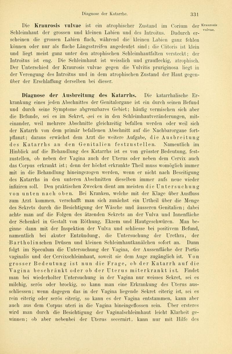 Die Kraurosis vulvae ist ein atrophischer Zustand im Corium derKraurosis Schleimhaut der grossen und kleinen Labien und des Introitus. Dadurch er- scheinen die grossen Labien flach, während die kleinen Labien ganz fehlen können oder nur als flache Längsstreifen angedeutet sind; die Ciitoris ist klein und liegt meist ganz unter den atrophischen Schleimhautfalten versteckt; der Introitus ist eng. Die Schleimhaut ist weisslich und graufleckig, atrophisch. Der Unterschied der Kraurosis vulvae gegen die Vulvitis pruriginosa liegt in der Verengung des Introitus und in dem atrophischen Zustand der Haut gegen- über der Erschlaffung derselben bei dieser. Diagnose der Ausbreitung des Katarrhs. Die katarrhalische Er- krankung eines jeden Abschnittes der Genitalorgane ist ein durch seinen Befund und durch seine Symptome abgrenzbares Gebiet; häufig vermischen sich aber die Befunde, sei es im Sekret, ssei es in den Schleimhautveränderungen, mit- einander, weil mehrere Abschnitte gleichzeitig befallen werden oder weil sich der Katarrh von dem primär befallenen Abschnitt auf die Nachbarorgane fort- pflanzt; daraus erwächst dem Arzt die weitere Aufgabe, die Ausbreitung des Katarrhs an den Genitalien festzustellen. Namentlich im Hinblick auf die Behandlung des Katarrhs ist es von grösster Bedeutung, fest- zustellen, ob neben der Vagina auch der Uterus oder neben dem Cervix auch das Corpus erkrankt ist; denn der höchst erkrankte Theil muss womöglich immer mit in die Behandlung hineingezogen werden, wenn er nicht nach Beseitigung des Katarrhs in den unteren Abschnitten dieselben immer aufs neue wieder infiziren soll. Den praktischen Zwecken dient am meisten die Untersuchung von unten nach oben. Bei Kranken, welche mit der Klage über Ausfluss zum Arzt kommen, verschafft man sich zunächst ein Urtheil über die Menge des Sekrets durch die Besichtigung der Wäsche und äusseren Genitalien; dabei achte man auf die Folgen des ätzenden Sekrets an der Vulva und Innenfläche der Schenkel in Gestalt von Röthung, Ekzem und Hautgeschwüren. Man be- ginne dann mit der Inspektion der Vulva und schliesse bei positivem Befund, namentlich bei akuter Entzündung, die Untersuchung der Urethra, der Bartholin sehen Drüsen und kleinen Schleimhau tkanälchen sofort an. Dann folgt im Speculum die Untersuchung der Vagina, der Aussenfläche der Portio vaginalis und der Cervixschleimhaut, soweit sie dem Auge zugänglich ist. Von grosser Bedeutung ist nun die Frage, ob der Katarrh auf die Vagina beschränkt oder ob der Uterus miterkrankt ist. Findet man bei wiederholter Untersuchung in der Vagina nur weisses Sekret, sei es milchig, serös oder brockig, so kann man eine Erkrankung des Uterus aus- schliessen; wenn dagegen das in der Vagina liegende Sekret eiterig ist, sei es rein eiterig oder serös eiterig, so kann es der Vagina entstammen, kann aber auch aus dem Corpus uteri in die Vagina hineingeflossen sein. Über ersteres wird man durch die Besichtigung der Vaginalschleimhaut leicht Klarheit ge- winnen; ob aber nebenbei der Uterus secernirt, kann nur mit Hilfe des