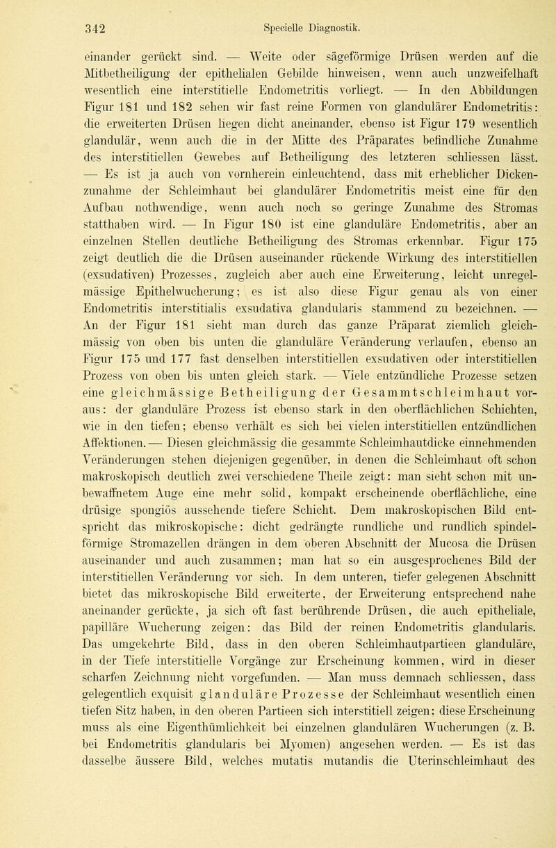 einander gerückt sind. — Weite oder sägeförmige Drüsen werden auf die Mitbetheiligung der epithelialen Gebilde hinweisen, wenn auch unzweifelhaft wesentlich eine interstitielle Endometritis vorliegt. — In den Abbildungen Figur 181 und 182 sehen wir fast reine Formen von glandulärer Endometritis: die erweiterten Drüsen liegen dicht aneinander, ebenso ist Figur 179 wesentlich glandulär, wenn auch die in der Mitte des Präparates befindliche Zunahme des interstitiellen Gewebes auf Betheiligung des letzteren schliessen lässt. — Es ist ja auch von vornherein einleuchtend, dass mit erheblicher Dicken- zunahme der Schleimhaut bei glandulärer Endometritis meist eine für den Aufbau nothwendige, wenn auch noch so geringe Zunahme des Stromas statthaben wird. — In Figur 180 ist eine glanduläre Endometritis, aber an einzelnen Stellen deutliche Betheiligung des Stromas erkennbar. Figur 175 zeigt deutlich die die Drüsen auseinander rückende Wirkung des interstitiellen (exsudativen) Prozesses, zugleich aber auch eine Erweiterung, leicht unregel- mässige Epithelwucherung; es ist also diese Figur genau als von einer Endometritis interstitialis exsudativa glandularis stammend zu bezeichnen. — An der Figur 181 sieht man durch das ganze Präparat ziemlich gleich- massig von oben bis unten die glanduläre Veränderung verlaufen, ebenso an Figur 175 und 177 fast denselben interstitiellen exsudativen oder interstitiellen Prozess von oben bis unten gleich stark. — Viele entzündliche Prozesse setzen eine gleichmässige Betheiligung der Gesammtschleimhaut vor- aus: der glanduläre Prozess ist ebenso stark in den oberflächlichen Schichten, wie in den tiefen; ebenso verhält es sich bei vielen interstitiellen entzündlichen Affektionen. — Diesen gleichmässig die gesammte Schleimhautdicke einnehmenden Veränderungen stehen diejenigen gegenüber, in denen die Schleimhaut oft schon makroskopisch deutlich zwei verschiedene Theile zeigt: man sieht schon mit un- bewaffnetem Auge eine mehr solid, kompakt erscheinende oberflächliche, eine drüsige spongiös aussehende tiefere Schicht. Dem makroskopischen Bild ent- spricht das mikroskopische: dicht gedrängte rundliche und rundlich spindel- förmige Stromazellen drängen in dem oberen Abschnitt der Mucosa die Drüsen auseinander und auch zusammen; man hat so ein ausgesprochenes Bild der interstitiellen Veränderung vor sich. In dem unteren, tiefer gelegenen Abschnitt bietet das mikroskopische Bild erweiterte, der Erweiterung entsprechend nahe aneinander gerückte, ja sich oft fast berührende Drüsen, die auch epitheliale, papilläre Wucherung zeigen: das Bild der reinen Endometritis glandularis. Das umgekehrte Bild, dass in den oberen Schleimhautpartieen glanduläre, in der Tiefe interstitielle Vorgänge zur Erscheinung kommen, wird in dieser scharfen Zeichnung nicht vorgefunden. — Man muss demnach schliessen, dass gelegentlich exquisit glanduläre Prozesse der Schleimhaut wesentlich einen tiefen Sitz haben, in den oberen Partieen sich interstitiell zeigen: diese Erscheinung muss als eine Eigenthümlichkeit bei einzelnen glandulären Wucherungen (z. B. bei Endometritis glandularis bei Myomen) angesehen werden. — Es ist das dasselbe äussere Bild, welches mutatis mutandis die Uterinschleimhaut des