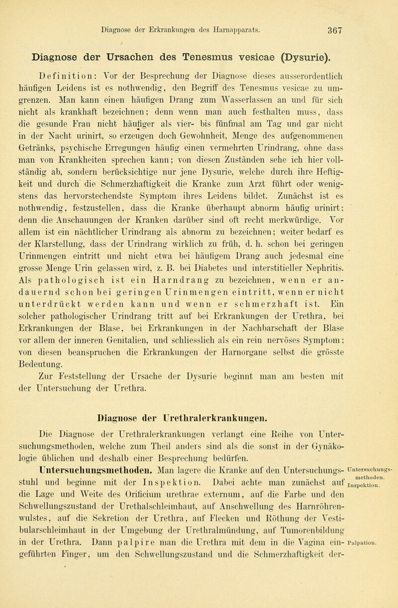 Diagnose der Ursachen des Tenesmus vesicae (Dysurie). Definition: Vor der Besprechung der Diagnose dieses ausserordentlich häufigen Leidens ist es nothwendig, den Begriff des Tenesmus vesicae zu um- grenzen. Man kann einen häufigen Drang zum Wasserlassen an und für sich nicht als krankhaft bezeichnen; denn wenn man auch festhalten muss, dass die gesunde Frau nicht häufiger als vier- bis fünfmal am Tag und gar nicht in der Nacht urinirt, so erzeugen doch Gewohnheit, Menge des aufgenommenen Getränks, psychische Erregungen häufig einen vermehrten Urindrang, ohne dass man von Krankheiten sprechen kann; von diesen Zuständen sehe ich hier voll- ständig ab, sondern berücksichtige nur jene Dysurie, welche durch ihre Heftig- keit und durch die Schmerzhaftigkeit die Kranke zum Arzt führt oder wenig- stens das hervorstechendste Symptom ihres Leidens bildet. Zunächst ist es nothwendig, festzustellen, dass die Kranke überhaupt abnorm häufig urinirt; denn die Au schauungen der Kranken darüber sind oft recht merkwürdige. Vor allem ist ein nächtlicher Urindrang als abnorm zu bezeichnen; weiter bedarf es der Klarstellung, dass der Urindrang wirklich zu früh, d. h. schon bei geringen Urinmengen eintritt und nicht etwa bei häufigem Drang auch jedesmal eine grosse Menge Urin gelassen wird, z. B. bei Diabetes und interstitieller Nephritis. Ais pathologisch ist ein Harndrang zu bezeichnen, wenn er an- dauernd schon bei geringen Urin mengen eintritt, wenn er nicht unterdrückt werden kann und wenn er schmerzhaft ist. Ein solcher pathologischer Urindrang tritt auf bei Erkrankungen der Urethra, bei Erkrankungen der Blase, bei Erkrankungen in der Nachbarschaft der Blase vor allem der inneren Genitalien, und schliesslich als ein rein nervöses Symptom; von diesen beanspruchen die Erkrankungen der Harnorgane selbst die grösste Bedeutung. Zur Feststellung der Ursache der Dysurie beginnt man am besten mit der Untersuchung der Urethra. Diagnose der Urethralerkrankimgen. Die Diagnose der Urethralerkrankimgen verlangt eine Reihe von Unter- suchungsmethoden, welche zum Theil andeis sind als die sonst in der Gynäko- logie üblichen und deshalb einer Besprechung bedürfen. Untersnchungsmethoden. Man lagere die Kranke auf den Untersuchungs- untersuchungs- stuhl und beginne mit der Inspektion. Dabei achte man zunächst aufInSpekti0n. die Lage und Weite des Orincium urethrae externum, auf die Farbe und den Schwellungszustand der Urethalschleimhaut, auf Anschwellung des Harnröhren- wulstes, auf die Sekretion der Urethra, auf Flecken und Röthung der Vesti- bularschleimhaut in der Umgebung der Urethralmündung, auf Tumorenbildung in der Urethra. Dann p a 1 p i r e man die Urethra mit dem in die Vagina ein- Paipation. geführten Finger, um den Schwellungszustand und die Schmerzhaftigkeit der-