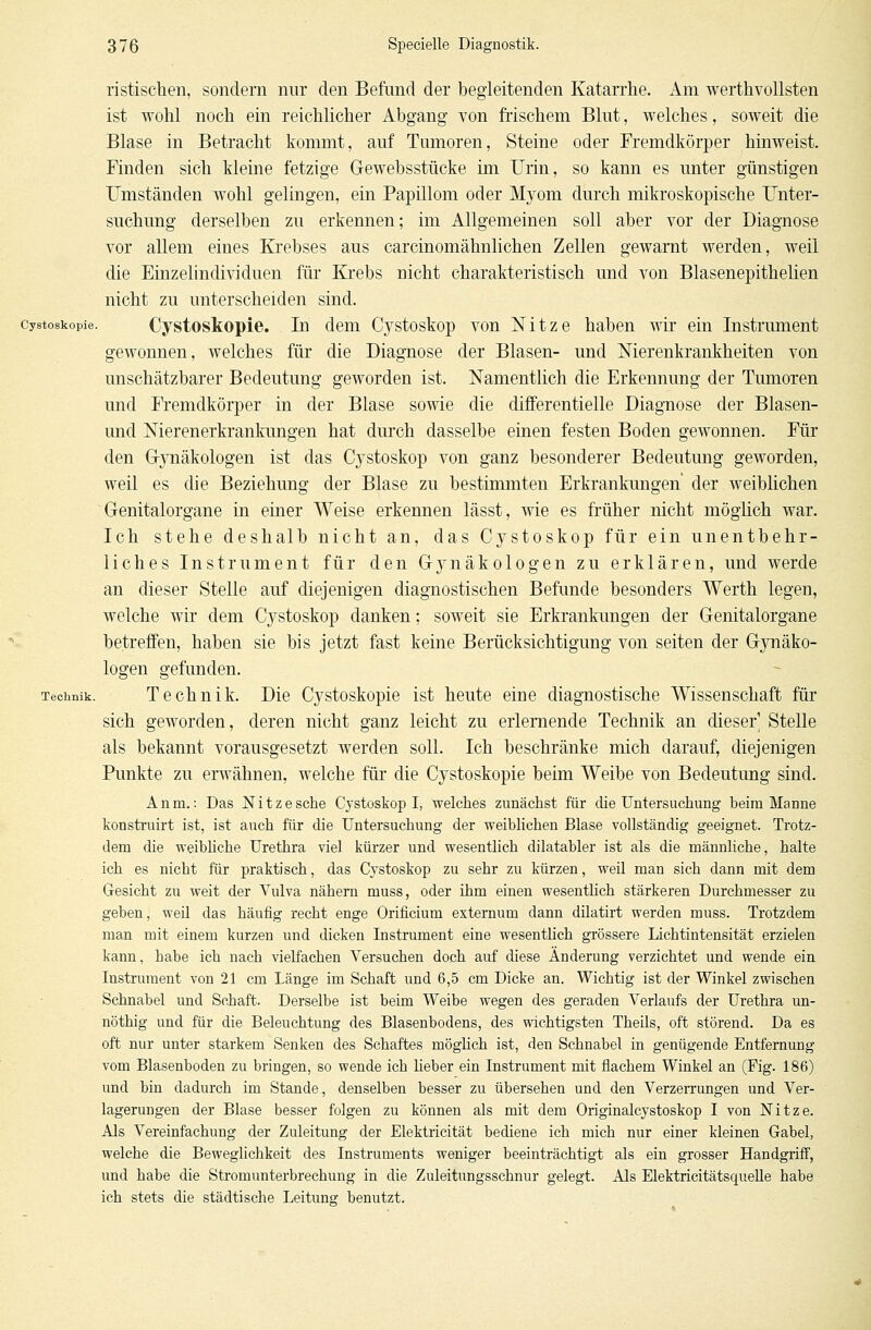 ristischen, sondern nur den Befund der begleitenden Katarrhe. Am werthvollsten ist wohl noch ein reichlicher Abgang von frischem Blut, welches, soweit die Blase in Betracht kommt, auf Tumoren, Steine oder Fremdkörper hinweist. Finden sich kleine fetzige Gewebsstücke im Urin, so kann es unter günstigen Umständen wohl gelingen, ein Papillom oder Myom durch mikroskopische Unter- suchung derselben zu erkennen; im Allgemeinen soll aber vor der Diagnose vor allem eines Krebses aus carcinomähnlichen Zellen gewarnt werden, weil die Einzelindividuen für Krebs nicht charakteristisch und von Blasenepithelien nicht zu unterscheiden sind. cystoskopie. Cystoskopie. In dem Cystoskop von Nitze haben wir ein Instrument gewonnen, welches für die Diagnose der Blasen- und Nierenkrankheiten von unschätzbarer Bedeutung geworden ist. Namentlich die Erkennung der Tumoren und Fremdkörper in der Blase sowie die differentielle Diagnose der Blasen- und Nierenerkrankungen hat durch dasselbe einen festen Boden gewonnen. Für den Gynäkologen ist das Cystoskop von ganz besonderer Bedeutung geworden, weil es die Beziehung der Blase zu bestimmten Erkrankungen der weiblichen Genitalorgane in einer Weise erkennen lässt, wie es früher nicht möglich war. Ich stehe deshalb nicht an, das Cystoskop für ein unentbehr- liches Instrument für den G}rnäkologen zu erklären, und werde an dieser Stelle auf diejenigen diagnostischen Befunde besonders Werth legen, welche wir dem Cystoskop danken; soweit sie Erkrankungen der Genitalorgane betreffen, haben sie bis jetzt fast keine Berücksichtigung von Seiten der Gynäko- logen gefunden. Technik. Technik. Die Cystoskopie ist heute eine diagnostische Wissenschaft für sich geworden, deren nicht ganz leicht zu erlernende Technik an dieser Stelle als bekannt vorausgesetzt werden soll. Ich beschränke mich darauf, diejenigen Punkte zu erwähnen, welche für die Cystoskopie beim Weibe von Bedeutung sind. Anm.: Das Nitzesche Cystoskop I, welches zunächst für die Untersuchung beim Manne konstruirt ist, ist auch für die Untersuchung der weiblichen Blase vollständig geeignet. Trotz- dem die weibliche Urethra viel kürzer und wesentlich dilatabler ist als die männliche, halte ich es nicbt für praktisch, das Cystoskop zu sehr zu kürzen, weil man sich dann mit dem Gesicht zu weit der Vulva näbern muss, oder ihm einen wesentlich stärkeren Durchmesser zu geben, weil das häufig recht enge Orificium externum dann dilatirt werden muss. Trotzdem man mit einem kurzen und dicken Instrument eine wesentlich grössere Lichtintensität erzielen kann, habe ich nach vielfachen Versuchen doch auf diese Änderung verzichtet und wende ein Instrument von 21 cm Länge im Schaft und 6,5 cm Dicke an. Wichtig ist der Winkel zwischen Schnabel und Schaft. Derselbe ist beim Weibe wegen des geraden Verlaufs der Urethra un- nöthig und für die Beleuchtung des Blasenbodens, des wichtigsten Theils, oft störend. Da es oft nur unter starkem Senken des Schaftes möglich ist, den Schnabel in genügende Entfernung vom Blasenboden zu bringen, so wende ich Heber ein Instrument mit flachem Winkel an (Fig. 186) und bin dadurch im Stande, denselben besser zu übersehen und den Verzerrungen und Ver- lagerungen der Blase besser folgen zu können als mit dem Originalcystoskop I von Nitze. Als Vereinfachung der Zuleitung der Elektricität bediene ich mich nur einer kleinen Gabel, welche die Beweglichkeit des Instruments weniger beeinträchtigt als ein grosser Handgriff, und habe die Stromunterbrechung in die Zuleitungsschnur gelegt. Als Elektricitätsquelle habe ich stets die städtische Leitung benutzt.