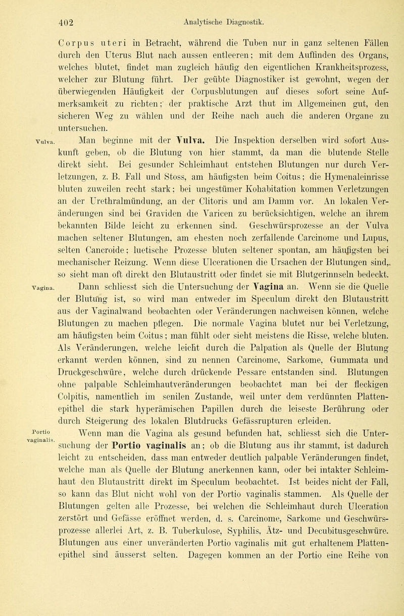 Corpus uteri in Betracht, während die Tuben nur iu ganz seltenen Fällen durch den Uterus Blut nach aussen entleeren; mit dem Auffinden des Organs, welches blutet, findet man zugleich häufig den eigentlichen Krankheitsprozess, welcher zur Blutung führt. Der geübte Diagnostiker ist gewohnt, wegen der überwiegenden Häufigkeit der Corpusblutungen auf dieses sofort seine Auf- merksamkeit zu richten ;■ der praktische Arzt thut im Allgemeinen gut, den sicheren Weg zu wählen und der Reihe nach auch die anderen Organe zu untersuchen, vuiva. Man beginne mit der Tulva. Die Inspektion derselben wird sofort Aus- kunft geben, ob die Blutung von hier stammt, da man die blutende Stelle direkt sieht. Bei gesunder Schleimhaut entstehen Blutungen nur durch Ver- letzungen, z. B. Fall und Stoss, am häufigsten beim Coitus; die Hj^menaleinrisse bluten zuweilen recht stark; bei ungestümer Kohabitation kommen Verletzungen an der Urethralmündung, an der Clitoris und am Damm vor. An lokalen Ver- änderungen sind bei Graviden die Varicen zu berücksichtigen, welche an ihrem bekannten Bilde leicht zu erkennen sind. Geschwürsprozesse an der Vulva machen seltener Blutungen, am ehesten noch zerfallende Carcinome und Lupus, selten Cancroide; luetische Prozesse bluten seltener spontan, am häufigsten bei mechanischer Reizung. Wenn diese Ulcerationen die Ursachen der Blutungen sind,, so sieht man oft direkt den Blutaustritt oder findet sie mit Blutgerinnseln bedeckt. vagiDa. Dann schliesst sich die Untersuchung der Vagina an. Wenn sie die Quelle der Blutung ist, so wird man entweder im Speculum direkt den Blutaustritt aus der Vaginalwand beobachten oder Veränderungen nachweisen können, welche Blutungen zu machen pflegen. Die normale Vagina blutet nur bei Verletzung, am häufigsten beim Coitus; man fühlt oder sieht meistens die Risse, welche bluten. Als Veränderungen, welche leicht durch die Palpation als Quelle der Blutung erkannt werden können, sind zu nennen Carcinome, Sarkome, Gummata und Druckgeschwüre, welche durch drückende Pessare entstanden sind. Blutungen ohne palpable Schleimhautveränderungen beobachtet man bei der fleckigen Colpitis, namentlich im senilen Zustande, weil unter dem verdünnten Platten- epithel die stark Iryperämischen Papillen durch die leiseste Berührung oder durch Steigerung des lokalen Blutdrucks Gefässrupturen erleiden. Portio Wenn man die Vagina als gesund befunden hat, schliesst sich die Unter- ' suchung der Portio vaginalis an; ob die Blutung aus ihr stammt, ist dadurch leicht zu entscheiden, dass man entweder deutlich palpable Veränderungen findet, welche man als Quelle der Blutung anerkennen kann, oder bei intakter Schleim- haut den Blutaustritt direkt im Speculum beobachtet. Ist beides nicht der Fall, so kann das Blut nicht wohl von der Portio vaginalis stammen. Als Quelle der Blutungen gelten alle Prozesse, bei welchen die Schleimhaut durch Ulceration zerstört und Gefässe eröffnet werden, d. s. Carcinome, Sarkome und Geschwürs- prozesse allerlei Art, z. B. Tuberkulose, Syphilis, Ätz- und Decubitusgeschwüre. Blutungen aus einer unveränderten Portio vaginalis mit gut erhaltenem Platten- epithel sind äusserst selten. Dagegen kommen an der Portio eine Reihe von