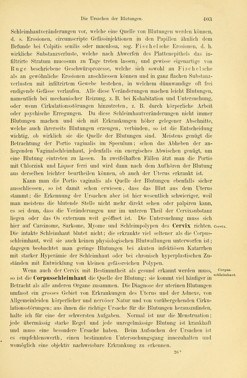 Schleimhautveränderungen vor, welche eine Quelle von Blutungen werden können, d. s. Erosionen, circumscripte Gefässinjektionen in den Papillen ähnlich dem Befunde bei Colpitis senilis oder maculosa, sog. Fischeische Erosionen, d. h. wirkliche Substanzverluste, welche nach Abwerfen des Plattenepithels das in- filtrirte Stratum mucosum zu Tage treten lassen, und gewisse eigenartige von Rüge beschriebene Geschwürsprozesse, welche sich sowohl an Fische Ische als an gewöhnliche Erosionen anschliessen können und in ganz flachen Substanz- verlusten mit infiltrirtem Gewebe bestehen, in welchem dünnwandige oft frei endigende Gefässe verlaufen. Alle diese Veränderungen machen leicht Blutungen, namentlich bei mechanischer Reizung, z.B. bei Kohabitation und Untersuchung, oder wenn Cirkulationsstörungen hinzutreten, z. B. durch körperliche Arbeit oder psychische Erregungen. Da diese Schleimhautveränderungen nicht immer Blutungen machen und sich mit Erkrankungen höher gelegener Abschnitte, welche auch ihrerseits Blutungen erzeugen, verbinden, so ist die Entscheidung wichtig, ob wirklich sie die Quelle der Blutungen sind. Meistens genügt die Betrachtung der Portio vaginalis im Speculum; schon das Abheben der an- liegenden Vaginalschleimhaut, jedenfalls ein energisches Abwischen genügt, um eine Blutung eintreten zu lassen. In zweifelhaften Fällen ätzt man die Portio mit Chlorzink und Liquor ferri und wird dann nach dem Aufhören der Blutung ans derselben leichter beurtheilen können, ob auch der Uterus erkrankt ist. Kann man die Portio vaginalis als Quelle der Blutungen ebenfalls sicher ausschliessen, so ist damit schon erwiesen, dass das Blut aus dem Uterus stammt; die Erkennung der Ursachen aber ist hier wesentlich schwieriger, weil man meistens die blutende Stelle nicht mehr direkt sehen oder palpiren kann, es sei denn, dass die Veränderungen nur im unteren Theil der Cervixsubstanz liegen oder das Os externum weit geöffnet ist. Die Untersuchung muss sich hier auf Carcinome, Sarkome, Myome und Schleimpolypen des Cervix richten, cervix. Die intakte Schleimhaut blutet nicht; die erkrankte viel seltener als die Corpus- schleimhaut, weil sie auch keinen physiologischen Blutwallungen unterworfen ist; dagegen beobachtet man geringe Blutungen bei akuten infektiösen Katarrhen mit starker Hyperämie der Schleimhaut oder bei chronisch hyperplastischen Zu- ständen mit Entwicklung von kleinen gefässreichen Polypen. Wenn auch der Cervix mit Bestimmtheit als gesund erkannt werden muss, corpus- so ist die Corpusschleimhaut die Quelle der Blutung; sie kommt viel häufiger in Betracht als alle anderen Organe zusammen. Die Diagnose der uterinen Blutungen umfasst ein grosses Gebiet von Erkrankungen des Uterus und der Adnexe, von Allgemeinleiden körperlicher und nervöser Natur und von vorübergehenden Cirku- lationsstörungen; aus ihnen die richtige Ursache für die Blutungen herauszufinden, halte ich für eine der schwersten Aufgaben. Normal ist nur die Menstruation; jede übermässig starke Regel und jede unregelmässige Blutung ist krankhaft und muss eine besondere Ursache haben. Beim Aufsuchen der Ursachen ist es empfehlenswerth, einen bestimmten Untersuchungsgang innezuhalten und womöglich eine objektiv nachweisbare Erkrankung zu erkennen. 2ß*