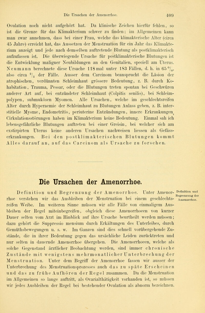 Ovulation noch nicht aufgehört hat. Da klinische Zeichen hierfür fehlen, so ist die Grenze für das Klimakterium schwer zu finden; im Allgemeinen kann man zwar annehmen, dass bei einer Frau, welche das klimakterische Alter (circa 45 Jahre) erreicht hat, das Aussetzen der Menstruation für ein Jahr das Klimakte- rium anzeigt und jede nach demselben auftretende Blutung als postklimakterisch aufzufassen ist. Die überwiegende Ursache für postklimakterische Blutungen ist die Entwicklung maligner Neubildungen an den Genitalien, speciell am Uterus. Neu mann berechnete diese Ursache 118 mal unter 183 Fällen, d.h. in65°/0, also circa 2/3 der Fälle. Ausser dem Carcinom beansprucht die Läsion der atrophischen, verdünnten Schleimhaut grössere Bedeutung, z. B. durch Ko- habitation, Trauma, Pessar, oder die Blutungen treten spontan bei Geschwüren anderer Art auf, bei entzündeter Schleimhaut (Colpitis senilis), bei Schleim- polypen, submukösen Myomen. Alle Ursachen, welche im geschlechtsreifen Alter durch Hyperaemie der Schleimhaut zu Blutungen Anlass geben, z. B. inter- stitielle Myome, Endometritis, periuterine Entzündungen, innere Erkrankungen Cirkulationsstörungen haben im Klimakterium keine Bedeutung. Einmal sah ich lebensgefährliche Blutungen auftreten bei einer Greisin, bei welcher sich am exstirpirten Uterus keine anderen Ursachen nachweisen Hessen als Gefäss- erkrankungen. Beiden postklimakterischen Blutungen kommt Alles darauf an, auf das Carcinom als Ursache zu forschen. Die Ursachen der Amenorrhoe. Definition und Begrenzung der Amenorrhoe. Unter Amenor- Definition.und Begrenzung der rhoe verstehen wir das Ausbleiben der Menstruation bei einem geschlechts- Amenorrhoe, reifen Weibe. Im weiteren Sinne müssen wir alle Fälle von einmaligem Aus- bleiben der Kegel miteinbegreifen, obgleich diese Amenorrhoeen von kurzer Dauer selten vom Arzt im Hinblick auf ihre Ursache beurtheilt werden müssen; dazu gehört die Suppressio mensium durch Erkältungen des Unterleibes, durch Gemütsbewegungen u. s. w. Im Ganzen sind dies schnell vorübergehende Zu- stände, die in ihrer Bedeutung gegen das ursächliche Leiden zurücktreten und nur selten in dauernde Amenorrhoe übergehen. Die Amenorrhoeen, welche als solche Gegenstand ärztlicher Beobachtung werden, sind immer chronische Zustände mit wenigstens mehrmonatlicher Unterbrechung der Menstruation. Unter dem Begriff der Amenorrhoe fassen wir ausser der Unterbrechung des Menstruationsprozesses auch das zu späte Erscheinen und das zu frühe Aufhören derRegel zusammen. Da die Menstruation im Allgemeinen so lange auftritt, als Ovarialthätigkeit vorhanden ist, so müssen wir jedes Ausbleiben der Begel bei bestehender Ovulation als abnorm bezeichnen.