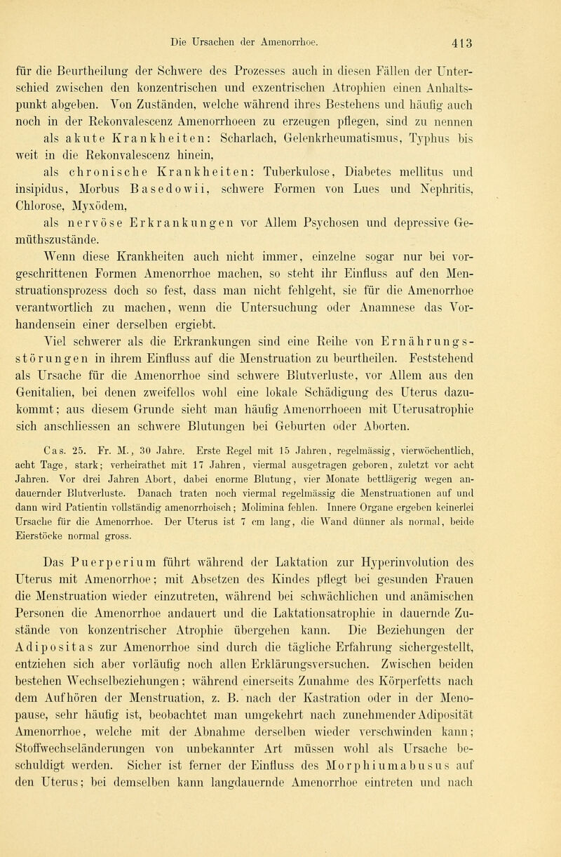 für die Beurtheilung der Schwere des Prozesses auch in diesen Fällen der Unter- schied zwischen den konzentrischen und exzentrischen Atrophien einen Anhalts- punkt abgeben. Von Zuständen, welche während ihres Bestehens und häufig auch noch in der Kekonvalescenz Amenorrhoeen zu erzeugen pflegen, sind zu nennen als akute Krankheiten: Scharlach, Gelenkrheumatismus, Typhus bis weit in die Rekonvalescenz hinein, als chronische Krankheiten: Tuberkulose, Diabetes mellitus und insipidus, Morbus Basedowii, schwere Formen von Lues und Nephritis, Chlorose, Myxödem, als nervöse Erkrankungen vor Allem Psychosen und depressive Ge- müthszustände. Wenn diese Krankheiten auch nicht immer, einzelne sogar nur bei vor- geschrittenen Formen Amenorrhoe machen, so steht ihr Einfluss auf den Men- struationsprozess doch so fest, dass man nicht fehlgeht, sie für die Amenorrhoe verantwortlich zu machen, wenn die Untersuchung oder Anamnese das Vor- handensein einer derselben ergiebt. Viel schwerer als die Erkrankungen sind eine Eeihe von Ernährungs- störungen in ihrem Einfluss auf die Menstruation zu beurtheilen. Feststehend als Ursache für die Amenorrhoe sind schwere Blutverluste, vor Allem aus den Genitalien, bei denen zweifellos wohl eine lokale Schädigung des Uterus dazu- kommt ; aus diesem Grunde sieht man häufig Amenorrhoeen mit Uterusatrophie sich anschliessen an schwere Blutungen bei Geburten oder Aborten. Cas. 25. Fr. M., 30 Jahre. Erste Kegel mit 15 Jahren, regelmässig, vierwöchentlich, acht Tage, stark; verheirathet mit 17 Jahren, viermal ausgetragen geboren, zuletzt vor acht Jahren. Vor drei Jahren Abort, dabei enorme Blutung, vier Monate bettlägerig wegen an- dauernder Blutverluste. Danach traten noch viermal regelmässig die Menstruationen auf und dann wird Patientin vollständig amenorrhoisch; Molimina fehlen. Innere Organe ergeben keinerlei Ursache für die Amenorrhoe. Der Uterus ist 7 cm lang, die Wand dünner als normal, beide Eierstöcke normal gross. Das Puerperium führt während der Laktation zur Hyperinvolution des Uterus mit Amenorrhoe; mit Absetzen des Kindes pflegt bei gesunden Frauen die Menstruation wieder einzutreten, während bei schwächlichen und anämischen Personen die Amenorrhoe andauert und die Laktationsatrophie in dauernde Zu- stände von konzentrischer Atrophie übergehen kann. Die Beziehungen der Adipositas zur Amenorrhoe sind durch die tägliche Erfahrung sichergestellt, entziehen sich aber vorläufig noch allen Erklärungsversuchen. Zwischen beiden bestehen Wechselbeziehungen ; während einerseits Zunahme des Körperfetts nach dem Aufhören der Menstruation, z. B. nach der Kastration oder in der Meno- pause, sehr häufig ist, beobachtet man umgekehrt nach zunehmender Adiposität Amenorrhoe, welche mit der Abnahme derselben wieder verschwinden kann; Stoffwechseländerungen von unbekannter Art müssen wohl als Ursache be- schuldigt werden. Sicher ist ferner der Einfluss des Morphiumabusus auf den Uterus; bei demselben kann langdauernde Amenorrhoe eintreten und nach