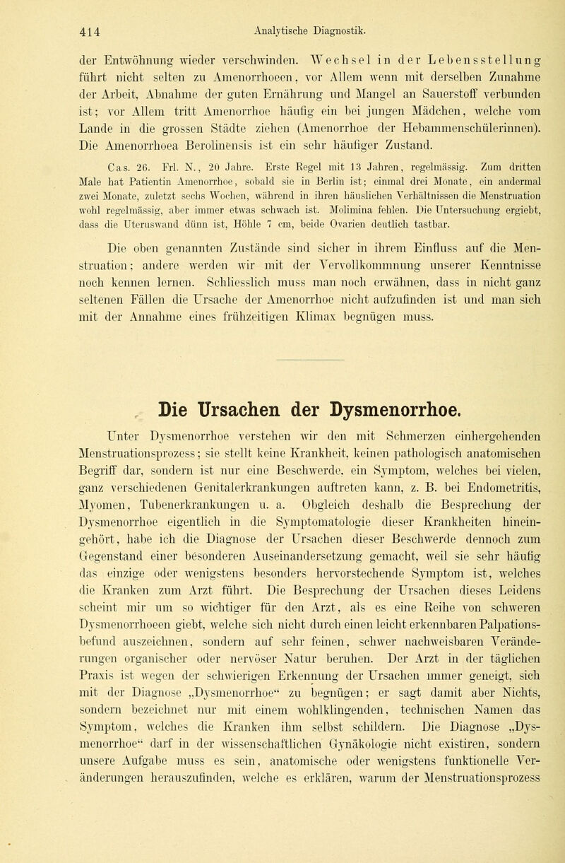 der Entwöhnung wieder verschwinden. Wechsel in der Lebensstellung führt nicht selten zu Amenorrhoeen, vor Allem wenn mit derselben Zunahme der Arbeit, Abnahme der guten Ernährung und Mangel an Sauerstoff verbunden ist; vor Allem tritt Amenorrhoe häufig ein bei jungen Mädchen, welche vom Lande in die grossen Städte ziehen (Amenorrhoe der Hebammenschülerinnen). Die Amenorrhoea Berolinensis ist ein sehr häufiger Zustand. Cas. 26. Frl. N., 20 Jahre. Erste Regel mit 13 Jahren, regelmässig. Zum dritten Male hat Patientin Amenorrhoe, sobald sie in Berlin ist; einmal drei Monate, ein andermal zwei Monate, zuletzt sechs Wochen, während in ihren häuslichen Verhältnissen die Menstruation wohl regelmässig, aber immer etwas schwach ist. Molimina fehlen. Die Untersuchung ergiebt, dass die Uteruswand dünn ist, Höhle 7 cm, beide Ovarien deutlich tastbar. Die oben genannten Zustände sind sicher in ihrem Einfiuss auf die Men- struation; andere werden wir mit der Vervollkommnung unserer Kenntnisse noch kennen lernen. Schliesslich muss man noch erwähnen, dass in nicht ganz seltenen Fällen die Ursache der Amenorrhoe nicht aufzufinden ist und man sich mit der Annahme eines frühzeitigen Klimax begnügen muss. Die Ursachen der Dysmenorrhoe. Unter D}rsmenorrhoe verstehen wir den mit Schmerzen einhergehenden Menstruationsprozess; sie stellt keine Krankheit, keinen pathologisch anatomischen Begriff dar, sondern ist nur eine Beschwerde, ein Symptom, welches bei vielen, ganz verschiedenen Genitalerkrankungen auftreten kann, z. B. bei Endometritis, Myomen, Tubenerkrankungen u. a, Obgleich deshalb die Besprechung der Dysmenorrhoe eigentlich in die Symptomatologie dieser Krankheiten hinein- gehört, habe ich die Diagnose der Ursachen dieser Beschwerde dennoch zum Gegenstand einer besonderen Auseinandersetzung gemacht, weil sie sehr häufig das einzige oder wenigstens besonders hervorstechende Symptom ist, welches die Kranken zum Arzt führt. Die Besprechung der Ursachen dieses Leidens scheint mir um so wichtiger für den Arzt, als es eine Reihe von schweren Dysmenorrhoeen giebt, welche sich nicht durch einen leicht erkennbaren Palpations- befund auszeichnen, sondern auf sehr feinen, schwer nachweisbaren Verände- rungen organischer oder nervöser Natur beruhen. Der Arzt in der täglichen Praxis ist wegen der schwierigen Erkennung der Ursachen immer geneigt, sich mit der Diagnose „Dysmenorrhoe zu begnügen; er sagt damit aber Nichts, sondern bezeichnet nur mit einem wohlklingenden, technischen Namen das Symptom, welches die Kranken ihm selbst schildern. Die Diagnose „Dys- menorrhoe darf in der wissenschaftlichen Gynäkologie nicht existiren, sondern unsere Aufgabe muss es sein, anatomische oder wenigstens funktionelle Ver- änderungen herauszufinden, welche es erklären, warum der Menstruationsprozess