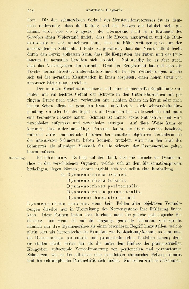 über. Für den schmerzlosen Verlauf des Menstruationsprozesses ist es dem- nach nothwendig, dass die Reifung und das Platzen der Follikel nicht ge- hemmt wird, dass die Kongestion der Uteruswand nicht in Infiltrationen des Gewebes einen Widerstand findet, dass die Mucosa anschwellen und die Blut- extravasate in sich aufnehmen kann, dass die Höhle weit genug ist, um der anschwellenden Schleimhaut Platz zu gewähren, dass das Menstrualblut leicht durch den Cervix abfliessen kann, dass die Kongestion der Tuben und des Peri- toneum in normalen Geweben sich abspielt. Nothwendig ist es aber auch, dass das Nervensystem deu normalen Grad der Erregbarkeit hat und dass die Psyche normal arbeitet; anderenfalls können die leichten Veränderungen, welche sich bei der normalen Menstruation in ihnen abspielen, einen hohen Grad von abnormer Steigerung erreichen. Der normale Menstruationsprozess soll ohne schmerzhafte Empfindung ver- laufen, nur ein leichtes Gefühl der Schwere in den Unterleibsorganen mit ge- ringem Druck nach unten, verbunden mit leichtem Ziehen im Kreuz oder nach beiden Seiten pflegt bei gesunden Frauen aufzutreten. Jede schmerzhafte Em- pfindung vor oder bei der Regel ist als Dysmenorrhoe zu bezeichnen und muss eine besondere Ursache haben. Schmerz ist immer etwas Subjektives und wird verschieden aufgefasst und verschieden ertragen. Auf diese Weise kann es kommen, dass widerstandsfähige Personen kaum die Dysmenorrhoe beachten, während zarte, empfindliche Personen bei denselben objektiven Veränderungen die intensivsten Schmerzen haben können; trotzdem wird man den Grad des Schmerzes als alleinigen Massstab für die Schwere der Dysmenorrhoe gelten lassen müssen. Einteilung. Eintheilung. Es liegt auf der Hand, dass die Ursache der Dysmenor- rhoe in den verschiedenen Organen, welche sich an dem Menstruationsprozess betheiligen, liegen können; daraus ergiebt sich von selbst eine Eintheilung in Dysmenorrhoea ovarica, D}^smenorrhoea tubaria, Dysmenorrhoea peritonealis, Dysmenorrhoea parametralis, Dysmenorrhoea uterina und Dysmenorrhoea nervosa, wenn beim Fehlen aller objektiven Verände- rungen dieselbe nur in Überreizung des Nervensystems ihre Erklärung finden kann. Diese Formen haben aber durchaus nicht die gleiche pathologische Be- deutung, und wenn ich auf die eingangs gemachte Definition zurückgreife, nämlich nur die Dysmenorrhoe als einen besonderen Begriff hinzustellen, welche allein oder als hervorstechendes Symptom zur Beobachtung kommt, so kann man die Dysmenorrhoea peritonealis und parametralis schon fortfallen lassen; denn sie stellen nichts weiter dar als die unter dem Einfmss der prämenstruellen Kongestion auftretende Verschlimmerung von peritonealen und parametranen Schmerzen, wie sie bei adhäsiver oder exsudativer chronischer Pelveoperitonitis und bei schrumpfender Parametritis sich finden. Nur selten wird es vorkommen,
