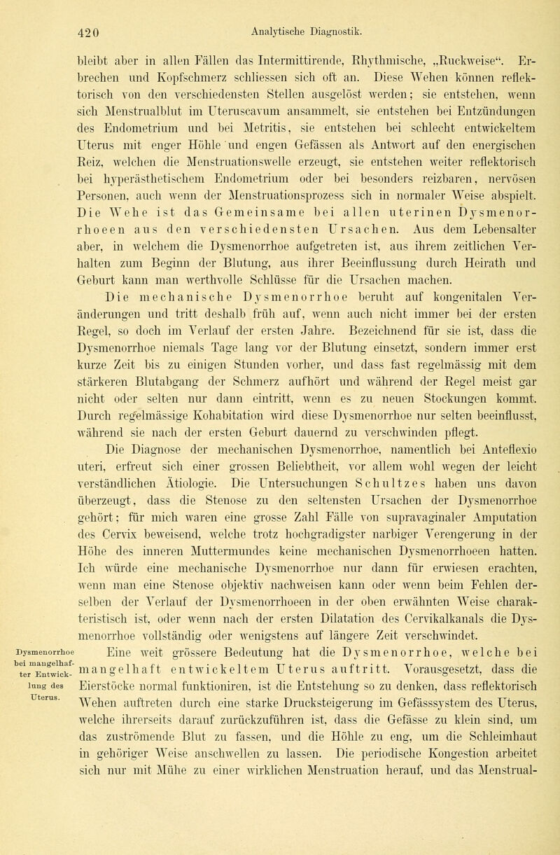 bleibt aber in allen Fällen das Intermittirende, Rhythmische, „Ruckweise. Er- brechen und Kopfschmerz schliessen sich oft an. Diese Wehen können reflek- torisch von den verschiedensten Stellen ausgelöst werden; sie entstehen, wenn sich Menstrualblut im Uteruscavum ansammelt, sie entstehen bei Entzündungen des Endometrium und bei Metritis, sie entstehen bei schlecht entwickeltem Uterus mit enger Höhle 'und engen Gefässen als Antwort auf den energischen Reiz, welchen die Menstruationswelle erzeugt, sie entstehen weiter reflektorisch bei hyperästhetischem Endometrium oder bei besonders reizbaren, nervösen Personen, auch wenn der Menstruationsprozess sich in normaler Weise abspielt. Die Wehe ist das Gemeinsame bei allen uterinen Dysmenor- rhoeen aus den verschiedensten Ursachen. Aus dem Lebensalter aber, in welchem die Dysmenorrhoe aufgetreten ist, aus ihrem zeitlichen Ver- halten zum Beginn der Blutung, aus ihrer Beeinflussung durch Heirath und Geburt kann man werthvolle Schlüsse für die Ursachen machen. Die mechanische Dysmenorrhoe beruht auf kongenitalen Ver- änderungen und tritt deshalb früh auf, wenn auch nicht immer bei der ersten Regel, so doch im Verlauf der ersten Jahre. Bezeichnend für sie ist, dass die Dysmenorrhoe niemals Tage lang vor der Blutung einsetzt, sondern immer erst kurze Zeit bis zu einigen Stunden vorher, und dass fast regelmässig mit dem stärkeren Blutabgang der Schmerz aufhört und während der Regel meist gar nicht oder selten nur dann eintritt, wenn es zu neuen Stockungen kommt. Durch regelmässige Kohabitation wird diese Dysmenorrhoe nur selten beeinflusst, während sie nach der ersten Geburt dauernd zu verschwinden pflegt. Die Diagnose der mechanischen Dysmenorrhoe, namentlich bei Anteflexio uteri, erfreut sich einer grossen Beliebtheit, vor allem wohl wegen der leicht verständlichen Ätiologie. Die Untersuchungen Schultzes haben uns davon überzeugt, dass die Stenose zu den seltensten Ursachen der Dysmenorrhoe gehört; für mich waren eine grosse Zahl Fälle von supravaginaler Amputation des Cervix beweisend, welche trotz hochgradigster narbiger Verengerung in der Höhe des inneren Muttermundes keine mechanischen Dj^smenorrhoeen hatten. Ich würde eine mechanische Dysmenorrhoe nur dann für erwiesen erachten, wenn man eine Stenose objektiv nachweisen kann oder wenn beim Fehlen der- selben der Verlauf der Dysmenorrhoeen in der oben erwähnten Weise charak- teristisch ist, oder wenn nach der ersten Dilatation des Cervikalkanals die Dys- menorrhoe vollständig oder wenigstens auf längere Zeit verschwindet. Dysmenorrhoe Eine weit grössere Bedeutung hat die Dysmenorrhoe, welche bei ^rm^^ic^_ mangelhaft entwickeltem Uterus auftritt. Vorausgesetzt, dass die iung des Eierstöcke normal funktioniren, ist die Entstehung so zu denken, dass reflektorisch Wehen auftreten durch eine starke Drucksteigerung im Gefässsystem des Uterus, welche ihrerseits darauf zurückzuführen ist, dass die Gefässe zu klein sind, um das zuströmende Blut zu fassen, und die Höhle zu eng, um die Schleimhaut in gehöriger Weise anschwellen zu lassen. Die periodische Kongestion arbeitet sich nur mit Mühe zu einer wirklichen Menstruation herauf, und das Menstrual-