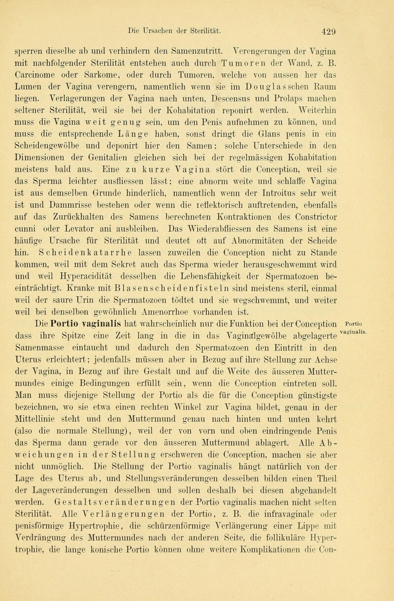 sperren dieselbe ab und verhindern den Samenzutritt. Verengerungen der Vagina mit nachfolgender Sterilität entstehen auch durch Tumoren der Wand, z. B. Carcinome oder Sarkome, oder durch Tumoren, welche von aussen her das Lumen der Vagina verengern, namentlich wenn sie im Douglas sehen Raum liegen. Verlagerungen der Vagina nach unten, Descensus und Prolaps machen seltener Sterilität, weil sie bei der Kohabitation reponirt werden. Weiterhin muss die Vagina weit genug sein, um den Penis aufnehmen zu können, und muss die entsprechende Länge haben, sonst dringt die Glans penis in ein Scheidengewölbe und deponirt hier den Samen; solche Unterschiede in den Dimensionen der Genitalien gleichen sich bei der regelmässigen Kohabitation meistens bald aus. Eine zu kurze Vagina stört die Conception, weil sie das Sperma leichter ausfliessen lässt; eine abnorm weite und schlaffe Vagina ist aus demselben Grunde hinderlich, namentlich wenn der Introitus sehr weit ist und Dammrisse bestehen oder wenn die reflektorisch auftretenden, ebenfalls auf das Zurückhalten des Samens berechneten Kontraktionen des Constrictor eunni oder Levator ani ausbleiben. Das Wiederabfliessen des Samens ist eine häufige Ursache für Sterilität und deutet oft auf Abnormitäten der Scheide hin. Scheidenkatarrhe lassen zuweilen die Conception nicht zu Stande kommen, weil mit dem Sekret auch das Sperma wieder herausgeschwemmt wird und weil Hyperacidität desselben die Lebensfähigkeit der Spermatozoon be- einträchtigt. Kranke mit Blasenscheiden fisteln sind meistens steril, einmal weil der saure Urin die Spermatozoon tödtet und sie wegschwemmt, und weiter weil bei denselben gewöhnlich Amenorrhoe vorhanden ist. Die Portio vaginalis hat wahrscheinlich nur die Funktion bei der Conception Portio dass ihre Spitze eine Zeit lang in die in das Vaginalgewölbe abgelagerteva Samenmasse eintaucht und dadurch den Spermatozoen den Eintritt in den Uterus erleichtert; jedenfalls müssen aber in Bezug auf ihre Stellung zur Achse der Vagina, in Bezug auf ihre Gestalt und auf die Weite des äusseren Mutter- mundes einige Bedingungen erfüllt sein, wenn die Conception eintreten soll. Man muss diejenige Stellung der Portio als die für die Conception günstigste bezeichnen, wo sie etwa einen rechten Winkel zur Vagina bildet, genau in der Mittellinie steht und den Muttermund genau nach hinten und unten kehrt (also die normale Stellung), weil der von vorn und ohen eindringende Penis das Sperma dann gerade vor den äusseren Muttermund ablagert. Alle Ab- weichungen in der Stellung erschweren die Conception, machen sie aber nicht unmöglich. Die Stellung der Portio vaginalis hängt natürlich von der Lage des Uterus ab, und Stellungsveränderungen desselben bilden einen Theil der Lageveränderungen desselben und sollen deshalb bei diesen abgehandelt werden. Gestaltsveränderungen der Portio vaginalis machen nicht selten Sterilität. Alle Verlängerungen der Portio, z. B. die infravaginale oder penisförmige Hypertrophie, die schürzenförmige Verlängerung einer Lippe mit Verdrängung des Muttermundes nach der anderen Seite, die follikuläre Hyper- trophie, die lange konische Portio können ohne weitere Komplikationen die Con-