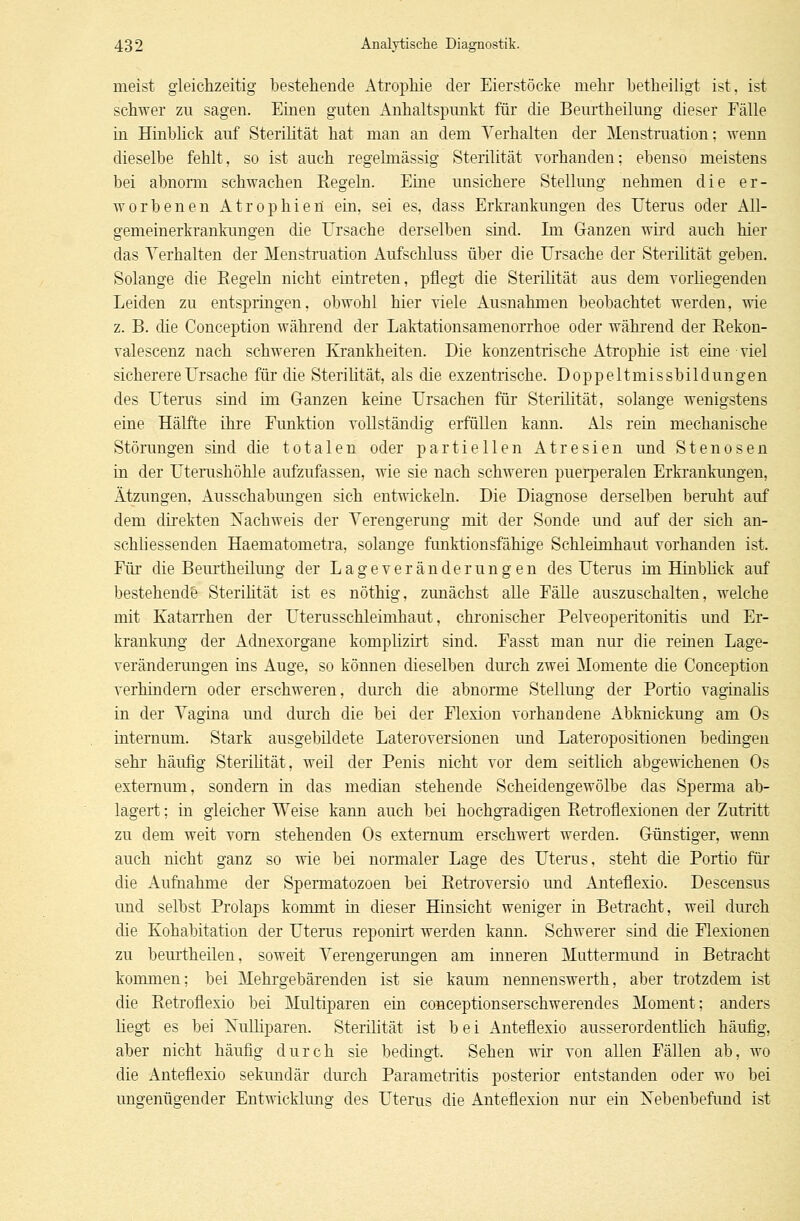 meist gleichzeitig bestehende Atrophie der Eierstöcke mehr betheiligt ist, ist schwer zu sagen. Einen guten Anhaltspunkt für die Beurtheilung dieser Fälle in Hinblick auf Sterilität hat man an dem Verhalten der Menstruation; wenn dieselbe fehlt, so ist auch regelmässig Sterilität vorhanden; ebenso meistens bei abnorm schwachen Regeln. Eine unsichere Stellung nehmen die er- worbenen Atrophien ein, sei es, dass Erkrankungen des Uterus oder All- gemeinerkrankungen die Ursache derselben sind. Im Ganzen wird auch hier das Verhalten der Menstruation Aufschluss über die Ursache der Sterilität geben. Solange die Eegeln nicht eintreten, pflegt die Sterilität aus dem vorliegenden Leiden zu entspringen, obwohl hier viele Ausnahmen beobachtet werden, wie z. B. die Conception während der Laktationsamenorrhoe oder während der Eekon- valescenz nach schweren Krankheiten. Die konzentrische Atrophie ist eine viel sicherere Ursache für die Sterilität, als die exzentrische. Doppeltmissbildungen des Uterus sind im Ganzen keine Ursachen für Sterilität, solange wenigstens eine Hälfte ihre Funktion vollständig erfüllen kann. Als rein mechanische Störungen sind die totalen oder partiellen Atresien und Stenosen in der Uterushöhle aufzufassen, wie sie nach schweren puerperalen Erkrankungen, Ätzungen, Ausschabungen sich entwickeln. Die Diagnose derselben beruht auf dem direkten Kachweis der Verengerung mit der Sonde und auf der sich an- schliessenden Haematometra, solange funktionsfähige Schleimhaut vorhanden ist. Für die Beurtheilung der Lageveränderungen des Uterus im Hinblick auf bestehende Sterilität ist es nöthig, zunächst alle Fälle auszuschalten, welche mit Katarrhen der Uterusschleimhaut, chronischer Pelveoperitonitis und Er- krankung der Adnexorgane komplizirt sind. Easst man nur die reinen Lage- veränderungen ins Auge, so können dieselben durch zwei Momente die Conception verhindern oder erschweren, durch die abnorme Stellung der Portio vaginalis in der Vagina und durch die bei der Flexion vorhandene Abknickung am Os internum. Stark ausgebildete Lateroversionen und Lateropositionen bedingen sehr häufig Sterilität, weil der Penis nicht vor dem seitlich abgewichenen Os extemum, sondern in das median stehende Scheidengewölbe das Sperma ab- lagert ; in gleicher Weise kann auch bei hochgradigen Retrofiexionen der Zutritt zu dem weit vorn stehenden Os externum erschwert werden. Günstiger, wenn auch nicht ganz so wie bei normaler Lage des Uterus, steht die Portio für die Aufnahme der Spermatozoen bei Eetroversio und Anteflexio. Descensus und selbst Prolaps kommt in dieser Hinsicht weniger in Betracht, weil durch die Kohabitation der Uterus reponirt werden kann. Schwerer sind die Flexionen zu beurtheilen, soweit Verengerungen am inneren Muttermund in Betracht kommen; bei Mehrgebärenden ist sie kaum nennenswerth, aber trotzdem ist die Retrofiexio bei Multiparen ein conceptionserschwerendes Moment; anders liegt es bei Xulliparen. Sterilität ist bei Anteflexio ausserordentlich häufig, aber nicht häufig durch sie bedingt. Sehen wir von allen Fällen ab, wo die Anteflexio sekundär durch Parametritis posterior entstanden oder wo bei ungenügender Entwicklung des Uterus die Anteflexion nur ein Nebenbefund ist
