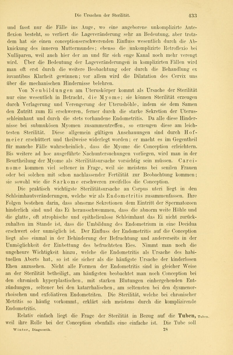 und fasst nur die Fälle ins Auge, wo eine angeborene unkomplizirte Ante- flexion besteht, so verliert die Lageveränderung sehr an Bedeutung, aber trotz- dem hat sie einen conceptionserschwerenden Einfluss wesentlich durch die Ab- knickung des inneren Muttermundes; ebenso die unkomplizirte Eetroüexio bei Nulliparen, weil auch hier der an und für sich enge Kanal noch mehr verengt wird. Über die Bedeutung der Lageveränderungen in komplizirten Fällen wird man oft erst durch die weitere Beobachtung oder durch die Behandlung ex iuvantibus Klarheit gewinnen; vor allem wird die Dilatation des Cervix uns über die mechanischen Hindernisse belehren. Von Neubildungen am Uteruskörper kommt als Ursache der Sterilität nur eine wesentlich in Betracht, die Myome; sie können Sterilität erzeugen durch Verlagerung und Verengerung der Uterushöhle, indem sie dem Samen den Zutritt zum Ei erschweren, femer durch die starke Sekretion der Uterus- schleimhaut und durch die stets vorhandene Endometritis. Da alle diese Hinder- nisse bei submukösen Myomen zusammentreffen, so erzeugen diese am leich- testen Sterilität. Diese allgemein gültigen Anschauungen sind durch Hof- meier erschüttert und theilweise widerlegt worden; er macht es im Gregentheil für manche Fälle wahrscheinlich, dass die Myome die Conception erleichtern. Bis weitere ad hoc ausgeführte Nachuntersuchungen vorliegen, wird man in der Beurtheilung der Myome als Sterilitätsursache vorsichtig sein müssen. C a r c i - nome kommen viel seltener in Frage, weil sie meistens bei senilen Frauen oder bei solchen mit schon nachlassender Fertilität zur Beobachtung kommen; sie sowohl wie die Sarkome erschweren zweifellos die Conception. Die praktisch wichtigste Sterilitätsursache an Corpus uteri liegt in den Schleimhautveränderungen, welche wir als Endometritis zusammenfassen. Ihre Folgen bestehen darin, dass abnorme Sekretionen dem Eintritt der Spermatozoon hinderlich sind und das Ei herausschwemmen, dass die abnorm weite Höhle und die glatte, oft atrophische und epithelienlose Schleimhaut das Ei nicht zurück- zuhalten im Stande ist, dass die Umbildung des Endometrium in eine Decidua erschwert oder unmöglich ist. Der Einfluss der Endometritis auf die Conception liegt also einmal in der Behinderung der Befruchtung und andererseits in der Unmöglichkeit der Einbettung des befruchteten Eies. Nimmt man noch die ungeheure Wichtigkeit hinzu, welche die Endometritis als Ursache des habi- tuellen Aborts hat, so ist sie sicher als die häufigste Ursache der kinderlosen Ehen anzusehen. Nicht alle Formen der Endometritis sind in gleicher Weise an der Sterilität betheiligt, am häufigsten beobachtet man noch Conception bei den chronisch hyperplastischen, mit starken Blutungen einhergehenden Ent- zündungen, seltener bei den katarrhalischen, am seltensten bei den dysmenor- rhoischen und exfoliativen Endometriten. Die Sterilität, welche bei chronischer Metritis so häufig vorkommt, erklärt sich meistens durch die komplizirende Endometritis. Relativ einfach liegt die Frage der Sterilität in Bezug auf die Tuben, Tuben. weil ihre Rolle bei der Conception ebenfalls eine einfache ist. Die Tube soll Winter, Diagnostik. 28