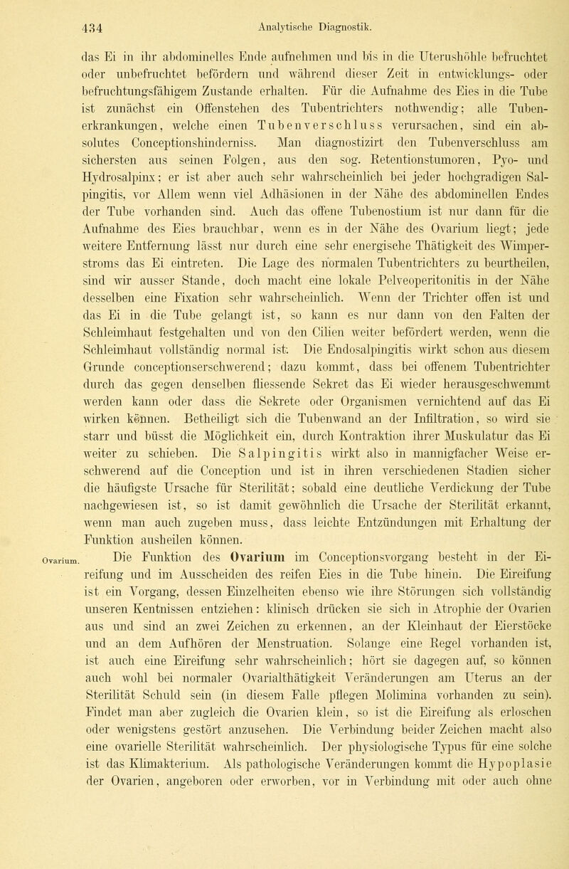 das Ei in ihr abdominelles Ende aufnehmen und bis in die Uterushöhle befruchtet oder unbefruchtet befördern und während dieser Zeit in entwicklungs- oder befruchtungsfähigem Zustande erhalten. Für die Aufnahme des Eies in die Tube ist zunächst ein Offenstehen des Tubentrichters nothwendig; alle Tuben- erkrankungen, welche einen Tubenverschluss verursachen, sind ein ab- solutes Conceptionshinderniss. Man diagnostizirt den Tubenverschluss am sichersten aus seinen Folgen, aus den sog. Betentionstumoren, Pyo- und Hydrosalpinx; er ist aber auch sehr wahrscheinlich bei jeder hochgradigen Sal- pingitis, vor Allem wenn viel Adhäsionen in der Nähe des abdominellen Endes der Tube vorhanden sind. Auch das offene Tubenostium ist nur dann für die Aufnahme des Eies brauchbar, wenn es in der Nähe des Ovarium liegt; jede weitere Entfernung lässt nur durch eine sehr energische Thätigkeit des Wimper- stroms das Ei eintreten. Die Lage des normalen Tubentrichters zu beurtheilen, sind wir ausser Stande, doch macht eine lokale Pelveoperitonitis in der Nähe desselben eine Fixation sehr wahrscheinlich. Wenn der Trichter offen ist und das Ei in die Tube gelangt ist, so kann es nur dann von den Falten der Schleimhaut festgehalten und von den Cilien weiter befördert werden, wenn die Schleimhaut vollständig normal ist: Die Endosalpingitis wirkt schon aus diesem Grunde conceptionserschwerend; dazu kommt, dass bei offenem Tubentrichter durch das gegen denselben fliessende Sekret das Ei wieder herausgeschwemmt werden kann oder dass die Sekrete oder Organismen vernichtend auf das Ei wirken kennen. Betheiligt sich die Tubenwand an der Infiltration, so wird sie starr und büsst die Möglichkeit ein, durch Kontraktion ihrer Muskulatur das Ei weiter zu schieben. Die Salpingitis wirkt also in mannigfacher Weise er- schwerend auf die Conception und ist in ihren verschiedenen Stadien sicher die häufigste Ursache für Sterilität; sobald eine deutliche Verdickung der Tube nachgewiesen ist, so ist damit gewöhnlich die Ursache der Sterilität erkannt, wenn man auch zugeben muss, dass leichte Entzündungen mit Erhaltung der Funktion ausheilen können, ovarium. Die Funktion des Ovarium im Conceptionsvorgang besteht in der Ei- reifung und im Ausscheiden des reifen Eies in die Tube hinein. Die Eireifung ist ein Vorgang, dessen Einzelheiten ebenso wie ihre Störungen sich vollständig unseren Kentnissen entziehen: klinisch drücken sie sich in Atrophie der Ovarien aus und sind an zwei Zeichen zu erkennen, an der Kleinhaut der Eierstöcke und an dem Aufhören der Menstruation. Solange eine Regel vorhanden ist, ist auch eine Eireifung sehr wahrscheinlich; hört sie dagegen auf, so können auch wohl bei normaler Ovarialthätigkeit Veränderungen am Uterus an der Sterilität Schuld sein (in diesem Falle pflegen Molimina vorhanden zu sein). Findet man aber zugleich die Ovarien klein, so ist die Eireifung als erloschen oder wenigstens gestört anzusehen. Die Verbindung beider Zeichen macht also eine ovarielle Sterilität wahrscheinlich. Der physiologische Typus für eine solche ist das Klimakterium. Als pathologische Veränderungen kommt die Hypoplasie der Ovarien, angeboren oder erworben, vor in Verbindung mit oder auch ohne