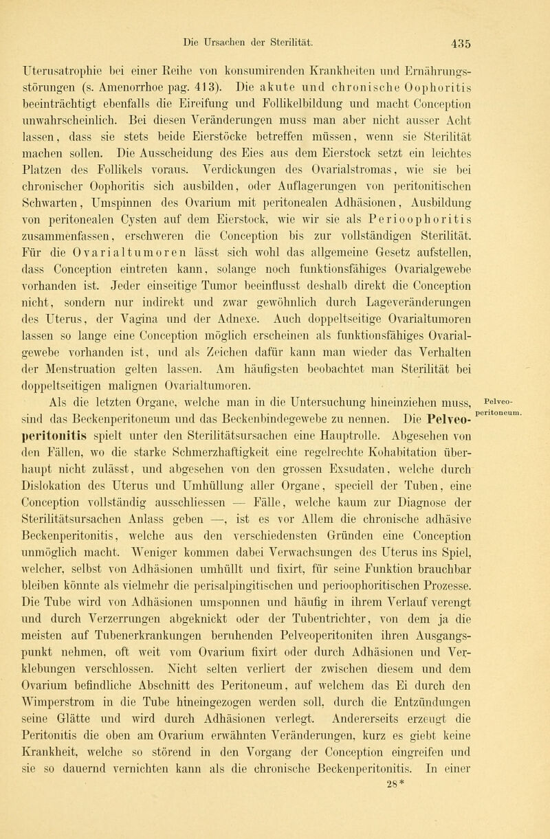 Uterusatrophie bei einer Reihe von konsnmirenden Krankheiten und Ernährungs- störungen (s. Amenorrhoe pag. 413). Die akute und chronische Oophoritis beeinträchtigt ebenfalls die Eireifung und Eollikelbildung und macht Conception unwahrscheinlich. Bei diesen Veränderungen muss man aber nicht ausser Acht lassen, dass sie stets beide Eierstöcke betreffen müssen, wenn sie Sterilität machen sollen. Die Ausscheidung des Eies aus dem Eierstock setzt ein leichtes Platzen des Follikels voraus. Verdickungen des Ovarialstromas, wie sie bei chronischer Oophoritis sich ausbilden, oder Auflagerungen von peritonitischen Schwarten, Umspinnen des Ovarium mit peritonealen Adhäsionen, Ausbildung von peritonealen Cysten auf dem Eierstock, wie wir sie als Perioophoritis zusammenfasseu, erschweren die Conception bis zur vollständigen Sterilität. Für die Ovarialtumoren lässt sich wohl das allgemeine Gesetz aufstellen, dass Conception eintreten kann, solange noch funktionsfähiges Ovarialgewebe vorhanden ist. Jeder einseitige Tumor beeinflusst deshalb direkt die Conception nicht, sondern nur indirekt und zwar gewöhnlich durch Lageveränderungen des Uterus, der Vagina und der Adnexe. Auch doppeltseitige Ovarialtumoren lassen so lange eine Conception möglich erscheinen als funktionsfähiges Ovarial- gewebe vorhanden ist, und als Zeichen dafür kann man wieder das Verhalten der Menstruation gelten lassen. Am häufigsten beobachtet man Sterilität bei doppeltseitigen malignen Ovarialtumoren. Als die letzten Organe, welche man in die Untersuchung hineinziehen muss, Peiveo- sind das Beckenperitoneum und das Beckenbindegewebe zu nennen. Die Pelveo- Pe Peritonitis spielt unter den Sterilitätsursachen eine Hauptrolle. Abgesehen von den Fällen, wo die starke Schmerzhaftigkeit eine regelrechte Kohabitation über- haupt nicht zulässt, und abgesehen von den grossen Exsudaten, welche durch Dislokation des Uterus und Umhüllung aller Organe, speciell der Tuben, eine Conception vollständig ausschliessen — Fälle, welche kaum zur Diagnose der Sterilitätsursachen Anlass geben —, ist es vor Allem die chronische adhäsive Beckenperitonitis, welche aus den verschiedensten Gründen eine Conception unmöglich macht. Weniger kommen dabei Verwachsungen des Uterus ins Spiel, welcher, selbst von Adhäsionen umhüllt und fixirt, für seine Funktion brauchbar bleiben könnte als vielmehr die perisalpingitischen und perioophoritischen Prozesse. Die Tube wird von Adhäsionen umsponnen und häufig in ihrem Verlauf verengt und durch Verzerrungen abgeknickt oder der Tubentrichter, von dem ja die meisten auf Tubenerkrankungen beruhenden Pelveoperitoniten ihren Ausgangs- punkt nehmen, oft weit vom Ovarium fixirt oder durch Adhäsionen und Ver- klebungen verschlossen. Nicht selten verliert der zwischen diesem und dem Ovarium befindliche Abschnitt des Peritoneum, auf welchem das Ei durch den Wimperstrom in die Tube hineingezogen werden soll, durch die Entzündungen seine Glätte und wird durch Adhäsionen verlegt. Andererseits erzeugt die Peritonitis die oben am Ovarium erwähnten Veränderungen, kurz es giebt keine Krankheit, welche so störend in den Vorgang der Conception eingreifen und sie so dauernd vernichten kann als die chronische Beckenperitonitis. In einer 28*