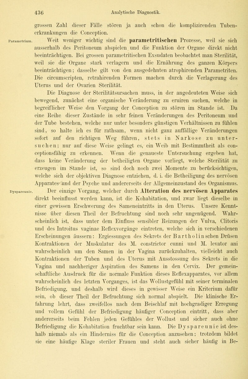 grossen Zahl dieser Fälle stören ja auch schon die komplizirenden Tuben- erkrankungen die Conception. Parametrium. Weit weniger wichtig sind die paranietritischen Prozesse, weil sie sich ausserhalb des Peritoneum abspielen und die Funktion der Organe direkt nicht beeinträchtigen. Bei grossen parametritischen Exsudaten beobachtet man Sterilität, weil sie die Organe stark verlagern und die Ernährung des ganzen Körpers beeinträchtigen; dasselbe gilt von den ausgedehnten atrophirenden Parametriten. Die circmnscripten, retrahirenden Formen machen durch die Verlagerung des Uterus und der Ovarien Sterilität. Die Diagnose der Sterilitätsursachen muss, in der angedeuteten Weise sich bewegend, zunächst eine organische Veränderung zu eruiren suchen, welche in begreiflicher Weise den Vorgang der Conception zu stören im Stande ist. Da eine Reihe dieser Zustände in sehr feinen Veränderungen des Peritoneum und der Tube bestehen, welche nur unter besonders günstigen Verhältnissen zu fühlen sind, so halte ich es für rathsam, wenn nicht ganz auffällige Veränderungen sofort auf den richtigen Weg führen, stets in Narkose zu unter- suchen: nur auf diese Weise gelingt es, ein Weib mit Bestimmtheit als con- ceptionsfähig zu erkennen. Wenn die genaueste Untersuchung ergeben hat, dass keine Veränderung der betheiligten Organe vorliegt, welche Sterilität zu erzeugen im Stande ist, so sind doch noch zwei Momente zu berücksichtigen, welche sich der objektiven Diagnose entziehen, d. i. die Betheiligung des nervösen Apparates- und der Psyche und andererseits der Allgemeinzustand des Organismus. Dyspareunie. Der einzige Vorgang, welcher durch Alteration des nervösen Apparates direkt beeinflusst werden kann, ist die Kohabitation, und zwar liegt dieselbe in einer gewissen Erschwerung des Sameneintritts in den Uterus. Unsere Kennt- nisse über diesen Theil der Befruchtung sind noch sehr ungenügend. Wahr- scheinlich ist, dass unter dem Einfluss sensibler Reizungen der Vulva, Clitoris und des Introitus vaginae Reflexvorgänge eintreten, welche sich in verschiedenen Erscheinungen äussern: Ergiessungen des Sekrets der Bartholin sehen Drüsen Kontraktionen der Muskulatur des M. constrictor eunni und M. levator ani wahrscheinlich um den Samen in der Vagina zurückzuhalten, vielleicht auch Kontraktionen der Tuben und des Uterus mit Ausstossung des Sekrets in die Vagina und nachheriger Aspiration des Samens in den Cervix. Der gemein- schaftliche Ausdruck für die normale Funktion dieses Reflexapparates, vor allem wahrscheinlich des letzten Vorganges, ist das Wollustgefühl mit seiner terminalen Befriedigung, und deshalb wird dieses in gewisser Weise ein Kriterium dafür sein, ob dieser Theil der Befruchtung sich normal abspielt. Die klinische Er- fahrung lehrt, dass zweifellos nach dem Beischlaf mit hochgradiger Erregung und vollem Gefühl der Befriedigung häufiger Conception eintritt, dass aber andererseits beim Fehlen jeden Gefühles der Wollust und sicher auch ohne Befriedigung die Kohabitation fruchtbar sein kann. Die Dyspareunie ist des- halb niemals als ein Hinderniss für die Conception anzusehen; trotzdem bildet sie eine häufige Klage steriler Frauen und steht auch sicher häufig in Be-