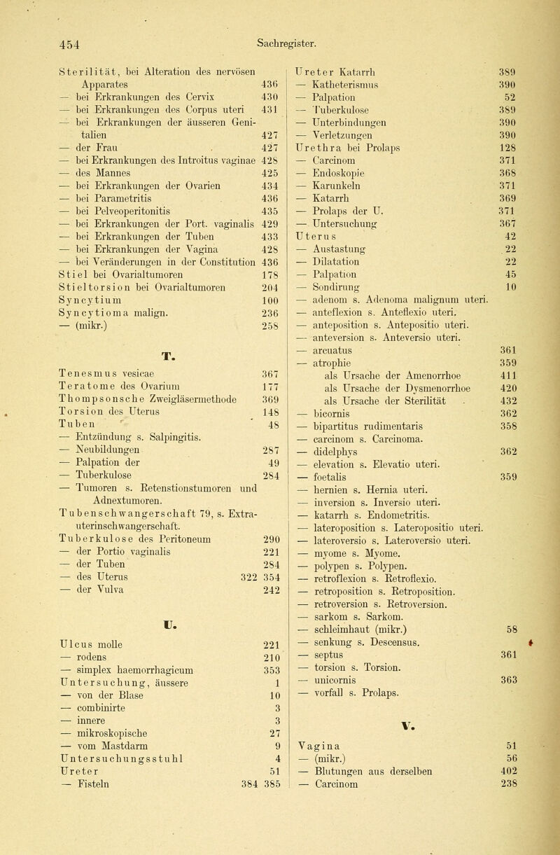 Sterilität, bei Alteration des nervösen Apparates 436 — bei Erkrankungen des Cervix 430 — bei Erkrankungen des Corpus uteri 431 — bei Erkrankungen der äusseren Geni- talien 427 — der Frau . 427 — bei Erkrankungen des Introitus vaginae 428 — des Mannes 425 — bei Erkrankungen der Ovarien 434 — bei Parametritis 436 — bei Pelveoperitonitis 435 — bei Erkrankungen der Port, vaginalis 429 — bei Erkrankungen der Tuben 433 — bei Erkrankungen der Vagina 428 — bei Veränderungen in der Constitution 436 Stiel bei Ovarialtumoren 178 Stieltorsion bei Ovarialtumoren 204 Syncytium 100 Syncytioma malign. 236 — (mikr.) 258 T. Tenesmus vesicae 367 Teratome des Ovarium 177 Thompsonsche Zweigläsermethode 369 Torsion des Uterus 148 Tuben '48 — Entzündung s. Salpingitis. — Neubüdungen 287 — Palpation der 49 — Tuberkulose 284 — Tumoren s. Eetenstionstumoren und Adnextumoren. Tubenschwangerschaft 79, s. Extra- uterinsch wangersch aft. Tuberkulose des Peritoneum 290 — der Portio vaginalis 221 — der Tuben 284 — des Uterus 322 354 — der Vulva 242 r. Ulcus molle 221 — rodens 210 — simplex haemorrhagicum 353 Untersuchung, äussere 1 — von der Blase 10 — combinirte 3 — innere 3 — mikroskopische 27 — vom Mastdarm 9 Untersuchungsstuhl 4 Ureter 51 — Fisteln 384 385 Ureter Katarrh 389 — Katheterismus 390 — Palpation 52 — Tuberkulose 389 — Unterbindungen 390 — Verletzungen 390 Urethra bei Prolaps 128 — Carcinom 371 — Endoskopie 368 — Karunkeln 371 — Katarrh 369 — Prolaps der U. 371 — Untersuchung 367 Uterus 42 — Austastung 22 — Dilatation 22 — Palpation 45 — Sondirung 10 — adenom s. Adenoma malignum uteri. — anteflexion s. Anteflexio uteri. — anteposition s. Antepositio uteri. — anteversion s. Anteversio uteri. — arcuatus 361 — atrophie 359 als Ursache der Amenorrhoe 411 als Ursache der Dysmenorrhoe 420 als Ursache der Sterüität . 432 — bicornis 362 — bipartitus rudimentaris 358 — carcinom s. Carcinoma. — didelphys 362 — elevation s. Elevatio uteri. — foetalis 359 — hernien s. Hernia uteri. — inversion s. Inversio uteri. — katarrh s. Endometritis. — lateroposition s. Lateropositio uteri. — lateroversio s. Lateroversio uteri. — myome s. Myome. — polypen s. Polypen. — retroflexion s. Eetroflexio. — retroposition s. Retroposition. — retroversion s. Eetroversion. ■— sarkom s. Sarkom. ■— Schleimhaut (mikr.) 58 — Senkung s. Descensus. — septus 361 — torsion s. Torsion. — unicornis 363 — Vorfall s. Prolaps. V. Vagina 51 — (mikr.) 56 — Blutungen aus derselben 402 — Carcinom 238