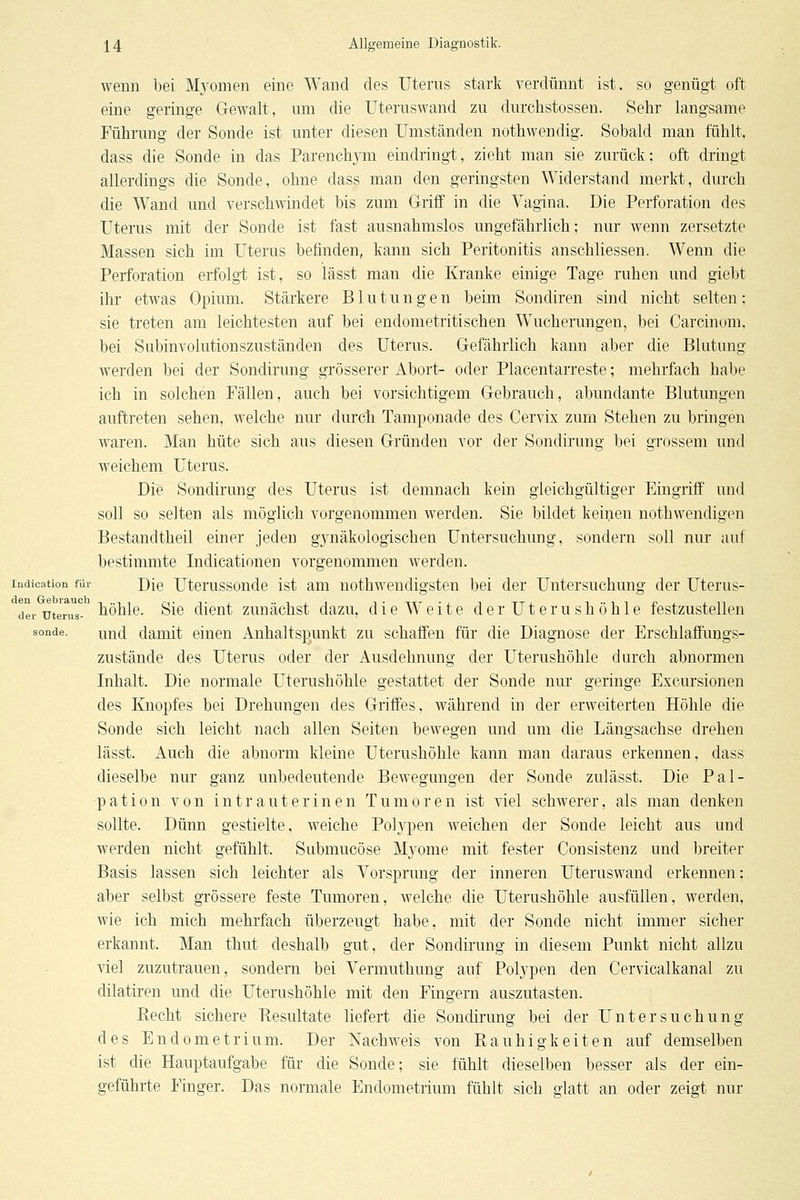 wenn bei jVfyomen eine Wand des Uterns stark verdünnt ist. so genügt oft eine geringe G-ewalt, um die üteruswand zu durchstossen. Sehr langsame Führung der Sonde ist unter diesen Umständen nothwendig. Sobald man fühlt, dass die Sonde in das Parenchj^m eindringt, zieht man sie zurück; oft dringt allerdings die Sonde, ohne dass man den geringsten Widerstand merkt, durch die Wand und verschwindet bis zum Griff in die Vagina. Die Perforation des Uterus mit der Sonde ist fast ausnahmslos ungefährlich; nur wenn zersetzte Massen sich im Uterus befinden, kann sich Peritonitis anschliessen. Wenn die Perforation erfolgt ist, so lässt man die Kranke einige Tage ruhen und giebt ihr etwas Opium. Stärkere Blutungen beim Sondiren sind nicht selten; sie treten am leichtesten auf bei endometritischen W^ucherungen, bei Carcinom, bei Subinvolutionszuständen des Uterus. Gefährlich kann aber die Blutung werden bei der Sondirung grösserer Abort- oder Piacentarreste; mehrfach habe ich in solchen Fällen, auch bei vorsichtigem Gebrauch, abundante Blutungen auftreten sehen, welche nur durch Tamponade des Cervix zum Stehen zu bringen waren. Man hüte sich aus diesen Gründen vor der Sondirung bei grossem und weichem Uterus. Die Sondirung des Uterus ist demnach kein gleichgültiger Eingriff und soll so selten als möglich vorgenommen werden. Sie bildet keinen nothwendigen Bestandtheil einer jeden gynäkologischen Untersuchung, sondern soll nur auf bestimmte Indicationen vorgenommen werden, indication für Die Uterussondc ist am nothwendigsten bei der Untersuchung der Uterus- Tei-mlrns- töhlc. Slc dlcut zunächst dazu, die Weite der Uterushöhle festzustellen sonde. uud damit einen Anhaltspunkt zu schaffen für die Diagnose der Erschlaffungs- zustände des Uterus oder der Ausdehnung der Uterushöhle durch abnormen Inhalt. Die normale Uterushöhle gestattet der Sonde nur geringe Excursionen des Eiiopfes bei Drehungen des Griffes, während in der erweiterten Höhle die Sonde sich leicht nach allen Seiten bewegen und um die Längsachse drehen lässt. Auch die abnorm kleine Uterushöhle kann man daraus erkennen, dass dieselbe nur ganz unbedeutende Bewegungen der Sonde zulässt. Die Pal- pation von intrauterinen Tumoren ist viel schwerer, als man denken sollte. Dünn gestielte, weiche Polypen Aveichen der Sonde leicht aus und werden nicht gefühlt. Submucöse Myome mit fester Consistenz und breiter Basis lassen sich leichter als Vorsprung der inneren Uteruswand erkennen; aber selbst grössere feste Tumoren, welche die Uterushöhle ausfüllen, werden, wie ich mich mehrfach überzeugt habe, mit der Sonde nicht immer sicher erkannt. Man thut deshalb gut, der Sondirung in diesem Punkt nicht allzu viel zuzutrauen, sondern bei Vermuthung auf Polypen den Cervicalkanal zu dilatiren und die Uterushöhle mit den Fingern auszutasten. Recht sichere Kesultate liefert die Sondirung bei der Untersuchung des Endometrium. Der Nachweis von Rauhigkeiten auf demselben ist die Hauptaufgabe für die Sonde; sie fühlt dieselben besser als der ein- geführte Finger. Das normale Endometrium fühlt sich glatt an oder zeigt nur