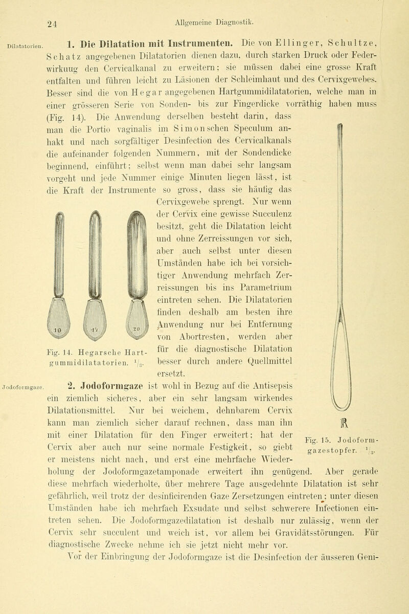 Diiatatorien. 1. Dlc Düatatioii üilt lustrumeiiteii. Die von E11 i n g e r, Schnitze, Schatz angegebenen Diiatatorien dienen dazu, durch starken Druck oder Feder- wirkuug den Cervicalkanal zu erweitern; sie müssen dabei eine grosse Kraft entfalten und führen leicht zu Läsionen der Schleimhaut und des Cervixgewebes. Besser sind die von He gar angegebenen Hartgummidilatatorien, welche man in einer grösseren Serie von Sonden- bis zur Fingerdicke vorräthig haben muss (Fig. 14). Die Anwendung derselben besteht darin, dass man die Portio vaginalis im Simon sehen Speculum an- hakt und nach sorgfältiger Desinfection des Cervicalkanals die aufeinander folgenden Nummern, mit der Sondendicke beginnend, einführt; selbst w^enn man dabei sehr langsam vorgeht und jede Nummer einige Minuten liegen lässt, ist die Kraft der Instrumente so gross, dass sie häutig das Cervixgewebe sprengt. Nur wenn der Cer^ix eine gewisse Succulenz besitzt, geht die Dilatation leicht und ohne Zerreissungen vor sich, aber auch selbst unter diesen rmständen habe ich bei vorsich- tiger Anwendung mehrfach Zer- reissungen bis ins Parametrium eintreten sehen. Die Diiatatorien finden deshalb am besten ihre Anwendung nur bei Entfernung von Abortresten, w^erden aber für die diagnostische Dilatation besser durch andere Quellmittel ersetzt. 2. Jodoformg-aze ist wohl in Bezug auf die Antisepsis ein ziemlich sicheres, aber ein sehr langsam wirkendes Dilatationsmittel. Nur bei weichem, dehnbarem Cervix kann man ziemlich sicher darauf rechnen, dass man ihn mit einer Dilatation für den Finger erweitert; hat der Cervix aber auch nur seine normale Festigkeit, so giebt er meistens nicht nach, und erst eine mehrfache Wieder- holung der Jodoformgazetamponade erweitert ihn genügend. Aber gerade diese mehrfach wiederholte, über mehrere Tage ausgedehnte Dilatation ist sehr gefährlich, weil trotz der desinficirenden Gaze Zersetzungen eintreten; unter diesen Umständen habe ich mehrfach Exsudate und selbst schwerere Infectionen ein- treten sehen. Die Jodoformgazedilatation ist deshalb nur zulässig, w^enn der Cervix sehr succulent und weich ist, vor allem bei Gravidätsstörungen. Für diagnostische Zwecke nehme ich sie jetzt nicht mehr vor. Vor der Einbringung der Jodoformgaze ist die Desinfection der äusseren Geni- Fig. 14. Hegarsehe Hart- gummidilatatorien. ^/o. Fig. 15. Jodoform- gazestopfer, ^'g.