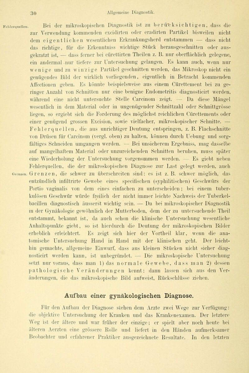 Fehierciueiien. Bei der mikroskopischen Diagnostik ist zu berü'cksichtigen, dass die zur Verwendung kommenden excidirten oder eradirten Partikel bisweilen nicht dem eigentlichen wesentlichen Erkrankungsherd entstammen — dass nicht das richtige, für die Erkenntniss wichtige Stück herausgeschnitten oder aus- geki-atzt ist, — dass ferner bei cürettirten Theilen z. B. nur oberflächlich gelegene, ein andermal-nur tiefere zur Untersuchung gelangen. Es kann auch, wenn nur wenige und zu winzige Partikel geschnitten werden, das Mikroskop nicht ein genügendes Bild der wirklich vorliegenden, eigentlich in Betracht kommenden Affectionen geben. Es könnte beispielsweise aus einem Cürettement bei zu ge- ringer Anzahl von Schnitten nur eine benigne Endometritis diagnosticirt werden, während eine nicht untersuchte Stelle Carcinom zeigt. — Da diese Mängel wesenthch in dem Material oder in ungenügender Schnittzahl oder Schnittgrösse liegen, so ergiebt sich die Forderung des möglichst reichlichen Cürettements oder einer genügend grossen Excision, sowe vielfacher, mikroskopischer Schnitte. — Fehlerquellen, die aus unrichtiger Deutung entspringen, z. B. Flachschnitte von Drüsen für Carcinom (vergi. oben) zu halten, können durch Uebung und sorg- fältiges Schneiden umgangen werden. — Bei unsicherem Ergebniss, mag dasselbe auf mangelhaftem Material oder unzureichenden Schnitten beruhen, muss später eine Wiederholung der Untersuchung vorgenommen werden. — Es giebt neben Fehlerquellen, die der mikroskopischen Diagnose zur Last gelegt werden, auch Grenzen. Gr r 6 u z e u, die schwor zu überschreiten sind: es ist z. B. schwer möglich, das entzündlich infiltrii'te Gewebe eines specifischen (syphilitischen) Geschwürs der Portio vaginalis von dem eines einfachen zu unterscheiden; bei einem tuber- kulösen Geschwür würde freilich der nicht immer leichte Nachweis der Tuberkel- bacillen diagnostisch äusserst wichtig sein. — Da bei mikroskopischer Diagnostik m der Gynäkologie gewöhnlich der Mutterboden, dem der zu untersuchende Theil entstammt, bekannt ist, da auch schon die klinische Untersuchung wesentliche Anhaltspunkte giebt, so ist hierdurch die Deutung der mikroskopischen Bilder erheblich erleichtert. Es zeigt sich hier der Vortheil klar, wenn die ana- tomische Untersuchung Hand in Hand mit der klinischen geht. Der leicht- hin gemachte, allgemeine Einwmf, dass aus kleinen Stücken nicht sicher diag- nosticirt werden kann, ist unbegründet. — Die mikroskopische Untersuchung setzt nur voraus, dass man 1) das normale Gewebe, dass man 2) dessen p at h 010 g i s c h e Y e r ä n d er u n g e n kennt: dann lassen sich aus den Ver- änderungen, die das mikroskopische Bild aufweist, Rückschlüsse ziehen. Aufbau einer gynäkologischen Diagnose. Für den Aufbau der Diagnose stehendem Arzte zwei Wege zur Verfügung: die objektive Untersuchung der Kranken und das Krankenexamen. Der letztere Weg ist der ältere und war früher der einzige; er spielt aber noch heute bei älteren Aerzten eine grössere Rolle und liefert in den Händen aufmerksamer Beobachter mid erfahrener Praktiker ausgezeichnete Resultate. In den letzten