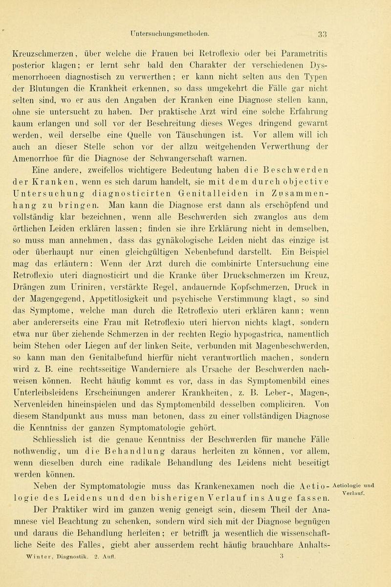 Kreuzschmerzen, über welche die Frauen bei Retroflexio oder bei Parametritis posterior klagen; er lernt sehr bald den Charakter der verschiedenen Dys- menorrhoeen diagnostisch zu verwerthen; er kann nicht selten aus den Typen der Blutungen die Krankheit erkennen, so dass umgekehrt die Fälle gar nicht selten sind, wo er aus den Angaben der Kranken eine Diagnose stellen kann, ohne sie untersucht zu haben. Der praktische Arzt wird eine solche Erfahrung kaum erlangen und soll vor der Beschreitung dieses Weges dringend gewarnt werden, weil derselbe eine Quelle von Täuschungen ist. Vor allem will ich auch an dieser Stelle schon vor der allzu weitgehenden Verwerthung der Amenorrhoe für die Diagnose der Schwangerschaft warnen. Eine andere, zweifellos wichtigere Bedeutung haben die Beschwerden der Kranken, wenn es sich darum handelt, sie mit dem durch objective Untersuchung diagnosticirten Genitalleiden in Zusammen- hang zu bringen. Man kann die Diagnose erst dann als erschöpfend und vollständig klar bezeichnen, wenn alle Beschwerden sich zwanglos aus dem örtlichen Leiden erklären lassen; finden sie ihre Erklärung nicht in demselben, so muss man annehmen, dass das gynäkologische Leiden nicht das einzige ist oder überhaupt nur einen gleichgültigen Nebenbefund darstellt. Ein Beispiel mag das erläutern : Wenn der Arzt durch die combinirte Untersuchung eine Eetroflexio uteri diagnosticirt und die Kranke über Druckschmerzen im Kreuz, Drängen zum Uriniren, verstärkte Eegel, andauernde Kopfschmerzen, Druck m der Magengegend, Appetitlosigkeit und psychische Verstimmung klagt, so sind das Symptome, welche man durch die Betroflexio uteri erklären kann; wenn aber andererseits eine Frau mit Retroflexio uteri hiervon nichts klagt, sondern etwa nur über ziehende Schmerzen in der rechten Regio hypogastrica, namentlich beim Stehen oder Liegen auf der linken Seite, verbunden mit Magenbeschwerden, so kann man den Genitalbefund hierfür nicht verantwortlich machen, sondern wird z. B. eine rechtsseitige Wanderniere als Ursache der Beschwerden nach- weisen können. Recht häufig kommt es vor, dass in das Symptomenbild eines Unterleibsleidens Erscheinungen anderer Krankheiten, z. B. Leber-, Magen-, ISTervenleiden hineinspielen und das Symptomenbild desselben compliciren. Von diesem Standpunkt aus muss man betonen, dass zu einer vollständigen Diagnose die Kenntniss der ganzen Symptomatologie gehört. Schliesslich ist die genaue Kenntniss der Beschwerden für manche Fälle nothwendig, um die Behandlung daraus herleiten zu können, vor allem, wenn dieselben durch eine radikale Behandlung des Leidens nicht beseitigt werden können. Neben der Symptomatologie muss das Krankenexamen noch die Actio- Aetioiogie und logie des Leidens und den bisherigenVerlauf insAuge fassen. Der Praktiker wii'd im ganzen wenig geneigt sein, diesem Theil der Ana- mnese viel Beachtung zu schenken, sondern wird sich mit der Diagnose begnügen und daraus die Behandlung herleiten; er betrifft ja wesentlich die wissenschaft- liche Seite des Falles, giebt aber ausserdem recht häufig brauchbare Anhalts- Winter, Diagnostik. 2. Aufl. H