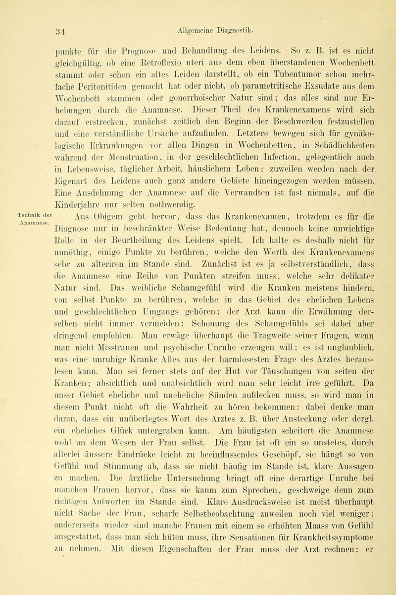 punkte für die Prognose und Behandlung des Leidens. So z. B. ist es nicht gleichgültig, ob eine Retroflexio uteri aus dem eben überstandenen Wochenbett stammt oder schon ein altes Leiden darstellt, ob ein Tubentumor schon mehr- fache Peritonitiden gemacht hat oder nicht, ob parametritische Exsudate aus dem Wochenbett stammen oder gonorrhoischer Natur sind; das alles sind nur Er- hebungen durch die Anamnese. Dieser Theil des Krankenexamens wird sich darauf erstrecken, zunächst zeitlich den Beginn der Beschwerden festzustellen und eine verständliche Ursache aufzufinden. Letztere bewegen sich für gjTiäko- logische Erkrankungen vor allen Dingen in Wochenbetten, in Schädlichkeiten während der Menstruation, in der geschlechtlichen Infection, gelegentlich auch in Lebensweise, täglicher Arbeit, häuslichem Leben; zuweilen werden nach der Eigenart des Leidens auch ganz andere Gebiete hineingezogen werden müssen. Eine Ausdehnung der Anamnese auf die Verwandten ist fast niemals, auf die Kinderjahre nur selten nothwendig. Technik der ^^^g Qbigem geht hervor, dass das Krankenexamen, trotzdem es für die Anamnese. . , Diagnose nur m beschränkter Weise Bedeutung hat, dennoch kerne unwichtige Bolle in der Beurtheilung des Leidens spielt. Ich lialte es deshalb nicht für unnöthig, einige Punkte zu berühren, welche den Werth des Krankenexamens sehr zu alteriren im Stande sind. Zunächst ist es ja selbstverständlich, dass die Anamnese eine Reihe von Punkten streifen muss, welche sehr delikater Natur sind. Das weibliche Schamgefühl wird die Kranken meistens hindern, von selbst Punkte zu berühren, welche in das Gebiet des ehelichen Lebens und geschlechtlichen Umgangs gehören; der Arzt kann die Erwähnung der- selben nicht immer vermeiden; Schonung des Schamgefühls sei dabei aber dringend empfohlen. Man erwäge überhaupt die Tragweite seiner Fragen, wenn man nicht Misstrauen und psychische Unruhe erzeugen will; es ist unglaublich, was eine unruhige Kranke Alles aus der harmlosesten Frage des Arztes heraus- lesen kanu. Man sei ferner stets auf der Hut vor Täuschungen von selten der Kranken; absichtlich und unabsichtlich wird man sehr leicht irre geführt. Da ■ unser Gebiet eheliche und uneheliche Sünden aufdecken muss, so wird man in diesem Punkt nicht oft die Wahrheit zu hören bekommen; dabei denke man daran, dass ein unüberlegtes Wort des Arztes z. B. über Ansteckung oder dergl. ein eheliches Glück untergraben kann. Am häufigsten scheitert die Anamnese wohl an dem Wesen der Frau selbst. Die Frau ist oft ein so unstetes, durch allerlei äussere Eindrücke leicht zu beeinflussendes Geschöpf, sie hängt so von Gefühl und Stimmung ab, dass sie nicht häufig im Stande ist, klare Aussagen zu machen. Die ärztliche Untersuchung bringt oft eine derartige Unruhe bei manchen Frauen hervor, dass sie kaum zum Sprechen, geschweige denn zum richtigen Antworten im Stande sind. Klare x\usdrucksweise ist meist überhaupt nicht Sache der Frau, scharfe Selbstbeobachtung zuweilen noch viel weniger; andererseits wieder sind manche Frauen mit einem so erhöhten Maass von Gefühl ausgestattet, dass man sich hüten muss, ihre Sensationen für Krankheitssymptome zu nehmen. Mit diesen Eigenschaften der Frau muss der Arzt rechnen; er