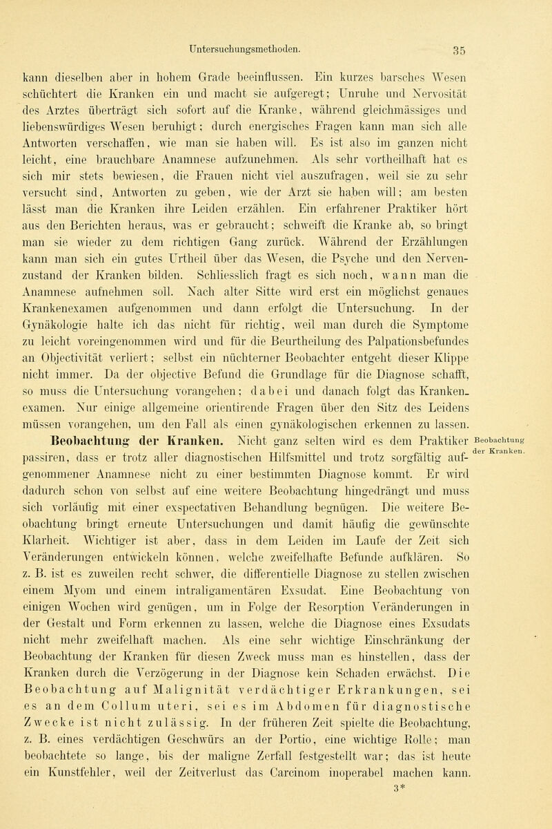 kann dieselben aber in hohem Grade beeinflussen. Ein kurzes barsches Wesen schüchtert die Kranken ein und macht sie aufgeregt; Unruhe und Nervosität des Arztes überträgt sich sofort auf die Kranke, während gleichmässiges und liebenswürdiges Wesen beruhigt; durch energisches Fragen kann man sich alle Antworten verschaffen, wie man sie haben will. Es ist also im ganzen nicht leicht, eine brauchbare Anamnese aufzunehmen. Als sehr vortheilhaft hat es sich mir stets bewiesen, die Frauen nicht viel auszufragen, weil sie zu sehr versucht sind, Antworten zu geben, wie der Arzt sie haben will; am besten lässt man die Kranken ihre Leiden erzählen. Ein erfahrener Praktiker hört aus den Berichten heraus, was er gebraucht; schweift die Kranke ab, so bringt man sie wieder zu dem richtigen Gang zurück. Während der Erzählungen kann man sich ein gutes Urtheil über das Wesen, die Psj^che und den Nerven- zustand der Kranken bilden. Schliesslich fragt es sich noch, wann man die Anamnese aufnehmen soll. Nach alter Sitte \nrd erst ein möglichst genaues Krankenexamen aufgenommen und dann erfolgt die Untersuchung. In der Gynäkologie halte ich das nicht für richtig, weil man durch die Symptome zu leicht voreingenommen wird und für die Beurtheilung des Palpationsbefundes an Objectivität verliert; selbst ein nüchterner Beobachter entgeht dieser Klippe nicht immer. Da der objective Befund die Grundlage für die Diagnose schafft, so muss die Untersuchung vorangehen; dabei und danach folgt das Kranken- examen. Nur einige allgemeine orientirende Fragen über den Sitz des Leidens müssen vorangehen, um den Fall als einen gynäkologischen erkennen zu lassen. Beobachtung der Kranken. Nicht ganz selten wird es dem Praktiker Beobachtung passiren, dass er trotz aller diagnostischen Hilfsmittel und trotz sorgfältig auf- genommener Anamnese nicht zu einer bestimmten Diagnose kommt. Er wird dadurch schon von selbst auf eine weitere Beobachtung hingedrängt und muss sich vorläufig mit einer exspectativen Behandlung begnügen. Die weitere Be- obachtung bringt erneute Untersuchungen und damit häufig die gewünschte Klarheit. Wichtiger ist aber, dass in dem Leiden im Laufe der Zeit sich Veränderungen entwickeln können, welche zweifelhafte Befunde aufklären. So z. B. ist es zuweilen recht schwer, die differentielle Diagnose zu stellen zwischen einem Myom und einem intraligamentären Exsudat. Eine Beobachtung von einigen Wochen wird genügen, um in Folge der Resorption Veränderungen in der Gestalt und Form erkennen zu lassen, welche die Diagnose eines Exsudats nicht mehr zweifelhaft machen. Als eine sehr wichtige Einschränkung der Beobachtung der Kranken für diesen Zweck muss man es hinstellen, dass der Kranken durch die Verzögerung in der Diagnose kein Schaden erwächst. Die Beobachtung aufMalignität verdächtiger Erkrankungen, sei es an dem Collum uteri, sei es im Abdomen für diagnostische Zwecke ist nicht zulässig. In der früheren Zeit spielte die Beobachtung, z, B. eines verdächtigen Geschwürs an der Portio, eine wichtige Rolle; man beobachtete so lange, bis der maligTie Zerfall festgestellt war; das ist heute ein Kunstfehler, weil der Zeitverlust das Carcinom inoperabel machen kann. 3*