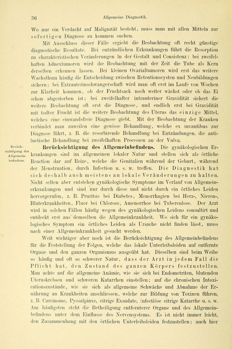 Wo nur ein Verdacht auf Malignität besteht, niuss man mit allen Mitteln zur sofortigen Diagnose zu kommen suchen. Mit Ausschluss dieser Fälle ergiebt die Beobachtung oft recht günstige diagnostische Kesultate. Bei entzündlichen p]rkrankungen führt die Resorption zu charakteristischen Veränderungen In der Gestalt und Consistenz: bei zweifel- haften Adnextumoren wird die Beobachtung mit der Zeit die Tube als Kern derselben erkennen lassen. Bei kleinen Ovarialtumoren wird erst das weitere Wachsthum häufig die Entscheidung zwischen Retentionscysten und Neubildungen sichern; bei Extrauterinschwangerschaft wird man oft erst im Laufe von Wochen zur Klarheit kommen, ob der Fruchtsack noch weiter wächst oder ob das Ei schon abgestorben ist; bei zweifelhafter intrauteriner Gravidität sichert die weitere Beobachtung oft erst die Diagnose, und endlich erst bei Gravidität mit todter Frucht ist die weitere Beobachtung des Uterus das einzige Mittel, welches eine einwandsfi'eie Diagnose giebt. Mit der Beobachtung der Kranken verbindet man zuweilen eine gewisse Behandlung, welche ex mvantibus zur Diagnose führt, z. B. die resorbirende Behandlung bei Entzündungen, die anti- luetische Behandlung bei zweifelhaften Processen an der Vulva. Berück- Berücksiclitigung' des All§emeiiil)eflndeiis. Die gynäkologischen Er- Aiigemein- kraukungen sind im allgemeinen lokaler Natur und stellen sich als örtliche befiudens. Reactlon dar auf Reize, welche die Genitalien während der Geburt, während der Menstruation, durch Infection u. s. w. treffen. Die Diagnostik hat sich deshalb auch meistens an lokale Veränderungen zu halten. Nicht selten aber entstehen gynäkologische Symptome im Verlauf von Allgemein- erkrankungen und sind nur durch diese und nicht durch ein örtliches Leiden hervorgerufen, z. B. Pruritus bei Diabetes, Menorrhagien bei Herz-, Nieren-, Bluterkrankheiten, Fluor bei Chlorose, Amenorrhoe bei Tuberculose. Der Arzt wird in solchen Fällen häufig wegen des gjTiäkologischen Leidens consultirt und entdeckt erst aus' demselben die Allgemeinkrankheit. Wo sich für ein gynäko- logisches S3miptom ein örtliches Leiden als Ursache nicht finden lässt, muss nach einer Allgemeinkrankheit gesucht werden. Weit wichtiger aber noch ist die Berücksichtigung des Allgemeinbefindens für die Feststellung der Folgen, welche das lokale Unterleibsleiden auf entfernte Organe und den ganzen Organismus ausgeübt hat. Dieselben sind beim Weibe so häufig und oft so schwerer Natur, dass der Arzt in jedem Fall die Pflicht hat, den Zustand des ganzen Körpers festzustellen. Man achte auf die allgemeine Anämie, wie sie sich bei Endometriten, blutenden Uteruskrebsen und schweren Katarrhen einstellen; auf die chronischen Intoxi- cationszustände, wie sie sich als allgemeine Schwäche und Abnahme der Er- nährung an Krankheiten anschliessen, welche zur Bildung von Toxinen führen, z. B. Carcinome, Pyosalpinxe, eitrige Exsudate, infectiöse eitrige Katarrhe u. s. w. Am häufigsten steht die Betheiligung entfernterer Organe und des Allgemein- befindens unter dem Einflüsse des Nervensystems. Es ist nicht immer leicht, den Zusammenhang mit den örtlichen Unterleibsleiden festzustellen; auch hier