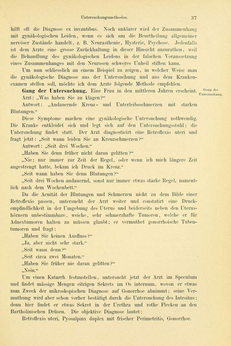 hilft oft die Diagnose ex iuvantibus. Noch unklarer wird der Zusammenhang mit g3rnäkologischen Leiden, wenn es sich um die Beurtheilung allgemeiner .nervöser Zustände handelt, z. B. Neurasthenie, Hjrsterie, Psj'Chose. Jedenfalls ist dem Arzte eine grosse Zurückhaltung in dieser Hinsicht anzurathen, weil die Behandlung des g3Tiäkologischen Leidens in der falschen Voraussetzung eines Zusammenhanges mit den Neurosen schweres Unheil stiften kann. Um nun schliesslich an einem Beispiel zu zeigen, in welcher Weise man die gynäkologische Diagnose aus der Untersuchung und aus dem Kranken- examen stellen soll, möchte ich dem Arzte folgende Methode empfehlen. Gang der Untersuchung. Eine Frau in den mittleren Jahren erscheint. ^''^ der Untei'suchung Arzt: „Was haben Sie zu klagen? Antwort: „Andauernde Kreuz- und Unterleibsschmerzen mit starken Blutungen. Diese Symptome machen eine gynäkologische Untersuchung nothwendig. Die Kranke entkleidet sich und legt sich auf den Untersuchungsstuhl; die Untersuchung findet statt. Der Arzt diagnosticirt eine Ketroflexio uteri und fragt jetzt: „Seit wann leiden Sie an Kreuzschmerzen'? Antwort: „Seit drei Wochen. „Haben Sie denn fi'üher nicht daran gelitten? „Nie; nur immer zur Zeit der Regel, oder wenn ich mich längere Zeit angestrengt hatte, bekam ich Druck im Ki'euz. „Seit wann haben Sie denn Blutungen? „Seit drei Wochen andauernd, sonst nur immer etwas starke Regel, nament- lich nach dem Wochenbett. Da die Acuität der Blutungen und Schmerzen nicht zu dem Bilde einer Retroflexio passen, untersucht der Arzt weiter und constatirt eine Druck- empfindlichkeit in der ITmgebung des Uterus und beiderseits neben den Uterus- hörnern unbestimmbare, weiche, sehr schmerzhafte Tumoren, welche er für Adnextumoren halten zu müssen glaubt; er vermuthet gonorrhoische Tuben- tumoren und fragt: „Haben Sie keinen Ausfluss? „Ja, aber nicht sehr stark. „Seit wann denn? „Seit circa zwei Monaten. „Haben Sie früher nie daran gelitten? „Nein. Um einen Katarrh festzustellen, untersucht jetzt der Arzt im Speculum und findet massige Mengen eitrigen Sekrets im Os internum, wovon er etwas zum Zweck der mikroskopischen Diagnose auf Gonorrhoe abnimmt; seine Ver- muthung wird aber schon vorher bestätigt durch die Untersuchung des Introitus; denn hier findet er etwas Sekret in der Urethra und rothe Flecken an den Bartholinischen Drüsen. Die objektive Diagnose lautet: Retroflexio uteri, Pyosalpinx duplex mit frischer Perimetritis, Gonorrhoe,