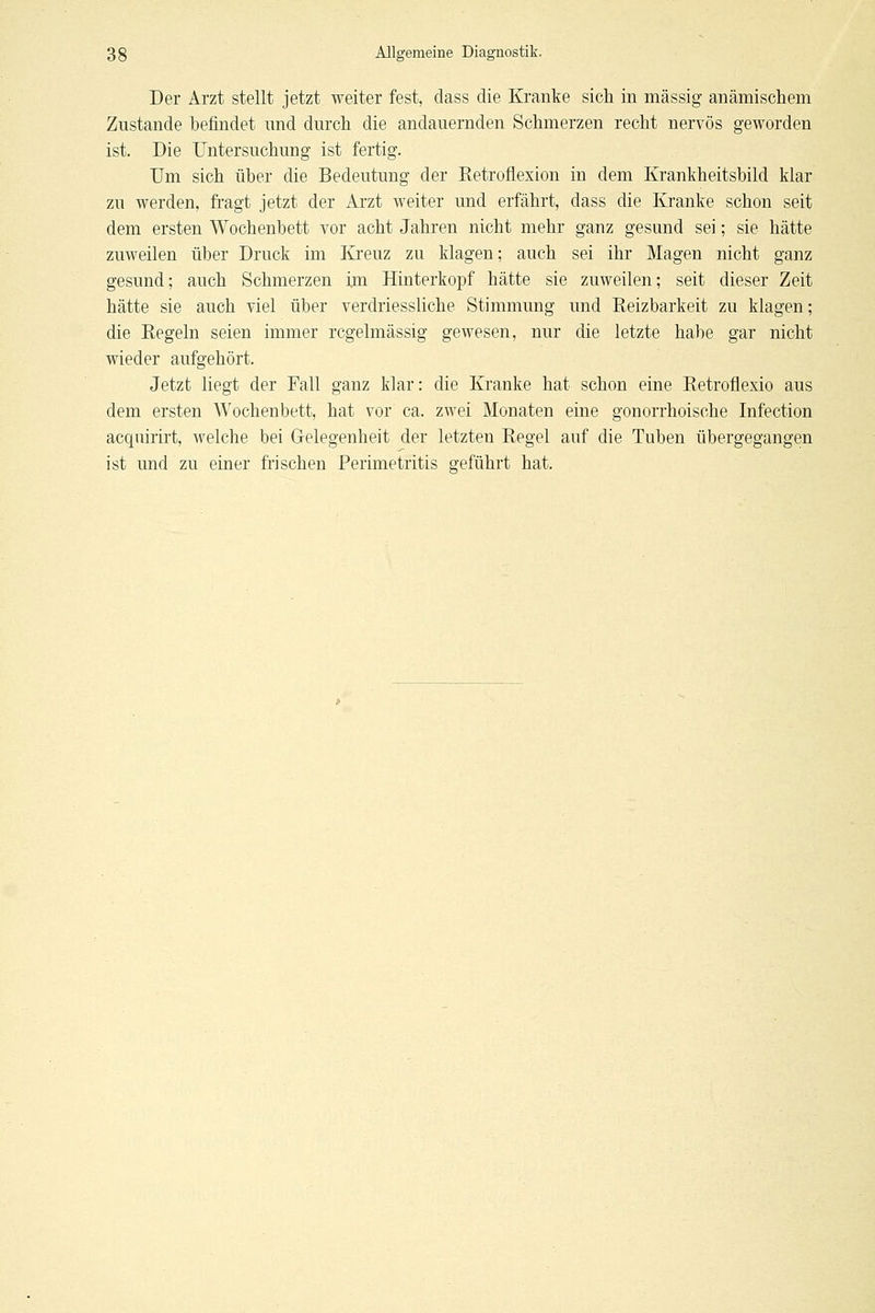 Der Arzt stellt jetzt weiter fest, dass die Kranke sich in massig anämischem Zustande befindet und durch die andauernden Schmerzen recht nervös geworden ist. Die Untersuchung ist fertig. Um sich über die Bedeutung der Retroflexion in dem Krankheitsbild klar zu werden, fi'agt jetzt der Arzt weiter und erfährt, dass die Kranke schon seit dem ersten Wochenbett vor acht Jahren nicht mehr ganz gesund sei; sie hätte zuweilen über Druck im lü'euz zu klagen; auch sei ihr Magen nicht ganz gesund; auch Schmerzen im Hinterkopf hätte sie zuweilen; seit dieser Zeit hätte sie auch viel über verdriessUche Stimmung und Reizbarkeit zu klagen; die Regeln seien immer regelmässig gewesen, nur die letzte habe gar nicht wieder aufgehört. Jetzt liegt der Fall ganz klar: die Kranke hat schon eine Retroflexio aus dem ersten Wochenbett, hat vor ca. zwei Monaten eine gonorrhoische Infection acquirirt, welche bei Gelegenheit der letzten Regel auf die Tuben übergegangen ist und zu einer frischen Perimetritis geführt hat.