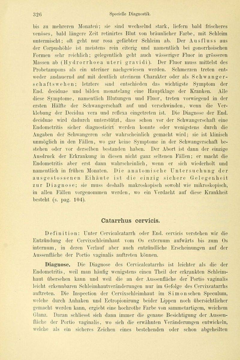 bis zu mehreren Monaten; sie sind wechselnd stark, liefern bald frischeres venöses, bald längere Zeit retinirtes Blut von bräunlicher Farbe, mit Schleim untermischt; oft geht nur rosa gefärbter Schleim ab. Der Ausfluss aus der Coi'pushöhle ist meistens rein eiterig und namentlich bei gonorrhoischen Formen sehr reichlich; gelegentlich geht auch wässeriger Fluor in grösseren Massen ab (Hydrorrhoea uteri gravidi). Der Fluor muss mittelst des Probetampons als ein uteriner nachgewiesen werden. Schmerzen treten ent- weder andauernd auf mit .deutlich uterinem Charakter oder als Schwanger- schaftswehen; letztere sind entschieden das wichtigste Symptom der End. deciduae und bilden monatelang eine Hauptklage der Kranken. Alle diese Symptome, namentlich Blutungen und Fluor, treten vorwiegend in der ersten Hälfte der Schwangerschaft auf und verschwinden, wenn die Ver- klebung der Decidua vera und reflexa eingetreten ist. Die Diagnose der End. deciduae wird dadurch unterstützt, dass schon vor der Schwangerschaft eine Endometritis sicher diagnosticirt werden konnte oder wenigstens durch die Angaben der Schwangeren sehr wahrscheinlich gemacht wird; sie ist klinisch unmöglich in den Fällen, wo gar keine Symptome in der Schwangerschaft be- stehen oder vor derselben bestanden haben. Der Abort ist dann der einzige Ausdruck der Erkrankung in diesen nicht ganz seltenen Fällen; er macht die Endometritis aber erst dann wahrscheinlich, wenn er sich wiederholt und namentlich in frühen Monaten. Die anatomische Untersuchung der ausgestossenen Eihäute ist die einzig sichere Gelegenheit zur Diagnose; sie muss deshalb makroskopisch sowohl wie mikroskopisch, in allen Fällen vorgenommen werden, wo ein Verdacht auf diese Krankheit besteht (s. pag. 104). Catarrhus cervicis. Definition: Unter Cervicalcatarrh oder End. cervicis verstehen wir die Entzündung der Cer'vixschleimhaut vom Os externum aufwärts bis zum Os internum, in deren Verlauf aber auch entzündliche Erscheinungen auf der Aussenfiäche der Portio vaginalis auftreten können. Dlaguose. Die Diagnose des Cervicalcatarrhs ist leichter als die der Endometritis, weil man häufig wenigstens einen Theil der erkrankten Schleim- haut übersehen kann und weil die an der Aussenfiäche der Portio vaginalis leicht erkennbaren Schleimhautveränderungen nur im Gefolge des Cervixcatarrhs auftreten. Die Inspection der Cervixschleimhaut im Simon sehen Speculum, welche durch Anhaken und Ectropionirung beider Lippen noch übersichtlicher gemacht werden kann, ergiebt eine hochrothe Farbe von sammetartigem, weichem Glanz. Daran schliesst sich dann immer die genaue Besichtigung der Aussen- fiäche der Portio vaginalis, wo sich die erwähnten Veränderungen entwickeln, welche als ein sicheres Zeichen eines bestehenden oder schon abgeheilten