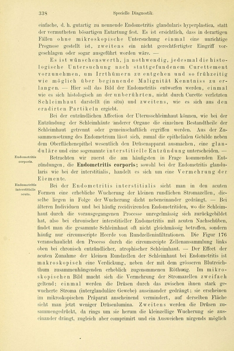 einfache, d. h. gutartig zu nennende Endometritis glandularis hyperplastica, statt der vermutheten bösartigen Entartung fest. Es ist ersichtlich, dass in derartigen Fällen ohne mikroskopische Untersuchung einmal eine unrichtige Prognose gestellt ist, zweitens ein nicht gerechtfertigter Eingriff vor- geschlagen oder sogar ausgeführt worden wäre. — Es ist wünschenswerth, ja nothwendig, jedesmal diehisto- logische Untersuchung nach statt gefundenem Curettement vorzunehmen, um Irrthümern zu entgehen und so frühzeitig wie möglich über beginnende Malignität Kenntniss zu er- langen. — Hier soll das Bild der Endometritis entworfen werden, einmal wie es sich histologisch an der unberührten, nicht durch Curette verletzten Schleimhaut darstellt (in situ) und zweitens, wie es sich aus den eradirten Partikeln ergiebt. Bei der entzündhchen Affection der Uterusschleimhaut können, wie bei der Entzündung der Schleimhäute 'Wanderer Organe die einzelnen Bestandtheile der Schleimhaut getrennt oder gemeinschaftlich ergriffen werden. Aus der Zu- sammensetzung des Endometrium lässt sich, zumal die epithelialen Gebilde neben dem Oberflächenepithel wesentlich den Drüsenapparat ausmachen, eine glan- duläre und eine sogenannte interstitielle Entzündung unterscheiden. — Endometritis Betrachten wir zuerst die am häufigsten in Frage kommenden Ent- zündungen, die Endometritis corporis; sowohl bei der Endometritis glandu- laris wie bei der interstitiaiis, handelt es sich um eine Vermehrung der Elemente. Endometritis gg[ ^j^j. Endometritis interstitiaiis sieht man in den acuten interstitiaiis acuta. Formen eine erhebliche Wucherung der kleinen rundlichen Stromazellen, die- selbe liegen in Folge der Wucherung dicht nebeneinander gedrängt. — Bei älteren Individuen und bei häufig recidivirenden Endometritiden, wo die Schleim- haut durch die vorausgegangenen Processe unregelmässig sich zurückgebildet hat, also bei chronischer interstitieller Endometritis mit acuten Nachschüben, ' findet man die gesammte Schleimhaut oft nicht gleichmässig betroffen, sondern häufig nur circumscripte Heerde von Rundzelleninfiltrationen. Die Figur 176 veranschaulicht den Process durch die circumsrcipte Zellenansammlung links oben bei chronisch entzündlicher, atrophischer Schleimhaut. — Der Effect der acuten Zunahme der kleinen Rundzellen der Schleimhaut bei Endometritis ist makroskopisch eine Verdickung, neben der mit dem grösseren Blutreich- thum zusammenhängenden erheblich zugenommenen Röthung. Im mikro- skopischen Bild macht sich die Vermehrung der Stromazellen zweifach geltend; einmal werden die Drüsen durch das zwischen ihnen stark ge- wucherte Stroma (interglanduläre Gewebe) auseinander gedrängt; sie erscheinen im mikroskopischen Präparat anscheinend vermindert, auf derselben Fläche sieht man jetzt weniger Drüsenlumina. Zweitens werden die Drüsen zu- sammengedrückt, da rings um sie herum die kleinzellige Wucherung sie aus- einander drängt, zugleich aber comprimirt und ein Ausweichen nirgends möglich
