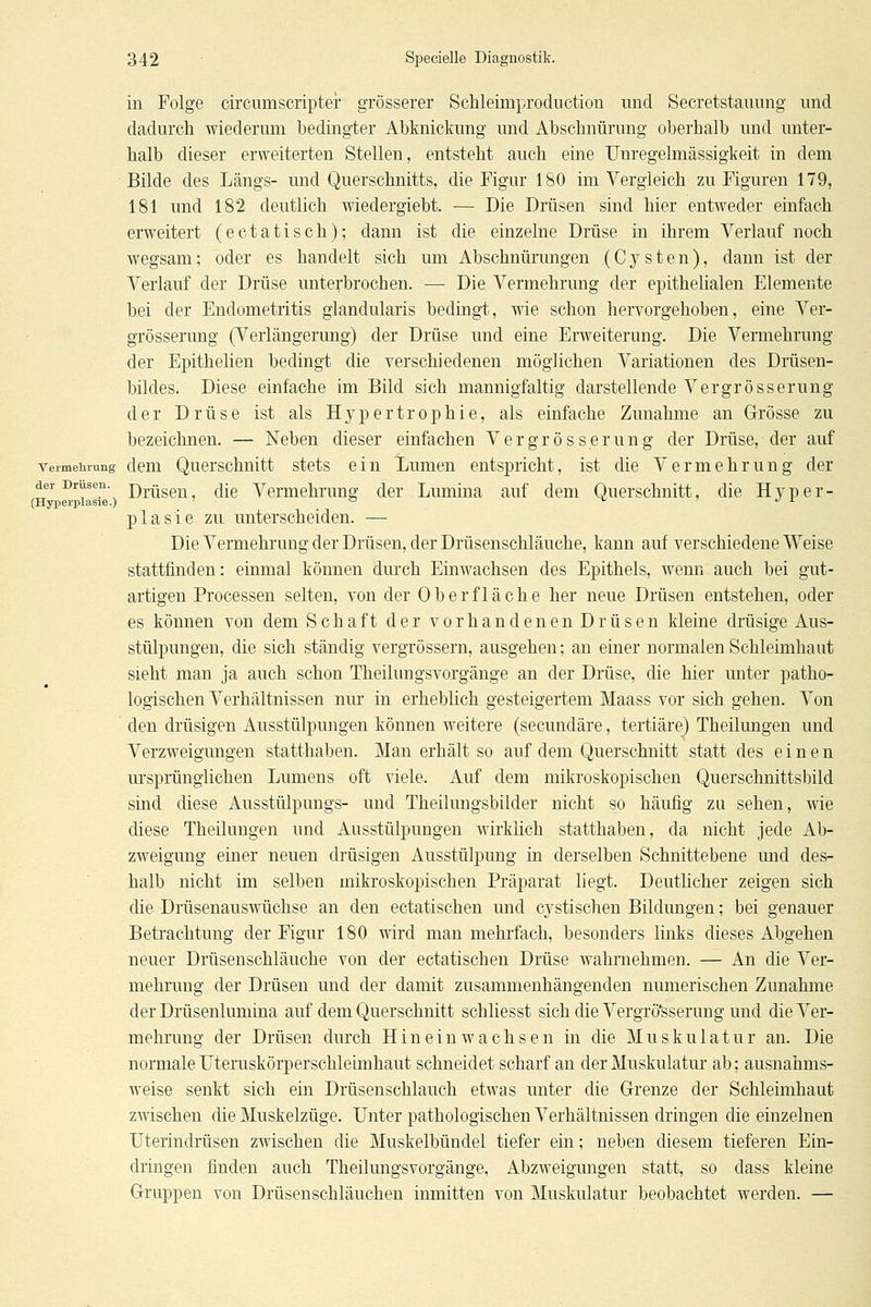 in Folge circumscripter grösserer Schleimproduction und Secretstauung und dadurch wiederum bedingter Abknickung und Abschnürung oberhalb und unter- halb dieser erweiterten Stellen, entsteht auch eine Unregelmässigkeit in dem Bilde des Längs- und Querschnitts, die Figur 180 im Vergleich zu Figuren 179, 181 und 182 deutlich wiedergiebt. — Die Drüsen sind hier entweder einfach erweitert (eetatisch); dann ist die einzelne Drüse in ihrem Verlauf noch wegsam; oder es handelt sich um Abschnürungen (Cj^sten), dann ist der Verlauf der Drüse unterbrochen. — Die Vermehrung der epithelialen Elemente bei der Endometritis glandularis bedingt, wie schon hervorgehoben, eine Ver- grösserung (Verlängerung) der Drüse und eine Erweiterung. Die Vermehrung der Epithelien bedingt die verschiedenen möglichen Variationen des Drüsen- bildes. Diese einfache im Bild sich mannigfaltig darstellende Vergrösserung der Drüse ist als Hypertrophie, als einfache Zunahme an Grösse zu bezeichnen. — Neben dieser einfachen Vergrösserung der Drüse, der auf Vermehrung dem Quei'schnitt stets ein l/umen entsj)richt, ist die Vermehrung der der Drusen. j)^.^jggj^ (j[g Vermehrung der Lumina auf dem Querschnitt, die Hyper- (Hyperplasie.) ' => ^ ■> J L plasie zu unterscheiden. — Die Vermehrung der Drüsen, der Drüsenschläuche, kann auf verschiedene Weise stattfinden: einmal können durch Einwachsen des Epithels, wenn auch bei gut- artigen Processen selten, von der Oberfläche her neue Drüsen entstehen, oder es können von dem Schaft der vorhandenen Drüsen kleine drüsige Aus- stülpungen, die sich ständig vergrössern, ausgehen; an einer normalen Schleimhaut sieht man ja auch schon Theilungsvorgänge an der Drüse, die hier unter patho- logischen Verhältnissen nur in erheblich gesteigertem Maass vor sich gehen. Von den drüsigen Ausstülpungen können weitere (secundäre, tertiäre) Theilungen und Verzweigungen statthaben. Man erhält so auf dem Querschnitt statt des einen ursprünglichen Lumens oft viele. Auf dem mikroskopischen Querschnittsbild sind diese Ausstülpungs- und Theilungsbilder nicht so häufig zu sehen, wie diese Theilungen und Ausstülpungen wirklich statthaben, da nicht jede Ab- zweigung einer neuen drüsigen Ausstülpung in derselben Schnittebene und des- halb nicht im selben mikroskopischen Präparat liegt. Deutlicher zeigen sich die Drüsenauswüchse an den ectatischen und cj^stischen Bildungen; bei genauer Betrachtung der Figur 180 wird man mehrfach, besonders links dieses Abgehen neuer Drüsenschläuche von der ectatischen Drüse wahrnehmen. — An die Ver- mehrung der Drüsen und dex damit zusammenhängenden numerischen Zunahme der Drüsenluniiaa auf dem Querschnitt schliesst sich die Vergrö'sserung und die Ver- mehrung der Drüsen durch Hineinwachsen in die Muskulatur an. Die normale Uteruskörperschleunhaut schneidet scharf an der Muskulatur ab; ausnahms- weise senkt sich ein Drüsenschlauch etwas unter die Grenze der Schleimhaut zmschen die Muskelzüge. Unter pathologischen Verhältnissen dringen die einzelnen Uterindrüsen zwischen die Muskelbündel tiefer ein; neben diesem tieferen Ein- dringen finden auch Theilungsvorgänge, Abzweigungen statt, so dass kleine Gruppen von Drüsenschläuchen inmitten von Muskulatur beobachtet werden. —