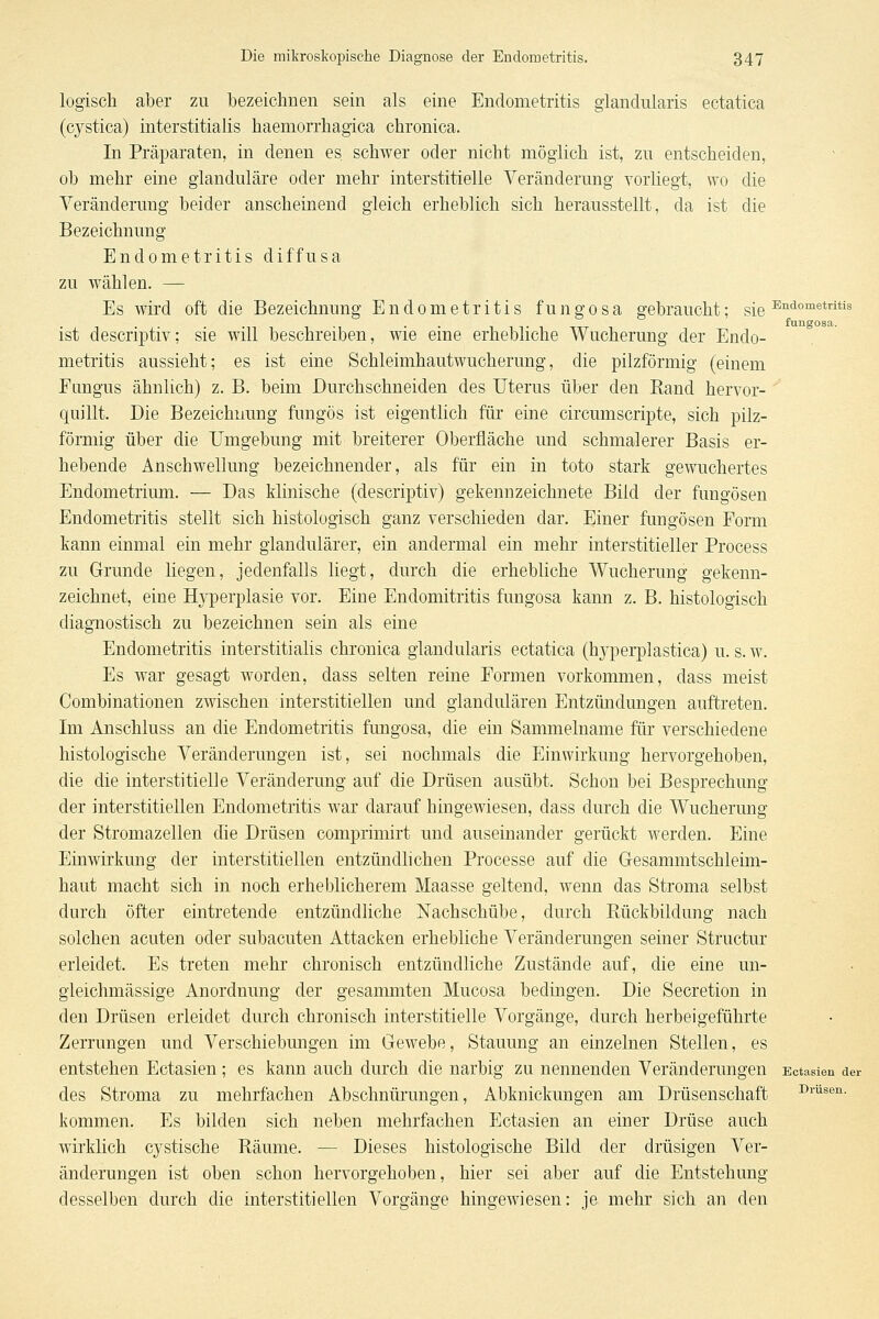 logisch aber zu bezeichnen sein als eine Endometritis glandularis ectatica (cystica) interstitialis haemorrhagica chronica. In Präparaten, in denen es schwer oder nicht möglich ist, zu entscheiden, ob mehr eine glanduläre oder mehr interstitielle Veränderung vorliegt, wo die Veränderung beider anscheinend gleich erheblich sich herausstellt, da ist die Bezeichnung Endometritis diffusa zu wählen. — Es wird oft die Bezeichnung Endometritis fungosa gebraucht; sie-^'^°°'®*''^ fungosa. ist descrii}tiv; sie will beschreiben, wie eme erhebliche Wucherung der Endo- metritis aussieht; es ist eine Schleimhautwucherung, die pilzförmig (einem Fungus ähnlich) z. B. beim Durchschneiden des Uterus über den Rand hervor- quillt. Die Bezeichmmg fungös ist eigentlich für eine circumscripte, sich pilz- förmig über die Umgebung mit breiterer Oberfläche und schmalerer Basis er- hebende Anschwellung bezeichnender, als für ein in toto stark gewuchertes Endometrium. — Das klinische (descriptiv) gekennzeichnete Bild der fungösen Endometritis stellt sich histologisch ganz verschieden dar. Einer fungösen Form kann einmal ein mehr glandulärer, ein andermal ein mehr interstitieller Process zu Grunde liegen, jedenfalls liegt, durch die erhebliche Wucherung gekenn- zeichnet, eine H3^erplasie vor. Eine Endomitritis fungosa kann z. B. histologisch diag-nostisch zu bezeichnen sein als eine Endometritis interstitialis chronica glandularis ectatica (hyperplastica) u. s. w. Es war gesagt worden, dass selten reine Formen vorkommen, dass meist Combinationen zwischen interstitiellen und glandulären Entzündungen auftreten. Im Anschluss an die Endometritis fungosa, die ein Sammelname für verschiedene histologische Veränderungen ist, sei nochmals die Einwirkung hervorgehoben, die die interstitielle Veränderung auf die Drüsen ausübt. Schon bei Besprechung der interstitiellen Endometritis war darauf hingewiesen, dass durch die Wucherung der Stromazellen die Drüsen comprimirt und auseinander gerückt werden. Eine Einwirkung der interstitiellen entzündhchen Processe auf die Gresammtschleim- haut macht sich in noch erheblicherem Maasse geltend, wenn das Stroma selbst durch öfter eintretende entzündliche Nachschübe, durch Ptückbildung nach solchen acuten oder subacuten Attacken erhebliche Veränderungen seiner Structur erleidet. Es treten mehr chronisch entzündliche Zustände auf, die eine un- gleichmässige Anordnung der gesammten Mucosa bedingen. Die Secretion in den Drüsen erleidet durch chronisch interstitielle Vorgänge, durch herbeigeführte Zerrungen und Verschiebungen im Gewebe, Stauung an einzelnen Stellen, es entstehen Ectasien; es kann auch durch die narbig zu nennenden Veränderungen Ectasien der des Stroma zu mehrfachen Abschnürungen, Abknickungen am Drüsenschaft i>i-üsen. kommen. Es bilden sich neben mehrfachen Ectasien an einer Drüse auch wirklich cystische Räume. — Dieses histologische Bild der drüsigen Ver- änderungen ist oben schon hervorgehoben, hier sei aber auf die Entstehung desselben durch die interstitiellen Vorgänge hingewiesen: je mehr sich an den