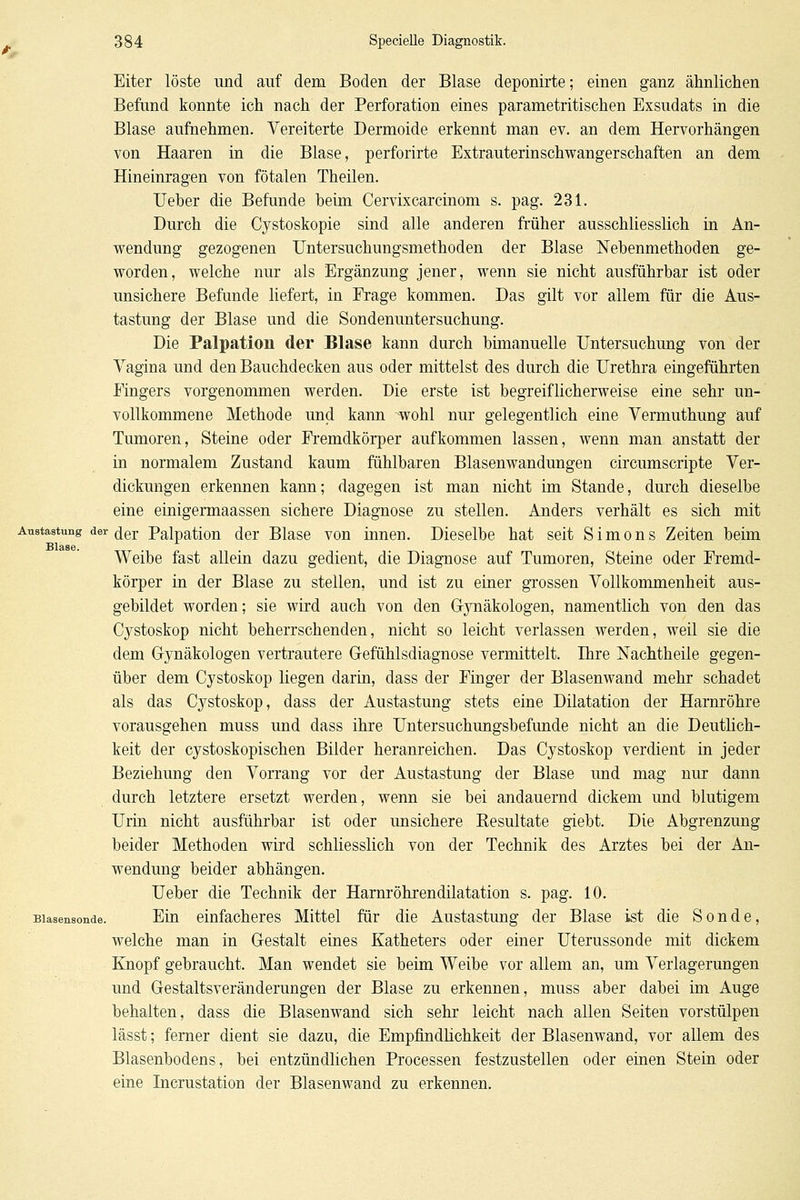 Eiter löste und auf dem Boden der Blase deponirte; einen ganz ähnlichen Befund konnte ich nach der Perforation eines parametritischen Exsudats in die Blase aufnehmen. Vereiterte Dermoide erkennt man ev. an dem Hervorhängen von Haaren in die Blase, perforirte Extrauterinschwangerschaften an dem Hineinragen von fötalen Theilen. Ueber die Befunde heim Cervixcarcinom s. pag. 231. Durch die Cystoskopie sind alle anderen früher ausschliesslich in An- wendung gezogenen Untersuchungsmethoden der Blase Nehenmethoden ge- worden, welche nur als Ergänzung jener, wenn sie nicht ausführbar ist oder unsichere Befunde liefert, in Frage kommen. Das gilt vor allem für die Aus- tastung der Blase und die Sondenuntersuchung. Die Palpation der Blase kann durch bimanuelle Untersuchung von der Vagina und den Bauchdecken aus oder mittelst des durch die Urethra eingeführten Fingers vorgenommen werden. Die erste ist begreiflicherweise eine sehr un- vollkommene Methode und kann wohl nur gelegentlich eine Vermuthung a,uf Tumoren, Steine oder Fi'emdkörper aufkommen lassen, wenn man anstatt der in normalem Zustand kaum fühlbaren Blasenwandungen circumscripte Ver- dickungen erkennen kann; dagegen ist man nicht im Stande, durch dieselbe eine einigermaassen sichere Diagnose zu stellen. Anders verhält es sich mit Austastung der (jgp Palpatiou dcT Blasc von innen. Dieselbe hat seit Simons Zeiten beim Blase. Weibe fast allein dazu gedient, die Diagnose auf Tumoren, Steine oder Fremd- körper in der Blase zu stellen, und ist zu einer gi'ossen Vollkommenheit aus- gebildet worden; sie wird auch von den Gjmäkologen, namentlich von den das Cystoskop nicht beherrschenden, nicht so leicht verlassen werden, weil sie die dem Gynäkologen vertrautere Gefühlsdiagnose vermittelt. Ihre Nachtheile gegen- über dem Cystoskop liegen darin, dass der Finger der Blasenwand mehr schadet als das Cystoskop, dass der Austastung stets eine Dilatation der Harnröhre vorausgehen muss und dass ihre Untersuchungsbefunde nicht an die Deutlich- keit der cystoskopischen Bilder heranreichen. Das Cystoskop verdient in jeder Beziehung den Vorrang vor der Austastung der Blase und mag nur dann durch letztere ersetzt werden, wenn sie bei andauernd dickem und blutigem Urin nicht ausführbar ist oder unsichere Eesultate giebt. Die Abgrenzung beider Methoden wird schliesslich von der Technik des Arztes bei der An- wendung beider abhängen. Ueber die Technik der Harm'öhrendilatation s. pag. 10. Blasensonde. Eiu cinfachcres Mittel für die Austastung der Blase ist die Sonde, welche man in Gestalt eines Katheters oder einer Uterussonde mit dickem Knopf gebraucht. Man wendet sie beim Weibe vor allem an, um Verlagerungen und Gestaltsveränderungen der Blase zu erkennen, muss aber dabei im Auge behalten, dass die Blasenwand sich sehr leicht nach allen Seiten vorstülpen lässt; femer dient sie dazu, die Empfindhchkeit der Blasenwand, vor allem des Blasenbodens, bei entzündlichen Processen festzustellen oder einen Stein oder eine Incrustation der Blasenwand zu erkennen.