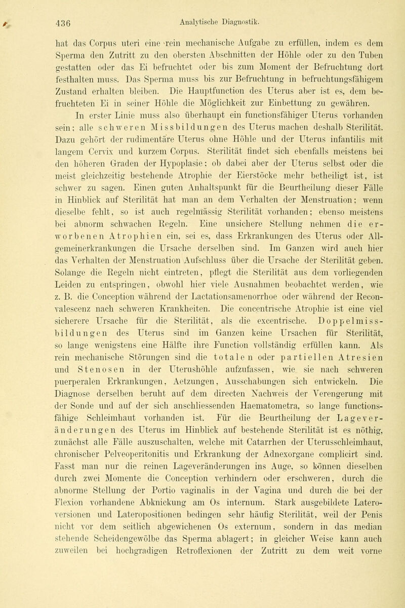 hat das Corpus uteri eine a'ein mecliaiiische Aufgabe zu erfüllen, indem es dem Sperma den Zutritt zu den obersten Abschnitten der Höhle oder zu den Tuben gestatten oder das Ei befruchtet oder bis zum Moment der Befruchtung dort festhalten muss. Das Sperma muss bis zur Befruchtung in befruchtungsfähigem Zustand erhalten bleiben. Die Hauptfunction des Uterus aber ist es, dem be- fruchteten Ei in seiner Höhle die Möglichkeit zur Einbettung zu gewähren. In erster Linie muss also überhaupt ein functionsfähiger Uterus vorhanden sein; alle schweren Missbildungen des Uterus machen deshalb Sterilität. Dazu gehört der rudimentäre Uterus ohne Höhle und der Uterus infantilis mit langem Cervix und kurzem Corpus. Sterilität findet sich ebenfalls meistens bei den höheren Graden der Hypoplasie: ob dabei aber der Uterus selbst oder die meist gleichzeitig bestehende Atrophie der Eierstöcke mehr betheiligt ist, ist schwer zu sagen. Einen guten Anhaltspunkt für die Beurtheilung dieser Fälle in Hinblick auf Sterilität hat man an dem Yerhalten der Menstruation; wenn dieselbe fehlt, so ist auch regelntässig Sterilität vorhanden; ebenso meistens bei abnorm schwachen Eegeln. Eine unsichere Stellung nehmen die er- worbenen Atrophien ein, sei es, dass Erkrankungen des Uterus oder All- gemeinerkrankungen die Ursache derselben sind. Im Ganzen wird auch hier das Verhalten der Menstruation Aufschluss über die Ursache der Sterilität geben. Solange die Regeln nicht eintreten, pflegt die Sterilität aus dem vorliegenden Leiden zu entspringen, obwohl hier viele Ausnahmen beobachtet werden, wie z. B. die Conception während der Lactationsamenorrhoe oder während der Recon- valescenz nach schweren Krankheiten. Die concentrische Atrophie ist eine viel sicherere Ursache für die Sterilität, als die excentrische. Doppelmiss- bildungen des Uterus sind im Ganzen keine Ursachen für Sterilität, so lange wenigstens eine Hälfte ihre Function vollständig erfüllen kann. Als rein mechanische Störungen sind die totalen oder partiellen Atresien und Stenosen in der Uterushöhle aufzufassen, wie sie nach schweren puerperalen Erki'ankungen, Aetzungen, Ausschabungen sich entwickeln. Die Diagnose derselben beruht auf dem directen Nachweis der Verengerung mit der Sonde und auf der sich anschliessenden Haematometra, so lange functions- fähige Schleimhaut vorhanden ist. Für die Beurtheilung der Lagever- änderungen des Uterus im Hinblick auf bestehende Sterilität ist es nöthig, zunächst alle Fälle auszuschalten, welche mit Catarrhen der Uterusschleimhaut, chronischer Pelveoperitonitis und Erkrankung der Adnexorgane complicirt sind. Fasst man nur die reinen Lageveränderungen ins Auge, so können dieselben durch zwei Momente die Conception verhindern oder erschweren, durch die abnorme Stellung der Portio vaginalis in der Vagina und durch die bei der Flexion vorhandene Abknickung am Os internum. Stark ausgebildete Latero- versionen und Lateropositionen bedingen sehr häufig Sterilität, weil der Penis nicht vor dem seitlich abgewichenen Os extemum, sondern in das median stehende Scheidengewölbe das Sperma ablagert; in gleicher Weise kann auch zuweilen bei hochgradigen Retroflexionen der Zutritt zu dem weit vorne