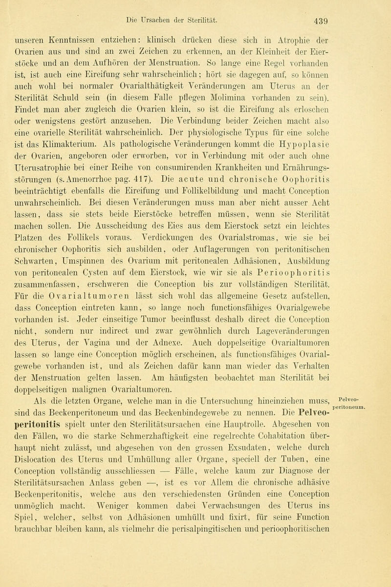 unseren Kenntnissen entziehen: klinisch drücken diese sich in Atrophie der Ovarien aus und sind an zwei Zeichen zu erkennen, an der Kleinheit der Eier- stöcke und an dem Aufhören der Menstruation. So lange eine Regel vorhanden ist, ist auch eine Eireifung sehr wahrscheinlich; hört sie dagegen auf, so können auch wohl bei normaler Ovarialthätigkeit Yeränderungen am Uterus an der Sterilität Schuld sein (in diesem Falle pflegen Molimina vorhanden zu sein). Findet man aber zugleich die Ovarien klein, so ist die Eireifung als erloschen oder wenigstens gestört anzusehen. Die Verbindung beider Zeichen macht also eine ovarielle Sterilität wahrscheinlich. Der physiologische Typus für eine solche ist das Klimakterium. Als pathologische Veränderungen kommt die Hypoplasie der Ovarien, angeboren oder erworben, vor in Verbindung mit oder auch ohne TJterusatrophie bei einer Eeihe von consumirenden Krankheiten und Ernährungs- störungen (s. Amenorrhoe pag. 417). Die acute und chronische Oophoritis beeinträchtigt ebenfalls die Eireifung und FoUikelbildung und macht Conception unwahrscheinlich. Bei diesen Veränderungen muss man aber nicht ausser Acht lassen, dass sie stets beide Eierstöcke betreffen müssen, wenn sie Sterilität machen sollen. Die Ausscheidung des Eies aus dem Eierstock setzt ein leichtes Platzen des Follikels voraus. Verdickungen des Ovarialstromas, wie sie bei chronischer Oophoritis sich ausbilden, oder Auflagerungen von peritonitischen Schwarten, Umspinnen des Ovarium mit peritonealen Adhäsionen, Ausbildung von peritonealen Cysten auf dem Eierstock, wie wir sie als Perioophoritis zusammenfassen, erschweren die Conception bis zur vollständigen Sterilität. Für die Ovarialtumoren lässt sich wohl das allgemeine Gesetz aufstellen, dass Conception eintreten kann, so lange noch functionsfähiges Ovarialgewebe vorhanden ist. Jeder einseitige Tumor beeinflusst deshalb direct die Conception nicht, sondern nur indirect und zwar gewöhnlich durch Lageveränderungen des Uterus, der Vagina und der Adnexe. Auch doppelseitige Ovarialtumoren lassen so lange eine Conception möglich erscheinen, als functionsfähiges Ovarial- gewebe vorhanden ist, und als Zeichen dafür kann man wieder das Verhalten der Menstruation gelten lassen. Am häufigsten beobachtet man Sterilität bei doppelseitigen malignen Ovarialtumoren. Als die letzten Organe, welche man in die Untersuchung hineinziehen muss, i'eiveo- Peritoneum. sind das Beckenperitoneum und das Beckenbindegewebe zu nennen. Die Pelveo- peritonitis spielt unter den Sterilitätsursachen eine Hauptrolle. Abgesehen von den Fällen, wo die starke Schmerzhaftigkeit eine regelrechte Cohabitation über- haupt nicht zulässt, und abgesehen von den grossen Exsudaten, welche durch Dislocation des Uterus und Umhüllung aller Organe, speciell der Tuben, eine Conception vollständig ausschliessen — Fälle, welche kaum zur Diagnose der Sterilitätsursachen Anlass geben —, ist es vor Allem die chronische adhäsive Beckenperitonitis, welche aus den verschiedensten Gründen eine Conception unmöglich macht. Weniger kommen dabei Verwachsungen des Uterus ins Spiel, welcher, selbst von Adhäsionen umhüllt und fixirt, für seine Function brauchbar bleiben kann, als vielmehr die perisalpingitischen und perioophoritischen