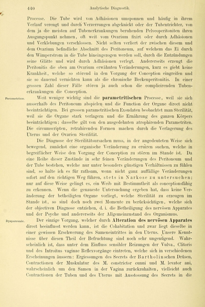 Processe. Die Tiilbe wird von Adhäsionen umsponnen und häufig in ihrem Verlauf verengt und durch Verzerrungen abgeknickt oder der Tubentrichter, von dem ja die meisten auf Tubenerkrankungen beruhenden Pelveoperitoniten ihren Ausgangspunkt nehmen, oft weit vom Ovarium fixirt oder durch Adhäsionen und Verklebungen verschlossen. Nicht selten verliert der zwischen diesem und dem Ovarium befindliche Abschnitt des Peritoneum, auf welchem das Ei durch den Whnperstrom in die Tube hineingezogen werden soll, durch die Entzündungen seine Glätte und. wird durch Adhäsionen verlegt. Andererseits erzeugt die Peritonitis die oben am Ovarium erwähnten Veränderungen, kurz es giebt keine Krankheit, welche so störend in den Vorgang der Conception eingreifen und sie so dauernd vernichten kann als die chronische Beckenperitonitis. In einer grossen Zahl dieser Fälle stören ja auch schon die complicirenden Tuben- erki'ankungen die Conception. Pavametrium. Wolt wcuiger wichtig siud die parametritisclien Processe, weil sie sich ausserhalb des Peritoneum abspielen und die Function der Organe direct nicht beeinträchtigen. Bei grossen parametritischen Exsudaten beobachtet man Sterilität, weil sie die Organe stark verlagern und die Ernährung des ganzen Körpers beeinträchtigen; dasselbe gilt von den ausgedehnten atrophirenden Parametriten. Die circumscripten, retrahirenden Formen machen durch die Verlagerung des Uterus und der Ovarien Sterilität. Die Diagnose der Sterilitätsursachen muss, in der angedeuteten Weise sich bewegend, zunächst eine organische Veränderung zu eruiren suchen, welche in begreiflicher Weise den Vorgang der Conception zu stören im Stande ist. Da eine Reihe dieser Zustände in sehr feinen Veränderungen des Peritoneum und der Tube bestehen, welche nur unter besonders günstigen Verhältnissen zu fühlen sind, so halte ich es für rathsam, wenn nicht ganz auffällige Veränderungen sofort auf den richtigen Weg führen, stets in Narkose zu untersuchen; nur auf diese Weise gelingt es, ein Weib mit Bestimmtheit als conceptionsfähig zu erkennen. Wenn die genaueste Untersuchung ergeben hat, dass keine Ver- änderung der betheiligten Organe vorliegt, welche Sterilität zu erzeugen im Stande ist, so sind doch noch zwei Momente zu berücksichtigen, welche sich der objectiven Diagnose entziehen, d. i. die Betheiligung des nervösen Apparates und der Psj^che und andererseits der Allgemeinzustand des Organismus. Dyspareunie. Dcr cinzige Vorgang, welcher durch Alteration des nervösen Apparates direct beeinflusst werden kann, ist die Cohabitation und zwar liegt dieselbe in einer gewissen Erschwerung des Sameneintrittes in den Uterus. Unsere Kennt- nisse über diesen Theil der Befruchtung sind noch sehr ungenügend. Wahr- scheinlich ist, dass unter dem Einfluss sensibler Reizungen der Vulva, Clitoris und des Introitus vaginae Reflexvorgänge eintreten, welche sich in verschiedenen Erscheinungen äussern: Ergiessungen des Secrets der B a r t h o 1 in sehen Drüsen, Contractionen der Muskulatur des M. constrictor cunni und M. levator ani, wahrscheinlich um den Samen in der Vagina zurückzuhalten, vielleicht auch Contractionen der Tuben und des Uterus mit Ausstossunff des Secrets in die