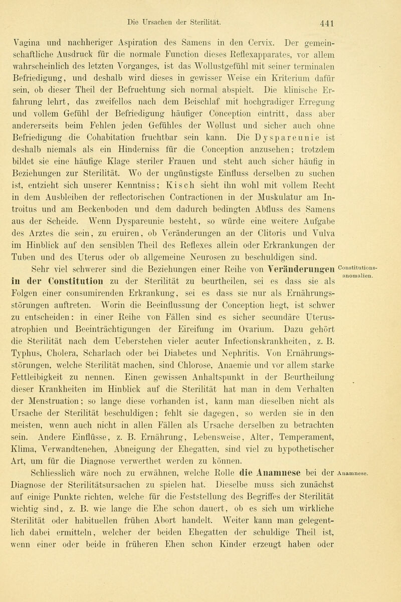 Vagina und nachheriger Aspiration des Samens in den Cervix. Der gemein- schaftliche Ausdruck für die normale Function dieses Reflexapparates, vor allem wahrscheinlich des letzten Vorganges, ist das Wollustgefühl mit seiner terminalen Befriedigung, und deshalb wird dieses in gewisser Weise ein Kriterium dafür sein, ob dieser Theil der Befruchtung sich normal abspielt. Die klinische Er- fahrung lehrt, das zweifellos nach dem Beischlaf mit hochgradiger Erregung und vollem Gefühl der Befriedigung häufiger Conception eintritt, dass aber andererseits beim Fehlen jeden Gefühles der Wollust und sicher auch ohne Befriedigung die Cohabitation fruchtbar sein kann. Die Dyspareunie ist deshalb niemals als ein Hinderniss für die Conception anzusehen; trotzdem bildet sie eine häufige Klage steriler Frauen und steht auch sicher häufig in Beziehungen zur Sterilität. Wo der ungünstigste Einfluss derselben zu suchen ist, entzieht sich unserer Kenntniss; Kisch sieht ihn wohl mit vollem Eecht in dem Ausbleiben der reflectorischen Contractionen in der Muskulatur am In- troitus und am Beckenboden und dem dadurch bedingten Abfluss des Samens aus der Scheide. Wenn Dj^spareunie besteht, so würde eine weitere Aufgabe des Arztes die sein, zu eruiren, ob Veränderungen an der Clitoris und Vulva im Hinblick auf den sensiblen Theil des Eeflexes allein oder Erkrankungen der Tuben und des Uterus oder ob allgemeine Neurosen zu beschuldigen sind. Sehr viel schwerer sind die Beziehungen einer Eeihe von Yeräiiderungeii constitutions- in der Constitution zu der Sterilität zu beurtheilen, sei es dass sie als Folgen einer consumirenden Erkrankung, sei es dass sie nur als Ernährungs- störungen auftreten. Worin die Beeinflussung der Conception liegt, ist schwer zu entscheiden: in einer Reihe von Fällen sind es sicher secundäre Uterus- atrophien und Beeinträchtigungen der Eireifung im Ovarium. Dazu gehört die Sterilität nach dem Ueberstehen vieler acuter Infectionskrankheiten, z. B. Tj'phus, Cholera, Scharlach oder bei Diabetes und Nephritis. Von Ernährungs- störungen, welche Sterilität machen, sind Chlorose, Anaemie und vor allem starke Fettleibigkeit zu nennen. Einen gewissen Anhaltspunkt in der Beurtheilung dieser Krankheiten im Hinblick auf die Sterihtät hat man in dem Verhalten der Menstruation; so lange diese vorhanden ist, kann man dieselben nicht als Ursache der Sterilität beschuldigen; fehlt sie dagegen, so werden sie in den meisten, wenn auch nicht in allen Fällen als Ursache derselben zu betrachten sein. Andere Einflüsse, z. B. Ernährung, Lebensweise, Alter, Temperament, Klima, Verwandtenehen, Abneigung der Ehegatten, sind viel zu hypothetischer Art, um für die Diagnose verwerthet werden zu können. Schliesslich wäre noch zu erwähnen, welche Rolle die Anamnese bei der Anamnese. Diagnose der Sterilitätsursachen zu spielen hat. Dieselbe muss sich zunächst auf einige Punkte richten, welche für die Feststellung des Begriffes der Sterilität wichtig sind, z. B. wie lange die Ehe schon dauert, ob es sich um wirkliche Sterilität oder habituellen frühen Abort handelt. Weiter kann man gelegent- lich dabei ermitteln, welcher der beiden Ehegatten der schuldige Theil ist, wenn einer oder beide in früheren Ehen schon Kinder erzeugt haben oder