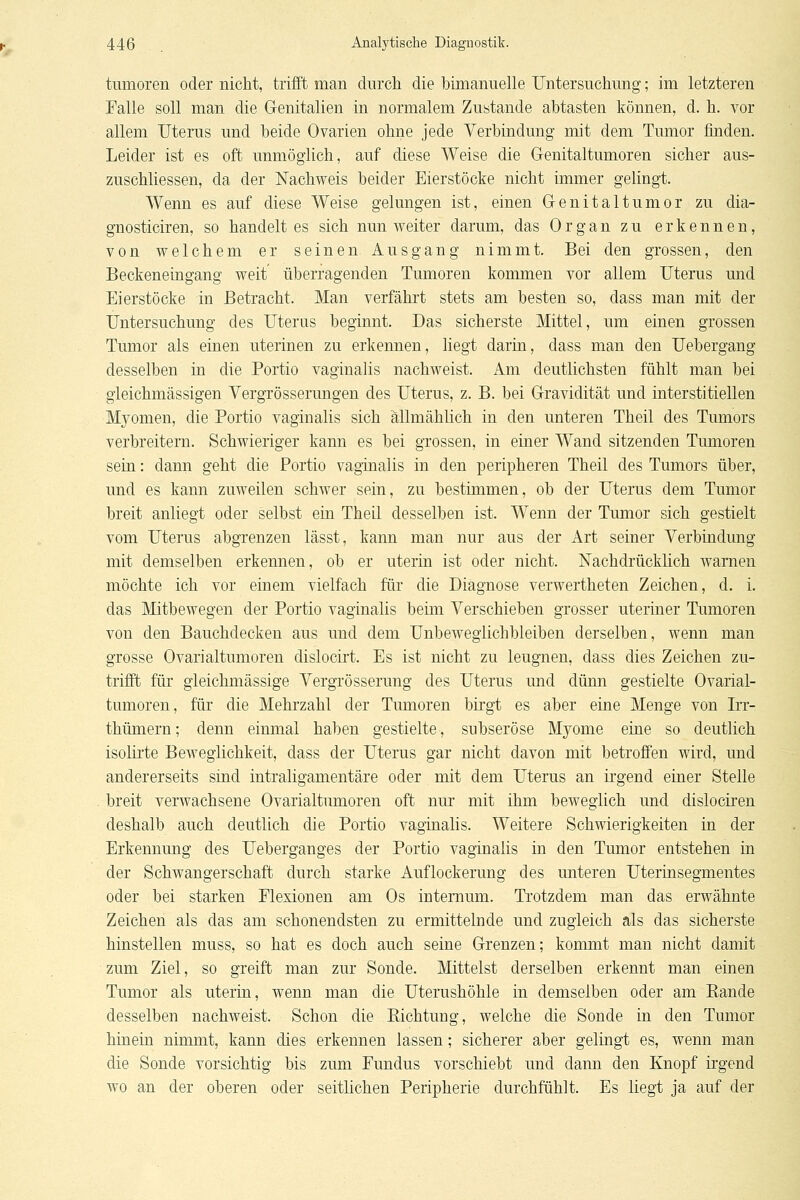 tiimoren oder nicht, trifft man durch die bimanuelle Untersuchung; im letzteren Falle soll man die Genitalien in normalem Zustande abtasten können, d. h. vor allem Uterus und beide Ovarien ohne jede Yerbindung mit dem Tumor finden. Leider ist es oft unmöglich, auf diese Weise die Genitaltumoren sicher aus- zuschliessen, da der Nachweis beider Eierstöcke nicht immer gelingt. Wenn es auf diese Weise gelungen ist, einen Genitaltumor zu dia- gnosticiren, so handelt es sich nun weiter darum, das Organ zu erkennen, von welchem er seinen Ausgang nimmt. Bei den grossen, den Beckeneingang weit überragenden Tumoren kommen vor allem Uterus und Eierstöcke in Betracht. Man verfährt stets am besten so, dass man mit der Untersuchung des Uterus beginnt. Das sicherste Mittel, um einen grossen Tumor als einen uterinen zu erkennen, liegt darin, dass man den Uebergang desselben in die Portio vaginalis nachweist. Am deutlichsten fühlt man bei gleichmässigen Yergrössermigen des Uterus, z. B. bei Gravidität und interstitiellen Myomen, die Portio vaginalis sich allmählich in den unteren Theil des Tumors verbreitern. Schwieriger kann es bei grossen, in einer Wand sitzenden Tumoren sein: dann geht die Portio vaginalis in den peripheren Theil des Tumors über, und es kann zuweilen schwer sein, zu bestimmen, ob der Uterus dem Tumor breit anliegt oder selbst ein Theil desselben ist. Wenn der Tumor sich gestielt vom Uterus abgrenzen lässt, kann man nur aus der Art seiner Verbindung mit demselben erkennen, ob er uteria ist oder nicht. Nachdrücklich warnen möchte ich vor einem vielfach für die Diagnose verwertheten Zeichen, d. i. das Mitbewegen der Portio vaginalis beim Verschieben grosser uteriner Tumoren von den Bauchdecken aus und dem Unbeweglichbleiben derselben, wenn man grosse Ovarialtumoren dislocirt. Es ist nicht zu leugnen, dass dies Zeichen zu- trifft für gleichmässige Vergrösserung des Uterus und dünn gestielte Ovarial- tumoren, für die Mehrzahl der Tumoren birgt es aber eine Menge von Irr- thümern; denn einmal haben gestielte, subseröse Myome eine so deutlich isolirte Beweglichkeit, dass der Uterus gar nicht davon mit betroffen wird, und andererseits sind intraligamentäre oder mit dem Uterus an irgend einer Steile breit verwachsene Ovarialtimioren oft nur mit ihm beweglich und dislociren deshalb auch deutlich die Portio vaginalis. Weitere Schwierigkeiten in der Erkennung des Ueberganges der Portio vaginalis in den Tumor entstehen in der Schwangerschaft durch starke Auflockerung des unteren Uterinsegmentes oder bei starken Flexionen am Os intemum. Trotzdem man das erwähnte Zeichen als das am schonendsten zu ermittelnde und zugleich als das sicherste hinstellen muss, so hat es doch auch seine Grenzen; kommt man nicht damit zum Ziel, so greift man zur Sonde. Mittelst derselben erkennt man einen Tumor als uterin, wenn man die Uterushöhle in demselben oder am Bande desselben nachweist. Schon die Richtung, welche die Sonde in den Tumor hinein nimmt, kann dies erkennen lassen; sicherer aber gelingt es, wenn man die Sonde vorsichtig bis zum Fundus vorschiebt und dann den Knopf irgend wo an der oberen oder seitlichen Peripherie durchfühlt. Es liegt ja auf der