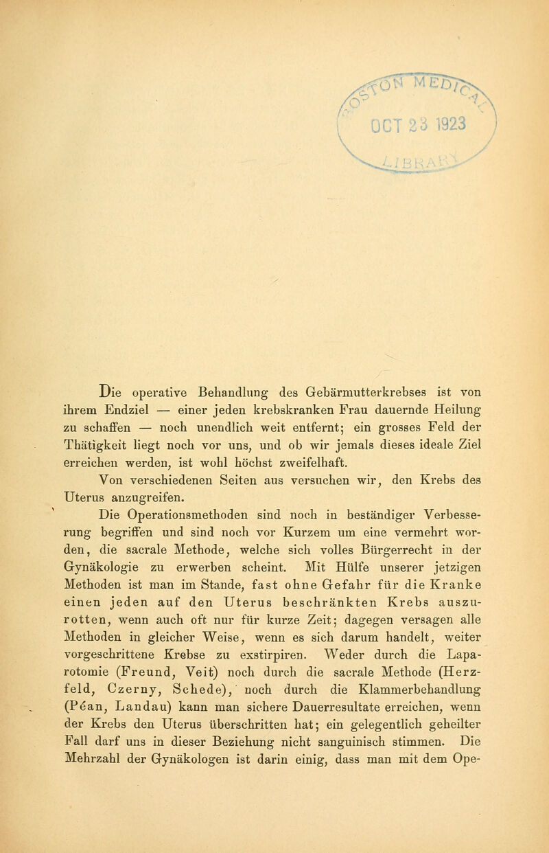 58 MED/; OCT 23 1923 Die operative Behandlung des Gebärmutterkrebses ist von ihrem Endziel — einer jeden krebskranken Frau dauernde Heilung zu schaffen — noch unendlich weit entfernt; ein grosses Feld der Thätigkeit liegt noch vor uns, und ob wir jemals dieses ideale Ziel erreichen werden, ist wohl höchst zweifelhaft. Von verschiedenen Seiten aus versuchen wir, den Krebs des Uterus anzugreifen. Die Operationsmethoden sind noch in beständiger Verbesse- rung begriffen und sind noch vor Kurzem um eine vermehrt wor- den, die sacrale Methode, welche sich volles Bürgerrecht in der Gynäkologie zu erwerben scheint. Mit Hülfe unserer jetzigen Methoden ist man im Stande, fast ohne Gefahr für die Kranke einen jeden auf den Uterus beschränkten Krebs auszu- rotten, wenn auch oft nur für kurze Zeit; dagegen versagen alle Methoden in gleicher Weise, wenn es sich darum handelt, weiter vorgeschrittene Krebse zu exstirpiren. Weder durch die Lapa- rotomie (Freund, Veit) noch durch die sacrale Methode (Herz- feld, Czerny, Schede), noch durch die Klammerbehandlung (Pe*an, Landau) kann man sichere Dauerresultate erreichen, wenn der Krebs den Uterus überschritten hat; ein gelegentlich geheilter Fall darf uns in dieser Beziehung nicht sanguinisch stimmen. Die Mehrzahl der Gynäkologen ist darin einig, dass man mit dem Ope-