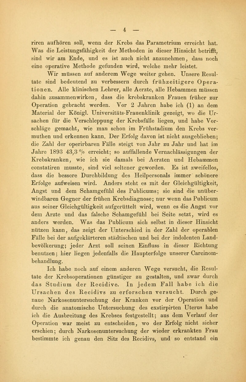 riren aufhören soll, wenn der Krebs das Parametrium erreicht hat. Was die Leistungsfähigkeit der Methoden in dieser Hinsicht betrifft, sind wir am Ende, und es ist auch nicht anzunehmen, dass noch eine operative Methode gefunden wird, welche mehr leistet. Wir müssen auf anderem Wege weiter gehen. Unsere Resul- tate sind bedeutend zu verbessern durch frühzeitigere Opera- tionen. Alle klinischen Lehrer, alle Aerzte, alle Hebammen müssen dahin zusammenwirken, dass die krebskranken Frauen früher zur Operation gebracht werden. Vor 2 Jahren habe ich (1) an dem Material der Königl. Universitäts-Frauenklinik gezeigt, wo die Ur- sachen für die Verschleppung der Krebsfälle liegen, und habe Vor- schläge gemacht, wie man schon im Frühstadium den Krebs ver- muthen und erkennen kann. Der Erfolg davon ist nicht ausgeblieben; die Zahl der operirbaren Fälle steigt von Jahr zu Jahr und hat im Jahre 1893 43,3 °/o erreicht; so auffallende Vernachlässigungen der Krebskranken, wie ich sie damals bei Aerzten und Hebammen constatiren musste, sind viel seltener geworden. Es ist zweifellos, dass die bessere Durchbildung des Heilpersonals immer schönere Erfolge aufweisen wird. Anders steht es mit der Gleichgültigkeit, Angst und dem Schamgefühl des Publicums; sie sind die unüber- windbaren Gegner der frühen Krebsdiagnose; nur wenn das Publicum aus seiner Gleichgültigkeit aufgerüttelt wird, wenn es die Angst vor dem Arzte und das falsche Schamgefühl bei Seite setzt, wird es anders werden. Was das Publicum sich selbst in dieser Hinsicht nützen kann, das zeigt der Unterschied in der Zahl der operablen Fälle bei der aufgeklärteren städtischen und bei der indolenten Land- bevölkerung; jeder Arzt soll seinen Einfluss in dieser Richtung benutzen; hier liegen jedenfalls die Haupterfolge unserer Carcinom- behandlung. Ich habe noch auf einem anderen Wege versucht, die Resul- tate der Krebsoperationen günstiger zu gestalten, und zwar durch das Studium der Recidive. In jedem Fall habe ich die Ursachen des Recidivs zu erforschen versucht. Durch ge- naue Narkosenuntersuchung der Kranken vor der Operation und durch die anatomische Untersuchung des exstirpirten Uterus habe ich die Ausbreitung des Krebses festgestellt; aus dem Verlauf der Operation war meist zu entscheiden, wo der Erfolg nicht sicher erschien; durch Narkosenuntersuchung der wieder erkrankten Frau bestimmte ich genau den Sitz des Recidivs, und so entstand ein