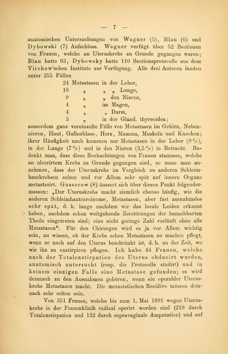 anatomischen Untersuchungen von Wagner (5), Blau (6) und Dybowski (7) Aufschluss. Wagner verfügt über 52 Sectionen von Frauen, welche an Uteruskrebs zu Grunde gegangen waren; Blau hatte 93, Dybowsky hatte 110 Sectionsprotocolle aus dem Virchow'sehen Institute zur Verfügung. Alle drei Autoren fanden unter 255 Fällen 24 Metastasen in der Leber, 18 „ „ „ Lunge, 9 „ „ den Nieren, 4 „ im Magen, 4 „ „ Darm, 5 „ in der Gland. thyreoidea; ausserdem ganz vereinzelte Fälle von Metastasen im Gehirn, Neben- nieren, Haut, Gallenblase, Herz, Mamma, Muskeln und Knochen; ihrer Häufigkeit nach kommen nur Metastasen in der Leber (9 °/o), in der Lunge (7°/o) und in den Nieren (3,5 °/o) in Betracht. Be- denkt man, dass diese Beobachtungen von Frauen stammen, welche an ulcerirtem Krebs zu Grunde gegangen sind, so muss man an- nehmen, dass der Uteruskrebs im Vergleich zu anderen Schleim- hautkrebsen selten und vor Allem sehr spät auf innere Organe metastasirt. Gusserow (8) äussert sich über diesen Punkt folgender- massen: „Der Uteruskrebs macht ziemlich ebenso häufig, wie die anderen Schleimhautcarcinome, Metastasen, aber fast ausnahmslos sehr spät, d. h. lange nachdem wir das locale Leiden erkannt haben, nachdem schon weitgehende Zerstörungen der benachbarten Theile eingetreten sind; eine nicht geringe Zahl verläuft ohne alle Metastasen. Für den Chirurgen wird es ja vor Allem wichtig sein, zu wissen, ob der Krebs schon Metastasen zu machen pflegt, wenn er noch auf den Uterus beschränkt ist, d. h. zu der Zeit, wo wir ihn zu exstirpiren pflegen. Ich habe 44 Frauen, welche nach der Totalexstirpation des Uterus obducirt wurden, anatomisch untersucht (resp. die Protocolle studirt) und in keinem einzigen Falle eine Metastase gefunden; es wird demnach zu den Ausnahmen gehören, wenn ein operabler Uterus- krebs Metastasen macht. Die metastatischen Recidive müssen dem- nach sehr selten sein. Von 351 Frauen, welche bis zum 1. Mai 1891 wegen Uterus- krebs in der Frauenklinik radical operirt worden sind (219 durch Totalexstirpation und 132 durch supravaginale Amputation) und auf