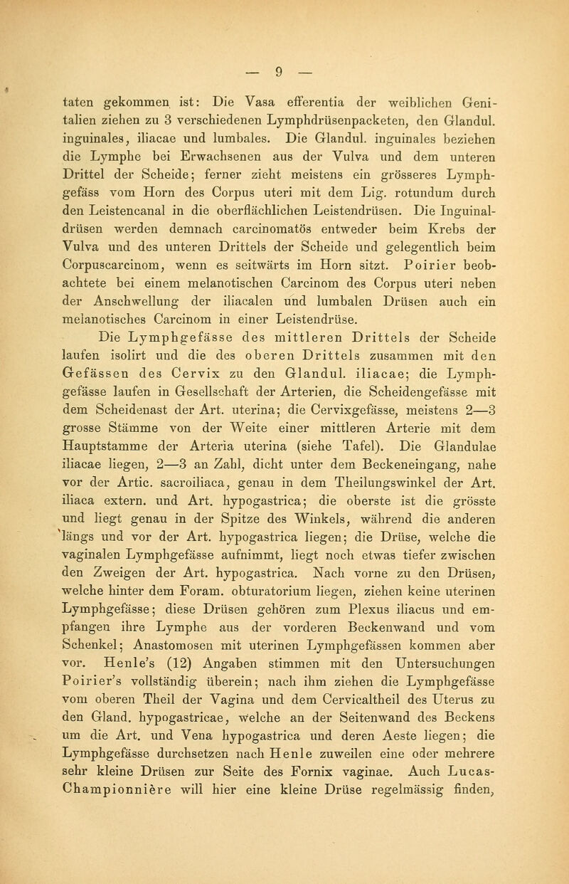taten gekommen ist: Die Vasa efferentia der weiblichen Geni- talien ziehen zu 3 verschiedenen Lymphdrüsenpacketen, den Glandul. inguinales, iliacae und lumbales. Die Glandul. inguinales beziehen die Lymphe bei Erwachsenen aus der Vulva und dem unteren Drittel der Scheide; ferner zieht meistens ein grösseres Lymph- gefäss vom Hörn des Corpus uteri mit dem Lig. rotundum durch den Leistencanal in die oberflächlichen Leistendrüsen. Die Inguinal- drüsen werden demnach carcinomatös entweder beim Krebs der Vulva und des unteren Drittels der Scheide und gelegentlich beim Corpuscarcinom, wenn es seitwärts im Hörn sitzt. Poirier beob- achtete bei einem melanotischen Carcinom des Corpus uteri neben der Anschwellung der iliacalen und lumbalen Drüsen auch ein melanotisches Carcinom in einer Leistendrüse. Die Lymphgefässe des mittleren Drittels der Scheide laufen isolirt und die des oberen Drittels zusammen mit den Gefässen des Cervix zu den Glandul. iliacae; die Lymph- gefässe laufen in Gesellschaft der Arterien, die Scheidengefässe mit dem Scheidenast der Art. uterina; die Cervixgefässe, meistens 2—3 grosse Stämme von der Weite einer mittleren Arterie mit dem Hauptstamme der Arteria uterina (siehe Tafel). Die Glandulae iliacae liegen, 2—3 an Zahl, dicht unter dem Beckeneingang, nahe vor der Artic. sacroiliaca, genau in dem Theilungswinkel der Art. iliaca extern, und Art. hypogastrica; die oberste ist die grösste und liegt genau in der Spitze des Winkels, während die anderen längs und vor der Art. hypogastrica liegen; die Drüse, welche die vaginalen Lymphgefässe aufnimmt, liegt noch etwas tiefer zwischen den Zweigen der Art. hypogastrica. Nach vorne zu den Drüsen; welche hinter dem Foram. obturatorium liegen, ziehen keine uterinen Lymphgefässe; diese Drüsen gehören zum Plexus iliacus und em- pfangen ihre Lymphe aus der vorderen Beckenwand und vom Schenkel; Anastomosen mit uterinen Lymphgefässen kommen aber vor. Henle's (12) Angaben stimmen mit den Untersuchungen Poirier's vollständig überein; nach ihm ziehen die Lymphgefässe vom oberen Theil der Vagina und dem Cervicaltheil des Uterus zu den Gland. hypogastricae, welche an der Seitenwand des Beckens um die Art. und Vena hypogastrica und deren Aeste liegen; die Lymphgefässe durchsetzen nach He nie zuweilen eine oder mehrere sehr kleine Drüsen zur Seite des Fornix vaginae. Auch Lucas- Championniere will hier eine kleine Drüse regelmässig finden,