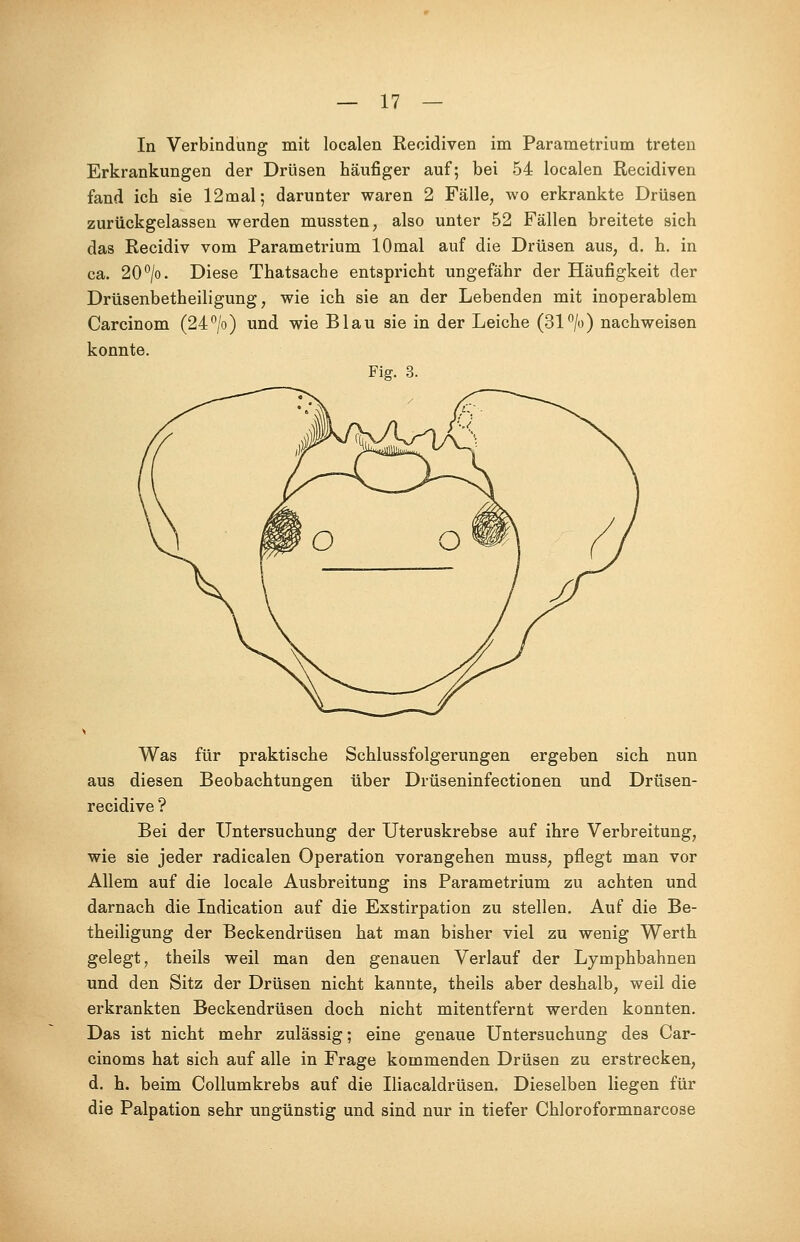 In Verbindung mit localen Recidiven im Parametrium treten Erkrankungen der Drüsen häufiger auf; bei 54 localen Recidiven fand ich sie 12mal; darunter waren 2 Fälle, wo erkrankte Drüsen zurückgelassen werden mussten, also unter 52 Fällen breitete sich das Recidiv vom Parametrium lOmal auf die Drüsen aus, d. h. in ca. 20°/o. Diese Thatsache entspricht ungefähr der Häufigkeit der Drüsenbetheiligung, wie ich sie an der Lebenden mit inoperablem Carcinom (24°/o) und wie Blau sie in der Leiche (31°/o) nachweisen konnte. Fig. 3. Was für praktische Schlussfolgerungen ergeben sich nun aus diesen Beobachtungen über Drüseninfectionen und Drüsen- recidive ? Bei der Untersuchung der Uteruskrebse auf ihre Verbreitung, wie sie jeder radicalen Operation vorangehen muss, pflegt man vor Allem auf die locale Ausbreitung ins Parametrium zu achten und darnach die Indication auf die Exstirpation zu stellen. Auf die Be- theiligung der Beckendrüsen hat man bisher viel zu wenig Werth gelegt, theils weil man den genauen Verlauf der Lymphbahnen und den Sitz der Drüsen nicht kannte, theils aber deshalb, weil die erkrankten Beckendrüsen doch nicht mitentfernt werden konnten. Das ist nicht mehr zulässig; eine genaue Untersuchung des Car- cinoma hat sich auf alle in Frage kommenden Drüsen zu erstrecken, d. h. beim Collumkrebs auf die Iliacaldrüsen. Dieselben liegen für die Palpation sehr ungünstig und sind nur in tiefer Chloroformnarcose