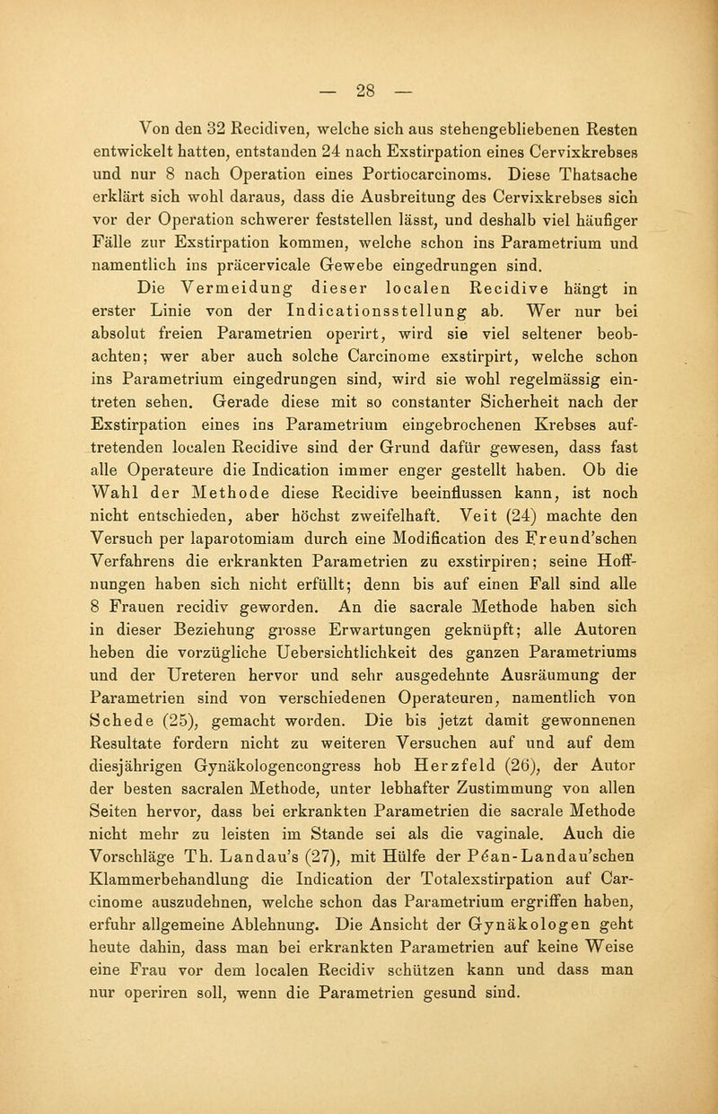 Von den 32 Recidiven, welche sich aus stehengebliebenen Resten entwickelt hatten, entstanden 24 nach Exstirpation eines Cervixkrebses und nur 8 nach Operation eines Portiocarcinoms. Diese Thatsache erklärt sich wohl daraus, dass die Ausbreitung des Cervixkrebses sich vor der Operation schwerer feststellen lässt, und deshalb viel häufiger Fälle zur Exstirpation kommen, welche schon ins Parametrium und namentlich ins präcervicale Gewebe eingedrungen sind. Die Vermeidung dieser localen Recidive hängt in erster Linie von der Indicationsstellung ab. Wer nur bei absolut freien Parametrien operirt, wird sie viel seltener beob- achten; wer aber auch solche Carcinome exstirpirt, welche schon ins Parametrium eingedrungen sind, wird sie wohl regelmässig ein- treten sehen. Gerade diese mit so constanter Sicherheit nach der Exstirpation eines ins Parametrium eingebrochenen Krebses auf- tretenden localen Recidive sind der Grund dafür gewesen, dass fast alle Operateure die Indication immer enger gestellt haben. Ob die Wahl der Methode diese Recidive beeinflussen kann, ist noch nicht entschieden, aber höchst zweifelhaft. Veit (24) machte den Versuch per laparotomiam durch eine Modifikation des Freund'schen Verfahrens die erkrankten Parametrien zu exstirpiren; seine Hoff- nungen haben sich nicht erfüllt; denn bis auf einen Fall sind alle 8 Frauen recidiv geworden. An die sacrale Methode haben sich in dieser Beziehung grosse Erwartungen geknüpft; alle Autoren heben die vorzügliche Uebersichtlichkeit des ganzen Parametriums und der Ureteren hervor und sehr ausgedehnte Ausräumung der Parametrien sind von verschiedenen Operateuren, namentlich von Schede (25), gemacht worden. Die bis jetzt damit gewonnenen Resultate fordern nicht zu weiteren Versuchen auf und auf dem diesjährigen Gynäkologencongress hob Herzfeld (26), der Autor der besten sacralen Methode, unter lebhafter Zustimmung von allen Seiten hervor, dass bei erkrankten Parametrien die sacrale Methode nicht mehr zu leisten im Stande sei als die vaginale. Auch die Vorschläge Th. Landau's (27), mit Hülfe der Pe*an-Landau'schen Klammerbehandlung die Indication der Totalexstirpation auf Car- cinome auszudehnen, welche schon das Parametrium ergriffen haben, erfuhr allgemeine Ablehnung. Die Ansicht der Gynäkologen geht heute dahin, dass man bei erkrankten Parametrien auf keine Weise eine Frau vor dem localen Recidiv schützen kann und dass man nur operiren soll, wenn die Parametrien gesund sind.