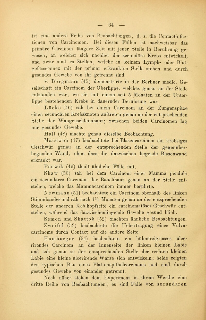 ist eine andere Reihe von Beobachtungen, d. s. die Contactinfec- tionen von Carcinomen. Bei diesen Fällen ist nachweisbar das primäre Carcinom längere Zeit mit jener Stelle in Berührung ge- wesen, an welcher sich nachher der secundäre Krebs entwickelt, und zwar sind es Stellen, welche in keinem Lymph- oder Blut- gefässconnex mit der primär erkrankten Stelle stehen und durch gesundes Gewebe von ihr getrennt sind. v. Bergmann (45) demonstrirte in der Berliner medic. Ge- sellschaft ein Carcinom der Oberlippe, welches genau an der Stelle entstanden war, wo sie mit einem seit 5 Monaten an der Unter- lippe bestehenden Krebs in dauernder Berührung war. Lücke (46) sah bei einem Carcinom an der Zungenspitze einen secundären Krebsknoten auftreten genau an der entsprechenden Stelle der Wangenschleimhaut; zwischen beiden Carcinomen lag nur gesundes Gewebe. Hall (48) machte genau dieselbe Beobachtung. Macewen (47) beobachtete bei Blasencarcinom ein krebsiges Geschwür genau an der entsprechenden Stelle der gegenüber- liegenden Wand, ohne dass die dazwischen liegende Blasenwand erkrankt war. Fenwik (49) theilt ähnliche Fälle mit. Shaw (50) sah bei dem Carcinom einer Mamma pendula ein secundäres Carcinom der Bauchhaut genau an der Stelle ent- stehen, welche das Mammacarcinom immer berührte. Newmann (51) beobachtete ein Carcinom oberhalb des linken Stimmbandes und sah nach 4 l\z Monaten genau an der entsprechenden Stelle der anderen Kehlkopfseite ein carcinomatöses Geschwür ent- stehen, während das dazwischenliegende Gewebe gesund blieb. Semon und Shattok (52) machten ähnliche Beobachtungen. Zweifel (53) beobachtete die Uebertragung eines Vulva- carcinoms durch Contact auf die andere Seite. Hamburger (54) beobachtete ein hühnereigrosses ulce- rirendes Carcinom an der Innenseite der linken kleinen Labie und sah genau an der entsprechenden Stelle der rechten kleinen Labie eine kleine ulcerirende Warze sich entwickeln; beide zeigten den typischen Bau eines Plattenepithelcarcinoms und sind durch gesundes Gewebe von einander getrennt. Noch näher stehen dem Experiment in ihrem Werthe eine dritte Reihe von Beobachtungen; es sind Fälle von secundären