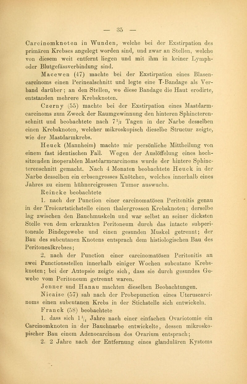 Carcinomknoten in Wunden, welche bei der Exstirpation des primären Krebses angelegt worden sind, und zwar an Stellen, welche von diesem weit entfernt liegen und mit ihm in keiner Lymph- oder Blutgefässverbindung sind. Macewen (47) machte bei der Exstirpation eines Blasen- carcinoms einen Perinealschnitt und legte eine T-Bandage als Ver- band darüber ; an den Stellen, wo diese Bandage die Haut erodirte, entstanden mehrere Krebsknoten. Czerny (55) machte bei der Exstirpation eines Mastdarm- carcinoms zum Zweck der Raumgewinnung den hinteren Sphincteren- schnitt und beobachtete nach 71/ä Tagen in der Narbe desselben einen Krebsknotea, welcher mikroskopisch dieselbe Structur zeigte, wie der Mastdarmkrebs. Heuck (Mannheim) machte mir persönliche Mittheilung von einem fast identischen Fall. Wegen der Auslöffelung eines hoch- sitzenden inoperablen Mastdarmcarcinoms wurde der hintere Sphinc- terenschnitt gemacht. Nach 4 Monaten beobachtete Heuck in der Narbe desselben ein erbsengrosses Knötchen, welches innerhalb eines Jahres zu einem hühnereigrossen Tumor auswuchs. Reincke beobachtete 1. nach der Punction einer carcinomatösen Peritonitis genau in der Troicartstichstelle einen thalergrossen Krebsknoten; derselbe lag zwischen den Bauchmuskeln und war selbst an seiner dicksten Stelle von dem erkrankten Peritoneum durch das intacte subperi- toneale Bindegewebe und einen gesunden Muskel getrennt; der Bau des subcutanen Knotens entsprach dem histiologischen Bau des Peritonealkrebses; 2. nach der Punction einer carcinomatösen Peritonitis an zwei Punctionsstellen innerhalb einiger Wochen subcutane Krebs- knoten; bei der Autopsie zeigte sich, dass sie durch gesundes Ge- webe vom Peritoneum getrennt waren. Jenner und Hanau machten dieselben Beobachtungen. Nicaise (57) sah nach der Probepunction eines Uteruscarci- noms einen subcutanen Krebs in der Stichstelle sich entwickein. Franck (58) beobachtete 1. dass sich lx/4 Jahre nach einer einfachen Ovariotomie ein Carcinomknoten in der Bauchnarbe entwickelte, dessen mikrosko- pischer Bau einem Adenocarcinom des Ovarium entsprach; 2. 2 Jahre nach der Entfernung eines glandulären Kystoms