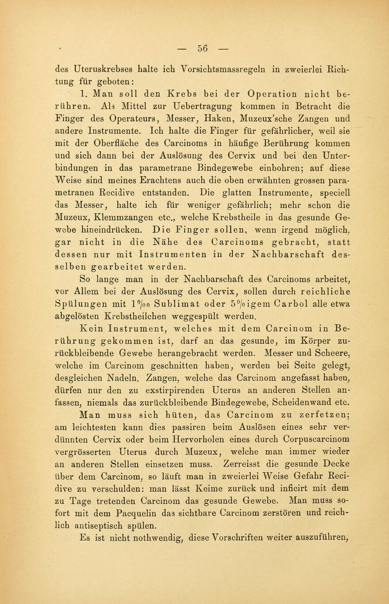 des Uteruskrebses halte ich Vorsichtsmassregeln in zweierlei Rich- tung für geboten: 1. Man soll den Krebs bei der Operation nicht be- rühren. Ab Mittel zur Uebertragung kommen in Betracht die Finger des Operateurs, Messer, Haken, Muzeux'sche Zangen und andere Instrumente. Ich halte die Finger für gefährlicher, weil sie mit der Oberfläche des Carcinoms in häufige Berührung kommen und sich dann bei der Auslösung des Cervix und bei den Unter- bindungen in das parametrane Bindegewebe einbohren; auf diese Weise sind meines Erachtens auch die oben erwähnten grossen para- metranen Recidive entstanden. Die glatten Instrumente, speciell das Messer, halte ich für weniger gefährlich; mehr schon die Muzeux, Klemmzangen etc., welche Krebstheile in das gesunde Ge- webe hineindrücken. Die Finger sollen, wenn irgend möglich, gar nicht in die Nähe des Carcinoms gebracht, statt dessen nur mit Instrumenten in der Nachbarschaft des- selben gearbeitet werden. So lange man in der Nachbarschaft des Carcinoms arbeitet, vor Allem bei der Auslösung des Cervix, sollen durch reichliche Spülungen mit l°/oo Sublimat oder 5°/oigem Carbol alle etwa abgelösten Krebstheilchen weggespült werden. Kein Instrument, welches mit dem Carcinom in Be- rührung gekommen ist, darf an das gesunde, im Körper zu- rückbleibende Gewebe herangebracht werden. Messer und Scheere, welche im Carcinom geschnitten haben, werden bei Seite gelegt, desgleichen Nadeln. Zangen, welche das Carcinom angefasst haben, dürfen nur den zu exstirpirenden Uterus an anderen Stellen an- fassen, niemals das zurückbleibende Bindegewebe, Scheidenwand etc. Man muss sich hüten, das Carcinom zu zerfetzen; am leichtesten kann dies passiren beim Auslösen eines sehr ver- dünnten Cervix oder beim Hervorholen eines durch Corpuscarcinom vergrösserten Uterus durch Muzeux, welche man immer wieder an anderen Stellen einsetzen muss. Zerreisst die gesunde Decke über dem Carcinom, so läuft man in zweierlei Weise Gefahr Reci- dive zu verschulden: man lässt Keime zurück und inficirt mit dem zu Tage tretenden Carcinom das gesunde Gewebe. Man muss so- fort mit dem Pacquelin das sichtbare Carcinom zerstören und reich- lich antiseptisch spülen. Es ist nicht nothwendig, diese Vorschriften weiter auszuführen,