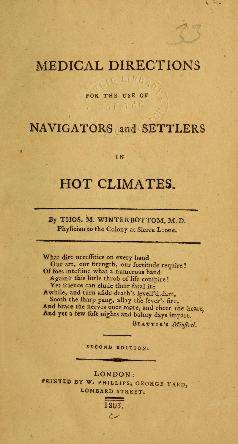 MEDICAL DIRECTIONS FOR THE USE OF NAVIGATORS and SETTLERS IN HOT CLIMATES, By THOS. M. WINTERBOTTOM, M.D. Phyfician to the Colony at Sierra Leone, What dire neceffities on every hand Our art, our ftrength, our fortitude require ! Of foes intefline what a numerous band Againft this little throb of life confpire ! Yet fcience can elude their fatal ire Awhile, and turn afide death's l,eveird,dart. Sooth the fharp pang, allay the fever's fire, And brace the nerves once mpre, and cheer the hearL And yet a few foft nights and balmy days impart. Be ATT IK'S MinJlreL SECOND IDITION, LONDON: ?RINTED BY W. PHILLIPS, GEORGE YA8D, LOMBARD STREET. 18037