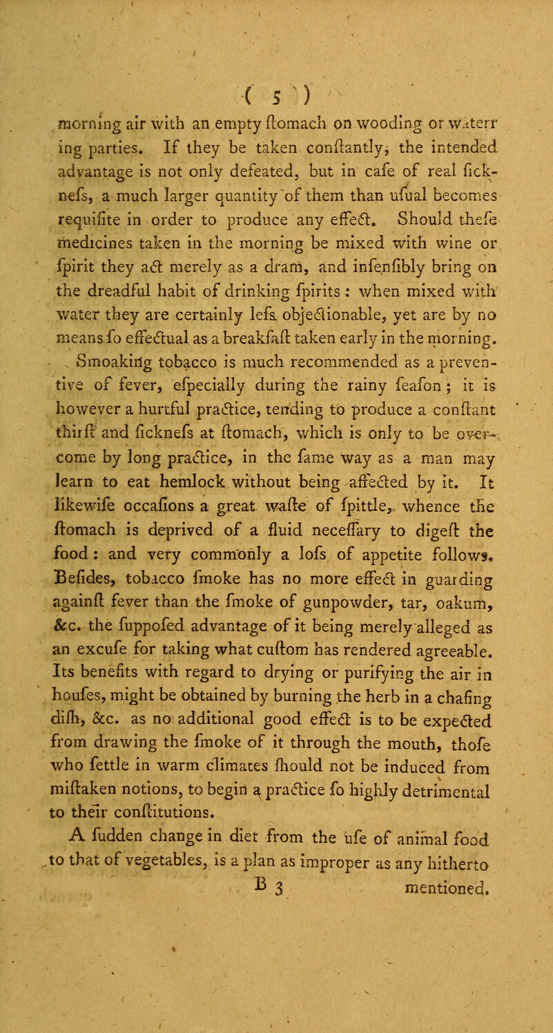 raorning air with an empty flomach on wooding or w.tterr ing parties. If they be taken conilantly, the intended advantage is not only defeated, but in cafe of real fick- nefs, a much larger quantity ~of them than ufual becomes requiiite in order to produce any effe6l. Should thefe medicines taken in the morning be mixed with wine or fpirit they a6t merely as a drarti, and infenfibly bring on the dreadful habit of drinking fpirits : when mixed with' water they are certainly lefs. objeflionable, yet are by no means fo effedtual as a breakfaft taken early in the morning. , iSmoaking tobacco is much recommended as a preven- tive of fever, efpecially during the rainy feafon ; it is however a hurtful pra(5tice, tending to produce a conflant thirfi: and (icknefs at ftoraach, which is only to be ov-er- come by long pracStice, in the fame way as a man may learn to eat hemlock without being affedted by it. It likewife occafions a great w-afte of fpittle,, whence the ftomach is deprived of a fluid neceflary to digeft the food; and very commonly a lofs of appetite follows. Befides, tobacco fmoke has no more effect in guarding againfl fever than the fm.oke of gunpowder, tar, oakum. Sec. the fuppofed advantage of it being merelyalleged as an excufe for taking what curtom has rendered agreeable. Its benefits with regard to drying or purifying the air in houfes, might be obtained by burning the herb in a chafing difh, &c. as no additional good effed: is to be expeded from drawing the fmoke of it through the mouth, thofe who fettle in warm climates fhould not be induced from miftaken notions, to begin a pracflice fo highly detrimental to their confcitutions. A fudden change in diet from the ufe of animal food to that of vegetables, is a plan as improper as any hitherto ^3 mentioned.