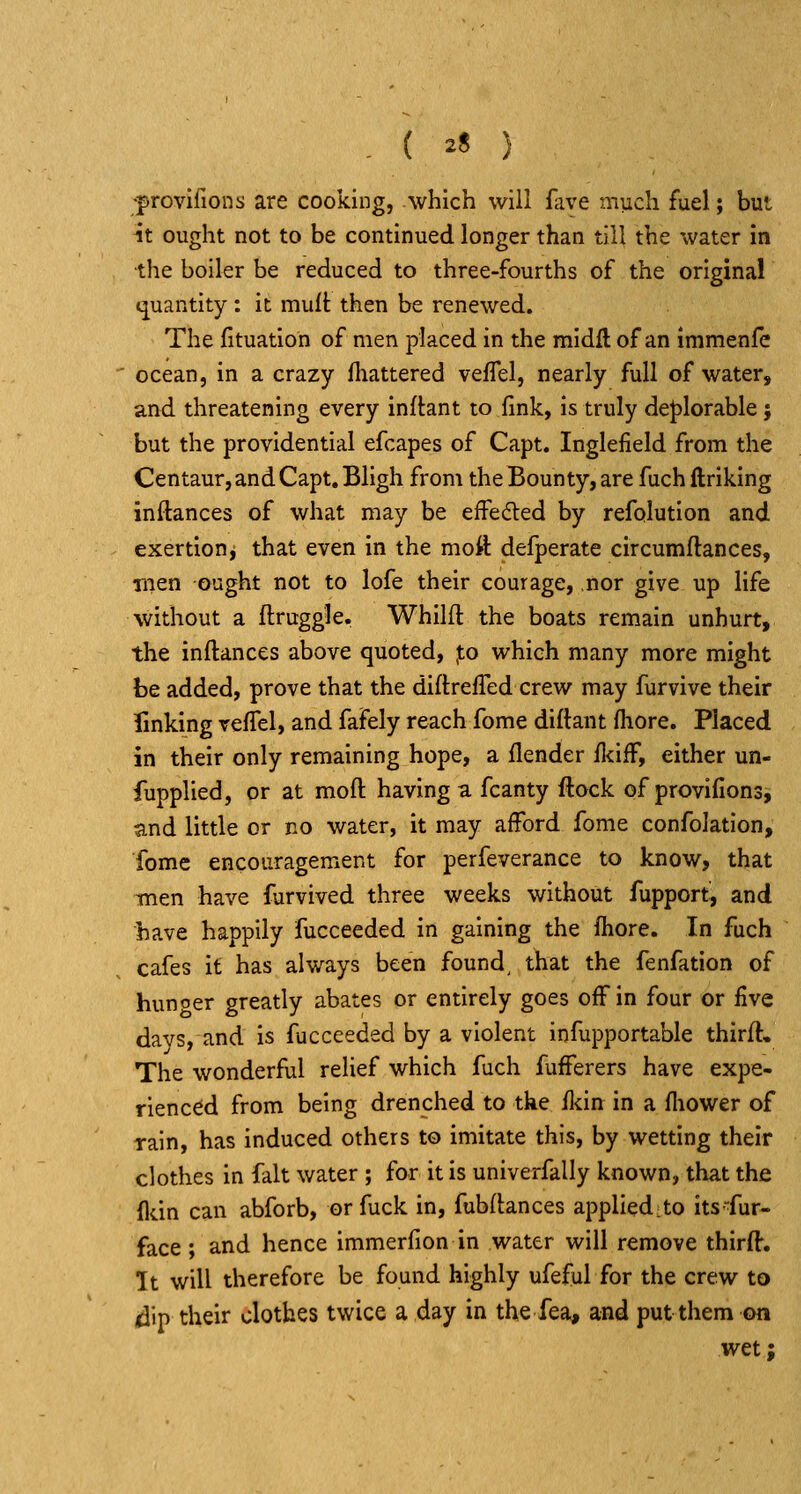 . ( zS ) 'provifions are cooking, which will fave much fuel; but it ought not to be continued longer than till the water in the boiler be reduced to three-fourths of the original quantity : it mult then be renewed. The fituatlon of men placed in the midll of an immenfc ocean, in a crazy fhattered velTel, nearly full of water, and threatening every inftant to fink, is truly deJ)lorable j but the providential efcapes of Capt. Inglefield from the Centaur, and Capt, Bligh from the Bounty, are fuch ftriking inftances of what may be effecSled by refolution and exertion^ that even in the moft defperate circumftances, nien ought not to lofe their courage, nor give up life without a flruggle. Whilft the boats remain unhurt, the inftances above quoted, po which many more might be added, prove that the diftrefTed crew may furvive their linking reftel, and fafely reach fome diftant fliore. Placed in their only remaining hope, a (lender jn<:iif, either un- fupplied, or at moft having a fcanty ftock of provifionsi and little or no water, it may afford fome confolation, fome encouragement for perfeverance to know, that Tnen have furvived three weeks without fupport, and have happily fucceeded in gaining the fliore. In fuch cafes it has always been founds that the fenfation of hunoer greatly abates or entirely goes off in four or five days, and is fucceeded by a violent infupportable thirft. The wonderful relief which fuch fufferers have expe- rienced from being drenched to the fldn in a fliower of rain, has induced others to imitate this, by wetting their clothes in fait water ; for it is univerfally known, that the fldn can abforb, or fuck in, fubftances applied: to its fur- face ; and hence immerfion in water will remove thirft. It will therefore be found highly ufeful for the crew to dip their clothes twice a day in the fea, and put them on wet;