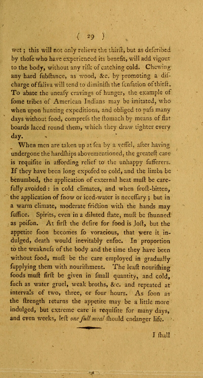 wet; this will not only relieve the ihiril, but as defcribed by thofe who have experienced its benefit, will add vigour to the body, without any rlfic of catching cold. Chewing any hard fubftance, as wood, &c. by promoting a dif- charge of faliva will tend to diminifh the fcnfation of thirft. To abate the uneafy cravings of hunger, the example of fom6 tribes of American Indians may be imitated, who when upon hunting expeditions^ and obliged to pafs many days without food, comprefs the ftomach by means of flat boards laced round them, which they draw tighter every day. When men are taken up at fea by a vefTel, after having undergone the hardOiipsabovementionedj the greateft care is requifite in affording relief to' the unhappy fuiFerers. if they have been long expofed to cold, and the limbs be benumbed, the application of external heat muft be care- fully avoided: in cold climates, and when frofl-bitten^ the application of fnow or iced-water is necelTary ; but in a warm climate, moderate fridion with the hands may fuffice. Spirits, even in a diluted flate, mufl be fhunned: ; as poifon. At firfl the defire for food is Jort, but the appetite foon becomes fo voracious, that were it in- dulged, death would inevitably enflie. In proportion to the weaknefs of the body and the time they have been without food, mufi: be the care employed in gradually fupplying them with nourifhment. The leaft nourifhing foods muft firft be given in fmall quantity, and cold, fuch as water gruel, weak broths, &c. and repeated at intervals of two, three, or four hours. As foon as the ftrength returns the appetite may be a little more indulged, but extreme care is requifite for many days, and even weeks, led one full 77ieat {\\q\A6. endanger life. Ifliall